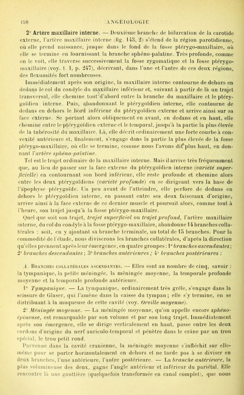 2' Artère maxillaire interne. — Deuxième branche de bifurcation de la carotide externe, l’artère maxillaire interne (fig. 143, 2) s’étend de la région parotidienne, où elle prend naissance, jusque dans le fond de la fosse ptérygo-maxillaire, où elle se termine en fournissant la branche sphéno-palatine. Très profonde, comme on le voit, elle traverse successivement la fosse zygomatique et la fosse ptérygo- maxillaire (voy. t. I, p. 347), décrivant, dans l’une et l’autre de ces deux régions, des flexuosités fort nombreuses. Immédiatement après son origine, la maxillaire interne contourne de dehors en dedans le col du condyle du maxillaire inférieur et, suivant à partir de là un trajet transversal, elle chemine toutd’abord entre la branche du maxillaire et le ptéry- goïdien interne. Puis, abandonnant le ptérygoïdien interne, elle contourne de dedans en dehors le bord inférieur du ptérygoïdien externe et arrive ainsi sur sa face externe. Se portant alors obliquement en avant, en dedans et en haut, elle chemine entre le-ptérygoïdien externe et le temporal, jusqu’à la partie la plus élevée de la tubérosité du maxillaire. Là, elle décrit ordinairement une forte courbe à con- vexité antérieure et, finalement, s’engage dans la partie la plus élevée de la fosse ptérygo-maxillaire, où elle se termine, comme nous l’avons difplus haut, en don- nant Vartère s,phéno-polatine. Tel est le trajet ordinaire de la maxillaire interne. Mais il arrive très fréquemment que, au lieu de passer sur la face externe du ptérygoïdien interne (variété super- ficielle) en contournant son bord inférieur, elle reste profonde et chemine alors entre les deux ptérygoïdiens (variété profonde) en se dirigeant vers la base de l’apophyse ptérygoïde. Un peu avant de l’atteindre, elle perfore de dedans en dehors le ptérygoïdien interne, en passant entre ses deux faisceaux d’origine, arrive ainsi à la face externe de ce dernier muscle et poursuit alors, comme tout à l’heure, son trajet jusqu’à la fosse ptérygo-maxillaire. Quel que soit son trajet, trajet superficiel ou trajet profond, l’artère maxillaire interne, du col du condyle à la fosse ptérygo-maxillaire, abandonne 14 branches colla- térales : soit, en y ajoutant sa branche terminale, un total de 15 branches. Pour la commodité de l’étude, nous diviserons les branches collatérales, d’après la direction qu’elles prennent après leur émergence, en quatre groupes : 1® branches ascendantes ; 3° branches descendantes ; 3° branches antérieures ; 4^ branches postérieures : A. BR.\^XHES coLL.vTÉu.^LES ASCEND.\XTES. — Elles sont au nombre de cinq, savoir : la tympanique, la petite méningée, la méningée moyenne, la temporale profonde moyenne et la temporale profonde antérieure. 1° Tympanique. — La tympanique, ordinairement très grêle, s’engage dans la scissure de Glaser, qui l’amène dans la caisse du tympan; elle s’y termine, en se distribuant à la muqueuse de cette cavité (voy. Oreille moyenne). 3° Méningée moyenne. — La méningée moyenne, qu’on appelle encore sphéno- épineuse, est remarquable par son volume et par son long trajet. Immédiatement après son émergence, elle se dirige verticalement en haut, passe entre les deux cordons d’origine du nerf auriculo-temporal et pénètre dans le crâne par un trou spécial, le trou petit rond. Parvenue dans la cavité crânienne, la méningée moyenne s’infléchit sur elle- même pour se porter horizontalement en dehors et ne tarde pas à se diviser en deux branches, l’une antérieure, l’autre postérieure. — La branche antérieure, la plus volumineuse des deux, gagne l’angle antérieur et inférieur du pariétal. Elle rencontre là une gouttière (quelquefois transformée en canal complet), que nous
