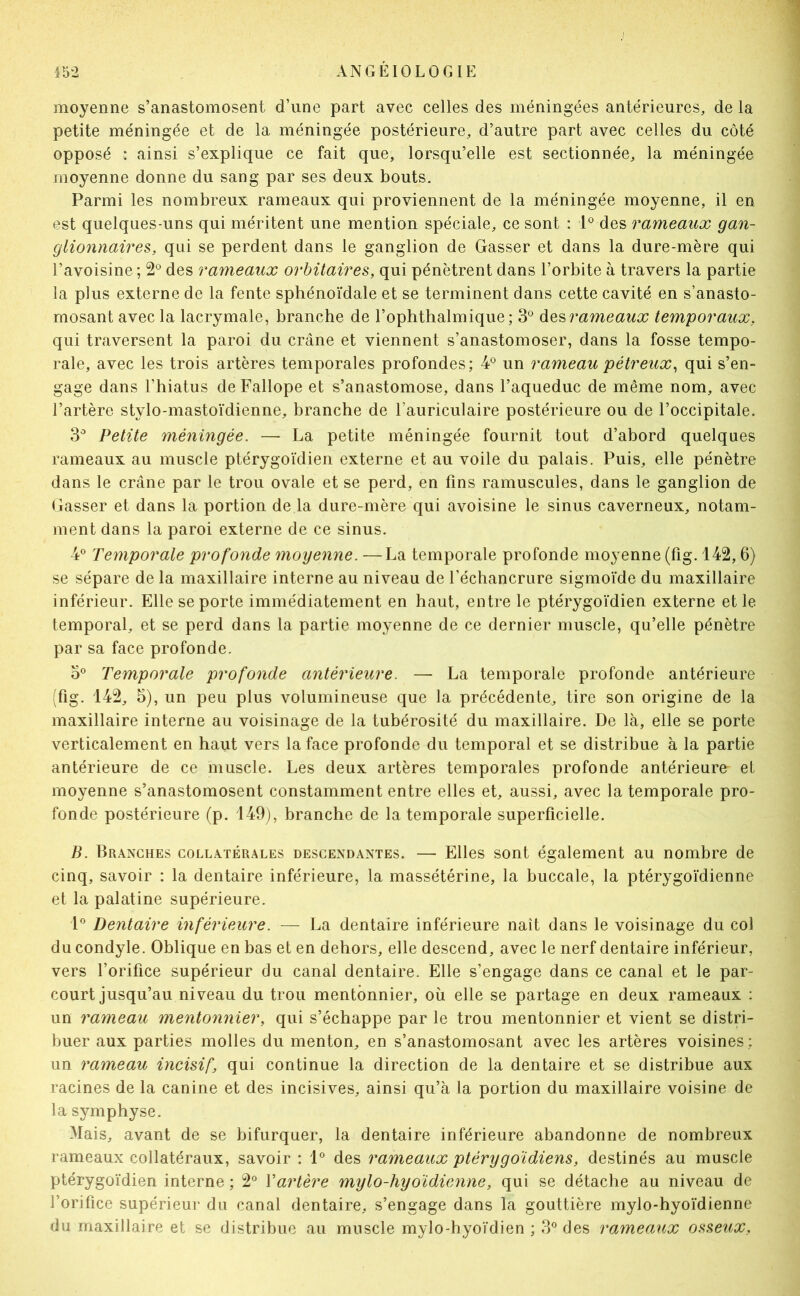 moyenne s’anastomosent d’une part avec celles des méningées antérieures, de la petite méningée et de la méningée postérieure, d’autre part avec celles du côté opposé : ainsi s’explique ce fait que, lorsqu’elle est sectionnée, la méningée moyenne donne du sang par ses deux bouts. Parmi les nombreux rameaux qui proviennent de la méningée moyenne, il en est quelques-uns qui méritent une mention spéciale, ce sont : P des rameaux gan- glionnaires, qui se perdent dans le ganglion de Gasser et dans la dure-mère qui l’avoisine ; 2*^ des rameaux orbitaires, qui pénètrent dans l’orbite à travers la partie la plus externe de la fente sphénoïdale et se terminent dans cette cavité en s’anasto- mosant avec la lacrymale, branche de l’ophthalmique; 3® àQs>rameaux temporaux, qui traversent la paroi du crâne et viennent s’anastomoser, dans la fosse tempo- rale, avec les trois artères temporales profondes; P un rameau pétreux^ qui s’en- gage dans l’hiatus de Fallope et s’anastomose, dans l’aqueduc de même nom, avec l’artère stylo-mastoïdienne, branche de l’auriculaire postérieure ou de l’occipitale. 3^ Petite méningée. — La petite méningée fournit tout d’abord quelques rameaux au muscle ptérygoïdien externe et au voile du palais. Puis, elle pénètre dans le crâne par le trou ovale et se perd, en fins ramuscules, dans le ganglion de Gasser et dans la portion de la dure-mère qui avoisine le sinus caverneux, notam- ment dans la paroi externe de ce sinus. P Temporale profonde moyenne. —La temporale profonde moyenne (fig. 142,6) se sépare de la maxillaire interne au niveau de l’échancrure sigmoïde du maxillaire inférieur. Elle se porte immédiatement en haut, entre le ptérygoïdien externe et le temporal, et se perd dans la partie moyenne de ce dernier muscle, qu’elle pénètre par sa face profonde. O® Temporale profonde antérieure. — La temporale profonde antérieure (fig. 142, 5), un peu plus volumineuse que la précédente, tire son origine de la maxillaire interne au voisinage de la tubérosité du maxillaire. De là, elle se porte verticalement en haut vers la face profonde du temporal et se distribue à la partie antérieure de ce muscle. Les deux artères temporales profonde antérieure et moyenne s’anastomosent constamment entre elles et, aussi, avec la temporale pro- fonde postérieure (p. 149;, branche de la temporale superficielle. B. Branches collatérales descendantes. — Elles sont également au nombre de cinq, savoir : la dentaire inférieure, la massétérine, la buccale, la ptérygoïdienne et la palatine supérieure. 1*^ Dentaire inférieure. — La dentaire inférieure naît dans le voisinage du col du condyle. Oblique en bas et en dehors, elle descend, avec le nerf dentaire inférieur, vers l’orifice supérieur du canal dentaire. Elle s’engage dans ce canal et le par- court jusqu’au niveau du trou mentônnier, où elle se partage en deux rameaux : un rameau mentônnier, qui s’échappe par le trou mentônnier et vient se distri- buer aux parties molles du menton, en s’anastomosant avec les artères voisines ; un rameau incisif, qui continue la direction de la dentaire et se distribue aux racines de la canine et des incisives, ainsi qu’à la portion du maxillaire voisine de la symphyse. Mais, avant de se bifurquer, la dentaire inférieure abandonne de nombreux rameaux collatéraux, savoir : 1® des rameaux ptérygoïdiens, destinés au muscle ptérygoïdien interne ; 2® Vartère mylo-hyoïdienne, qui se détache au niveau de l’orifice supérieur du canal dentaire, s’engage dans la gouttière mylo-hyoïdienne du maxillaire et se distribue au muscle mylo-hyoïdien ; des rameaux osseitx,