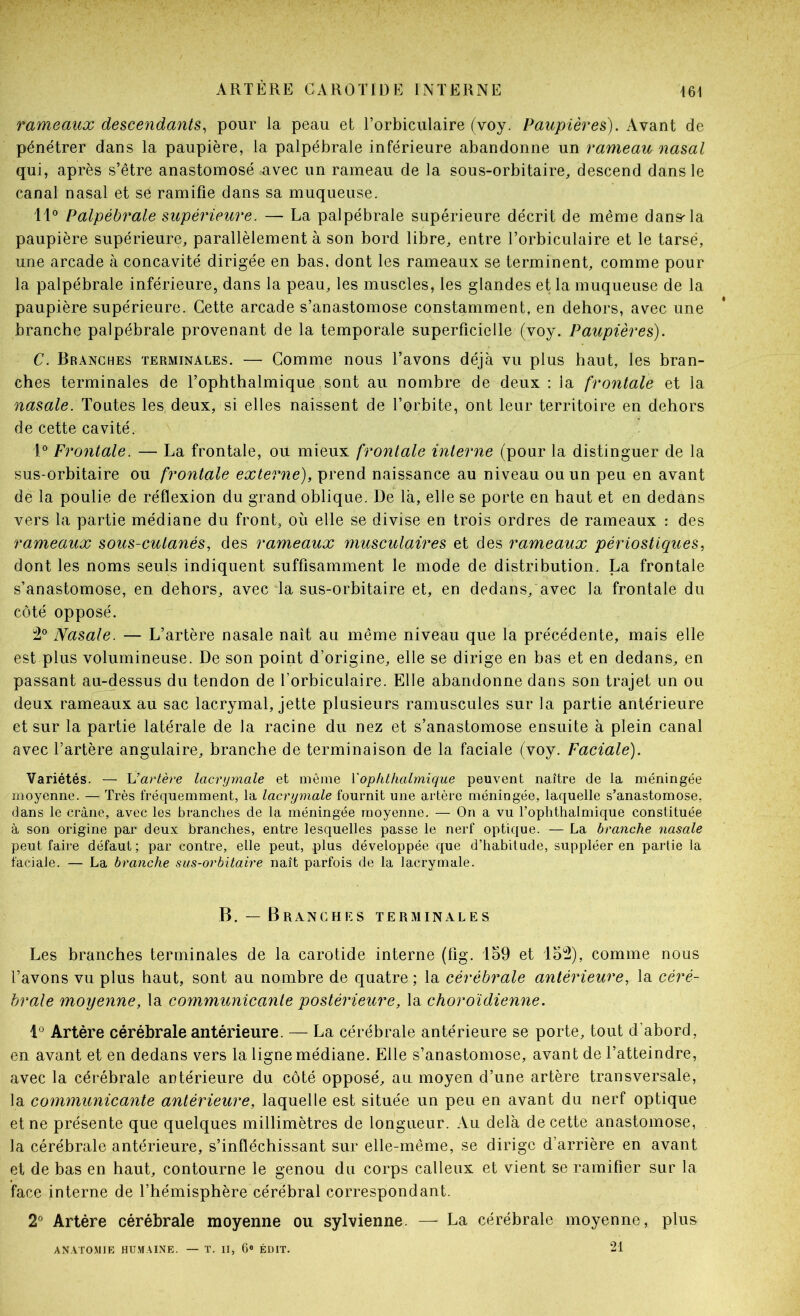 rameaux descendants^ pour la peau et l’orbiculaire (voy. Paupières). Avant de pénétrer dans la paupière, la palpébrale inférieure abandonne un rameau nasal qui, après s’être anastomosé avec un rameau de la sous-orbitaire, descend dans le canal nasal et se ramifie dans sa muqueuse. 11® Palpébrale supérieure. — La palpébrale supérieure décrit de même dans'la paupière supérieure, parallèlement à son bord libre, entre l’orbiculaire et le tarse, une arcade à concavité dirigée en bas, dont les rameaux se terminent, comme pour la palpébrale inférieure, dans la peau, les muscles, les glandes et la muqueuse de la paupière supérieure. Cette arcade s’anastomose constamment, en dehors, avec une branche palpébrale provenant de la temporale superficielle (voy. Paupières). C. Branches terminales. — Gomme nous l’avons déjà vu plus haut, les bran- ches terminales de l’ophthalmique sont au nombre de deux : la frontale et la nasale. Toutes les deux, si elles naissent de l’orbite, ont leur territoire en dehors de cette cavité. l® Frontale. — La frontale, ou mieux frontale interne (pour la distinguer de la sus-orbitaire ou frontale externe), prend naissance au niveau ou un peu en avant de la poulie de réflexion du grand oblique. De là, elle se porte en haut et en dedans vers la partie médiane du front, où elle se divise en trois ordres de rameaux : des rameaux sous-cutanés, des rameaux musculaires et des rameaux périostiques, dont les noms seuls indiquent suffisamment le mode de distribution. La frontale s’anastomose, en dehors, avec “la sus-orbitaire et, en dedans,'avec la frontale du côté opposé. i2® Nasale. — L’artère nasale naît au même niveau que la précédente, mais elle est plus volumineuse. De son point d’origine, elle se dirige en bas et en dedans, en passant au-dessus du tendon de l’orbiculaire. Elle abandonne dans son trajet un ou deux rameaux au sac lacrymal, jette plusieurs ramuscules sur la partie antérieure et sur la partie latérale de la racine du nez et s’anastomose ensuite à plein canal avec l’artère angulaire, branche de terminaison de la faciale (voy. Faciale). Variétés. — Vartère lacrymale et même Vophthalmique peuvent naître de la méningée moyenne. — Très fréquemment, la lacrymale fournit une artère méningée, laquelle s’anastomose, dans le crâne, avec les branches de la méningée moyenne. — On a vu l’ophthalmique constituée à son origine par deux branches, entre lesquelles passe le nerf optique. — La branche nasale peut faire défaut; par contre, elle peut, plus développée que d’habitude, suppléer en partie la faciale. — La branche sus-orbitaire naît parfois de la lacrymale. B. — Branches terminales Les branches terminales de la carotide interne (fig. 159 et 15^), comme nous l’avons vu plus haut, sont au nombre de quatre ; la cérébrale antérieure, la céré- brale moyenne, la communicante postérieure, la choroïdienne. 1® Artère cérébrale antérieure. — La cérébrale antérieure se porte, tout d’abord, en avant et en dedans vers la ligne médiane. Elle s’anastomose, avant de l’atteindre, avec la cérébrale antérieure du côté opposé, au moyen d’une artère transversale, la communicante antérieure, laquelle est située un peu en avant du nerf optique et ne présente que quelques millimètres de longueur. Au delà de cette anastomose, la cérébrale antérieure, s’infléchissant sur elle-même, se dirige d’arrière en avant et de bas en haut, contourne le genou du corps calleux et vient se ramifier sur la face interne de l’hémisphère cérébral correspondant. 2® Artère cérébrale moyenne ou sylvienne. — La cérébrale moyenne, plus ANATO.MIE HU.MAINE. — T. Il, 6® ÉDIT. 21
