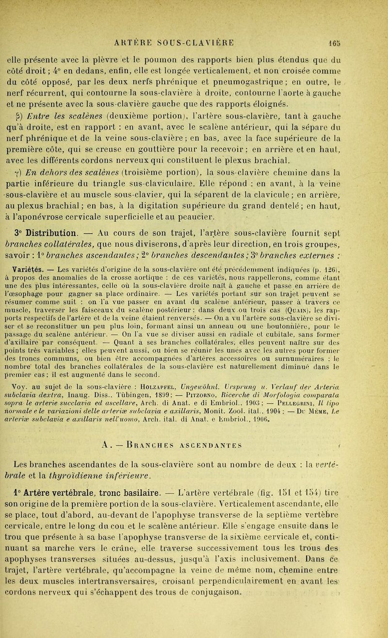 elle pre'sente avec la plèvre et le poumon des rapports bien plus étendus que du coté droit ; 4° en dedans, enfin, elle est longée verticalement, et non croisée comme du côté opposé, par les deux nerfs phrénique et pneumogastrique ; en outre, le nerf récurrent, qui contourne la sous-clavière à droite, contourne l’aorte à gauche et ne présente avec la sous-clavière gauche que des rapports éloignés. [î) Entre les scalènes (deuxième portionj, l’artère sous-clavière, tanta gauche qu’à droite, est en rapport : en avant, avec le scalène antérieur, qui la sépare du nerf phrénique et de la veine sous-clavière; en bas, avec la face supérieure de la première côte, qui se creuse en gouttière pour la recevoir; en arrière et en haut, avec les différents cordons nerveux qui constituent le plexus brachial. y) En dehors des scalènes (troisième portion), la sous-clavière chemine dans la partie inférieure du triangle sus-claviculaire. Elle répond : en avant, à la veine 'sous-clavière et au muscle sous-clavier, qui la séparent de la clavicule ; en arrière, au plexus brachial; en bas, à la digitation supérieure du grand dentelé; en haut, à l’aponévrose cervicale superficielle et au peaucier. 3® Distribution. — Au cours de son trajet, l’artère sous-clavière fournit sept branches collatérales, que nous diviserons, d'après leur direction, en trois groupes, savoir : branches ascendantes ; 2® branches descendantes branches externes : Variétés. — Les variétés d’origine de la sous-clavière ont été précédemment indiquées (p. 126), à propos des anomalies de la crosse aortique ; de ces variétés, nous rappellerons, comme étant une des plus intéressantes, celle où la sous-clavière droite naît à gauche et passe en arrière de l’œsophage pour gagner sa place ordinaire. — Les variétés portant sur son trajet peuvent se résumer comme suit ; on l'a vue passer en avant du scalène antérieur, passer à travers ce muscle, traverser les faisceaux du scalène postérieur ; dans deux ou trois cas (Qüain), les rap- ports respectifs de l’artère et de la veine étaient renversés. — On a vu l’artère sous-clavière se divi- ser et se reconstituer un peu plus loin, formant ainsi un anneau ou une boutonnière, pour le passage du scalène antérieur. — On Ta vue se diviser aussi en radiale et cubitale, sans former d’axillaire par conséquent. — Quant à ses branches collatérales, elles peuvent naître sur des points très variables ; elles peuvent aussi, ou bien se réunir les unes avec les autres pour former des troncs communs, ou bien être accompagnées d’artères accessoires ou surnuméraires : le nombre total des branches collatérales de la sous-clavière est naturellement diminué dans le premier cas; il est augmenté dans le second. Voy. au sujet de la sous-clavière : Holzapfel, Ungeucôhnl. Ursprung u. Verlauf der Arteria subclavia dextra, Inaug. Diss., lubingen, 1899; — Pitzorno, Ricerche di Morfologia comparata sopra le arterie succlavia ed ascellare, Arch. di Anat. e di Embriol.. 1903; — Pellegrini, Il lipo normale ele variazioni delle arteriæ subclavia e axillaris, Monit. Zool. ital.. 1904 ; — Dr Même, Le arleriæ subclavia e axillaris nell’uomo, Arch. ital. di Anat. e Embriol., 1906. A. —Branches ascendantes Les branches ascendantes de la sous-clavière sont au nombre de deux : la verté- brale et la thyroïdienne inférieure. 1° Artère vertébrale, tronc basilaire. — L’artère vertébrale (fig. 151 et 154) tire son origine de la première portion de la sous-clavière. Verticalement ascendante, elle se place, tout d’abord, au-devant de l’apophyse transverse de la septième vertèbre cervicale, entre le long du cou et le scalène antérieur. Elle s’engage ensuite dans le trou que présente à sa base l’apophyse transverse de la sixième cervicale et, conti- nuant sa marche vers le crâne, elle traverse successivement tous les trous des apophyses transverses situées au-dessus, jusqu’à l’axis inclusivement. Dans ce trajet, l’artère vertébrale, qu’accompagne la veine de même nom, chemine entre les deux muscles intertransversaires, croisant perpendiculairement en avant les cordons nerveux qui s’échappent des trous de conjugaison.