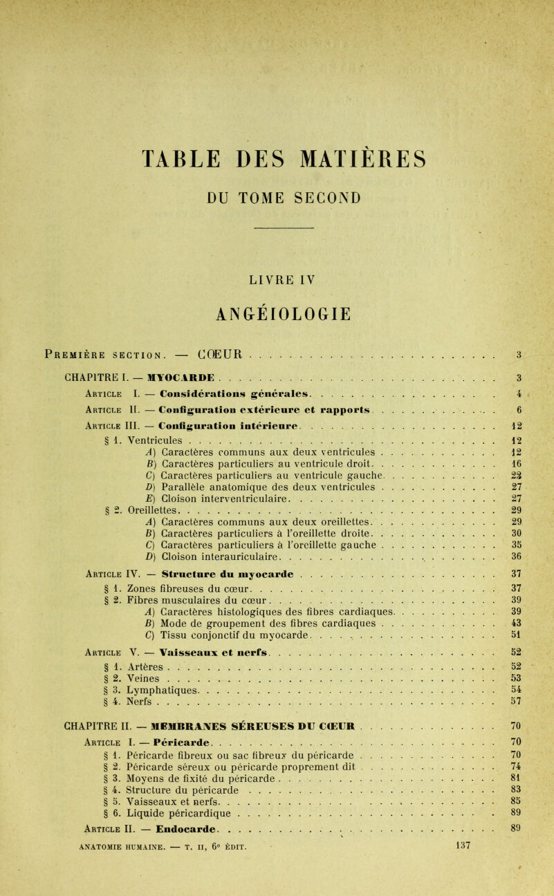 TABLE DES MATIÈRES DU TOME SECOND LIVRE IV ANGÉrOLOGIE Première section. — COEUR 3 CHAPITRE I. — MYOCARDE 3 Article I. — Cousidérationis générales 4 Article IL —Coiifiguratiou extérieure et rapports 6 Article III. — Configuration intérieure 42 § 1. Ventricules 42 A) Caractères communs aux deux ventricules 42 B) Caractères particuliers au ventricule droit 46 C) Caractères particuliers au ventricule gauche 22 D) Parallèle anatomique des deux ventricules 27 E) Cloison interventriculaire 27 § 2. Oreillettes 29 A) Caractères communs aux deux oreillettes 29 B) Caractères particuliers à l’oreillette droite 30 C) Caractères particuliers à l’oreillette gauche 35 D) Cloison interauriculaire 36 Article IV. — Structure du myocarde 37 § 4. Zones fibreuses du cœur 37 § 2. Fibres musculaires du cœur 39 A) Caractères histologiques des fibres cardiaques 39 B) Mode de groupement des fibres cardiaques 43 C) Tissu conjonctif du myocarde 54 Article V. — Vaisseaux et nerfs 52 § 4. Artères 52 § 2. Veines 53 § 3. Lymphatiques 54 § 4. Nerfs 57 CHAPITRE IL — MEMBRAVES SÉREUSES DU COEUR 70 Article I.—Péricarde 70 § 4. Péricarde fibreux ou sac fibreux du péricarde 70 § 2. Péricarde séreux ou péricarde proprement dit 74 § 3. Moyens de fixité du péricarde . 84 § 4. Structure du péricarde 83 § 5. Vaisseaux et nerfs 85 § 6. Liquide péricardique 89 Article II. — Endocarde 89 AN.iTOMIE HUMAINE. — T. II, 6“ ÉDIT. 137
