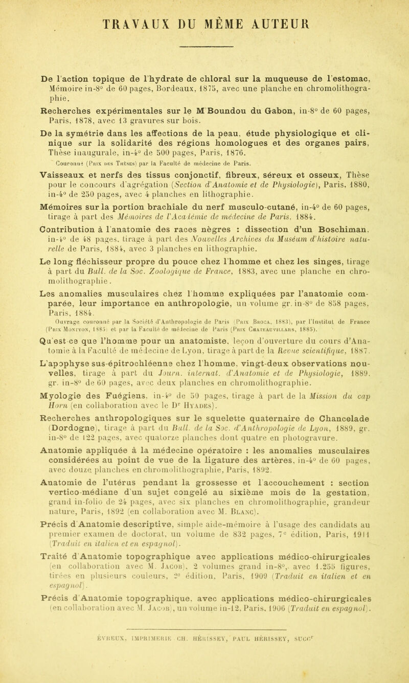 TRAVAUX DU MEME AUTEUR De l’action topique de l’hydrate de chloral sur la muqueuse de l’estomac. Mémoire in-8° de 60 pages, Bordeaux, 1875, avec une planche en chromolithogra- phie. Recherches expérimentales sur le M Boundou du Gabon, in-8° de 60 pages, Paris, 1878, avec 13 gravures sur bois. De la symétrie dans les affections de la peau, étude physiologique et cli- nique sur la solidarité des régions homologues et des organes pairs, Thèse inaugurale, in-4° de 500 pages, Paris, 1876. Couronné (Prix des Thèses) par la Faculté de médecine de Paris. Vaisseaux et nerfs des tissus conjonctif, fibreux, séreux et osseux, Thèse pour le concours d'agrégation (Section d'Anatomie et de Physiologie), Paris, 1880, in-4° de 250 pages, avec 4 planches en lithographie. Mémoires sur la portion brachiale du nerf musculo-cutané, in-4° de 60 pages, tirage à part des Mémoires de l'Académie de médecine de Paris, 1884. Contribution à l anatomie des races nègres : dissection d’un Boschiman. in-l° de 48 pages, tirage à part des iVouvelles Archives du Muséum d'histoire natu- relle de Paris, 1884, avec 3 planches en lithographie. Le long fléchisseur propre du pouce chez l’homme et chez les singes, tirage à part du Bull, de la Soc. Zoologique de France, 1883, avec une planche en chro- molithographie . Les anomalies musculaires chez l'homme expliquées par l’anatomie com- parée, leur importance en anthropologie, un volume gr. in-8° de 858 pages, Paris, 1884. Ouvrage couronné par la Société d’Anthropologie de Paris (Prix Broca, 1883), par l’Institut de France (Prix Monïyon, 1S85i et par la Faculté de médecine de Paris (Prix Chateauvillars, 1885). Qu'est ce que l’homme pour un anatomiste, leçon d’ouverture du cours d’Ana- tomie à la Faculté de médecine de Lyon, tirage à part de la Revue scientifique, 1887. L’apophyse sus-épitrochléenne chez l’homme, vingt-deux observations nou- velles, tirage à part du Journ. internat, d'Anatomie et de Physiologie, 1889. gr. in-8° de 60 pages, avec deux planches en chromolithographie. Myologie des Fuégiens, in-4° de 50 pages, tirage à part de la Mission du cap Horn (en collaboration avec le Dr Hyades). Recherches anthropologiques sur le squelette quaternaire de Chancelade (Dordogne), tirage à part du Bull, de la Soc. d'Anthropologie de Lyon, 1889, gr. in-8° de 122 pages, avec quatorze planches dont quatre en photogravure. Anatomie appliquée à la médecine opératoire : les anomalies musculaires considérées au point de vue de la ligature des artères. in-4° de 60 pages, avec douze planches en chromolithographie, Paris, 1892. Anatomie de l’utérus pendant la grossesse et laccouchement : section vertico-médiane d’un sujet congelé au sixième mois de la gestation, grand in-folio de 24 pages, avec six planches en chromolithographie, grandeur nature, Paris, 1892 (en collaboration avec M. Blanc). Précis d Anatomie descriptive, simple aide-mémoire à l’usage des candidats au premier examen de doctorat, un volume de 832 pages, 7e édition, Paris, 1911 [Traduit en italien et en espagnol). Traité d Anatomie topographique avec applications médico-chirurgicales (en collaboration avec M. Jacob), 2 volumes grand in-8V avec 1.255 figures, tirées en plusieurs couleurs, 2e édition, Paris, 1909 (Traduit en italien et en espagnol). Précis d Anatomie topographique, avec applications médico-chirurgicales (en collaboration avec M. Jacob), un volume in-12, Paris, 1906 [Traduit en espagnol). ÉVREUX, IMPRIMERIE CH. HÉRISSEY, PAUL HÉRISSEY, SUCC1’