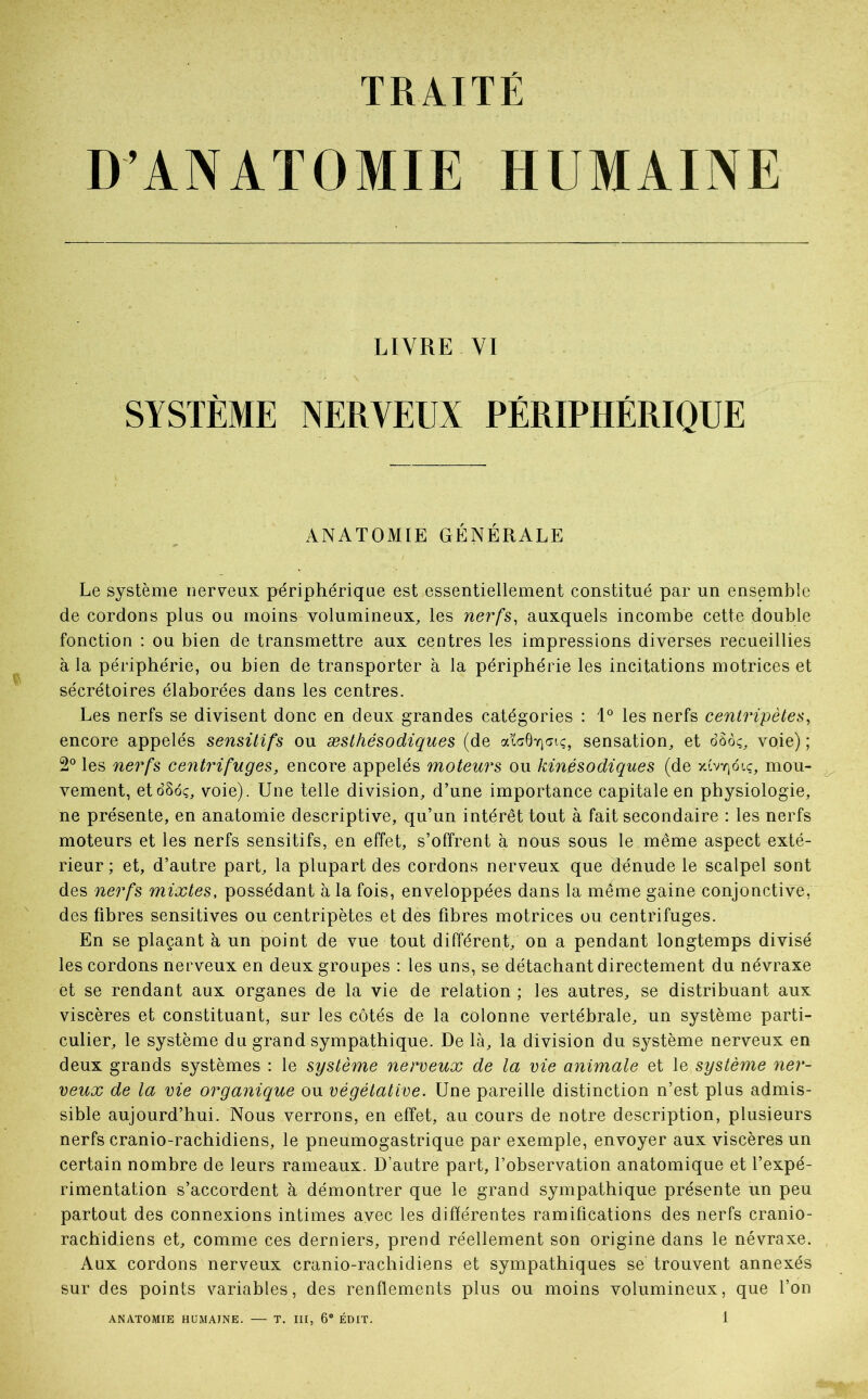 D’ANATOMIE HUMAINE LIVRE VI SYSTÈME NERVEUX PÉRIPHÉRIQUE ANATOMIE GÉNÉRALE Le système nerveux périphérique est essentiellement constitué par un ensemble de cordons plus ou moins volumineux, les nerfs, auxquels incombe cette double fonction : ou bien de transmettre aux centres les impressions diverses recueillies à la périphérie, ou bien de transporter à la périphérie les incitations motrices et sécrétoires élaborées dans les centres. Les nerfs se divisent donc en deux grandes catégories : 1° les nerfs centripètes, encore appelés sensitifs ou æsthésodiques (de afcÔYjsiç, sensation, et o8ôç, voie) ; 2° les nerfs centrifuges, encore appelés moteurs ou kinésodiques (de xiv^oïc, mou- vement, eto’Soç, voie). Une telle division, d’une importance capitale en physiologie, ne présente, en anatomie descriptive, qu’un intérêt tout à fait secondaire : les nerfs moteurs et les nerfs sensitifs, en effet, s’offrent à nous sous le même aspect exté- rieur ; et, d’autre part, la plupart des cordons nerveux que dénude le scalpel sont des nerfs mixtes, possédant à la fois, enveloppées dans la même gaine conjonctive, des fibres sensitives ou centripètes et des fibres motrices ou centrifuges. En se plaçant à un point de vue tout différent, on a pendant longtemps divisé les cordons nerveux en deux groupes : les uns, se détachant directement du névraxe et se rendant aux organes de la vie de relation ; les autres, se distribuant aux viscères et constituant, sur les côtés de la colonne vertébrale, un système parti- culier, le système du grand sympathique. De là, la division du système nerveux en deux grands systèmes : le système nerveux de la vie animale et le système ner- veux de la vie organique ou végétative. Une pareille distinction n’est plus admis- sible aujourd’hui. Nous verrons, en effet, au cours de notre description, plusieurs nerfs cranio-rachidiens, le pneumogastrique par exemple, envoyer aux viscères un certain nombre de leurs rameaux. D’autre part, l’observation anatomique et l’expé- rimentation s’accordent à démontrer que le grand sympathique présente un peu partout des connexions intimes avec les différentes ramifications des nerfs cranio- rachidiens et, comme ces derniers, prend réellement son origine dans le névraxe. Aux cordons nerveux cranio-rachidiens et sympathiques se trouvent annexés sur des points variables, des renflements plus ou moins volumineux, que l’on