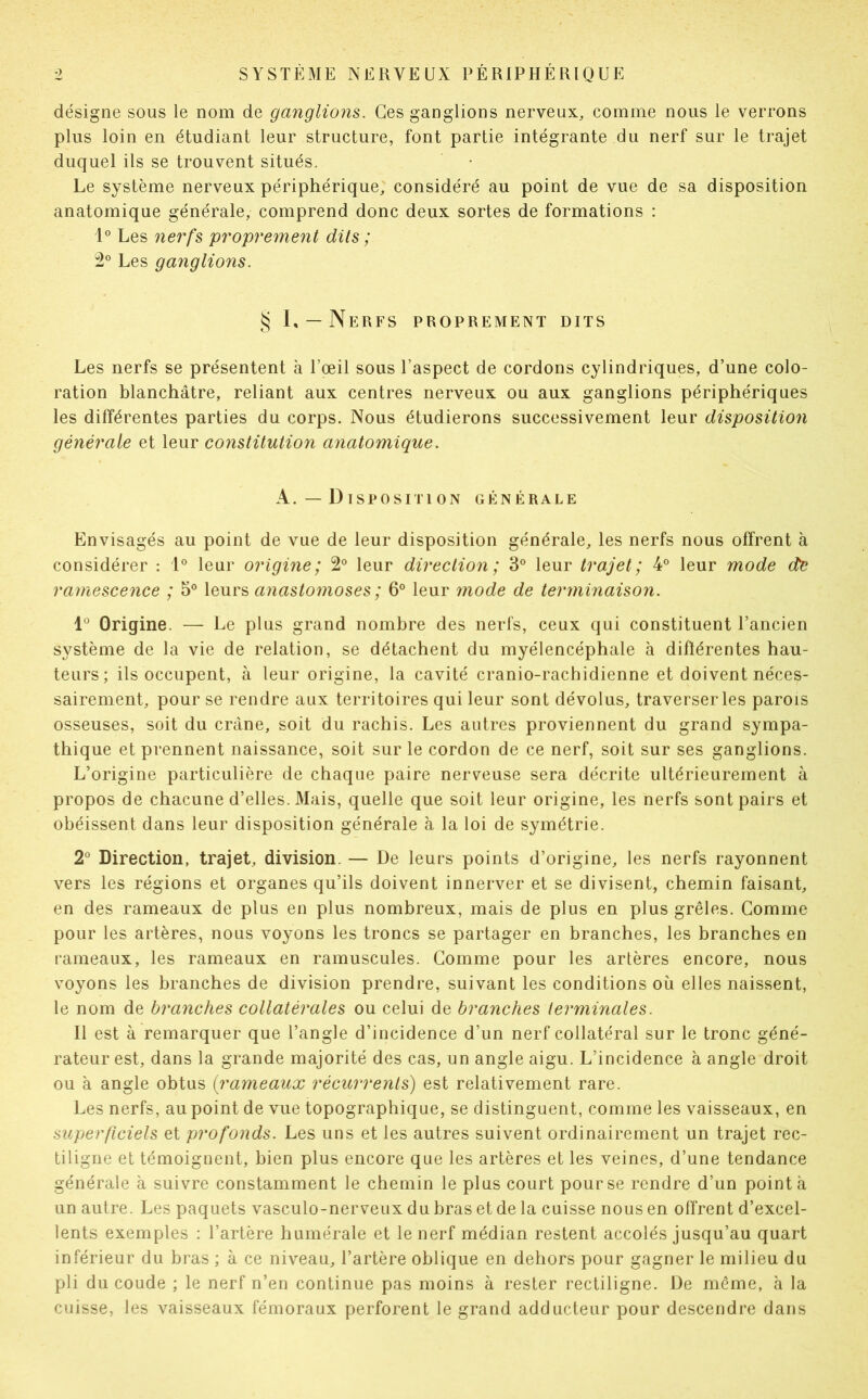 désigne sous le nom de ganglions. Ces ganglions nerveux, comme nous le verrons plus loin en étudiant leur structure, font partie intégrante du nerf sur le trajet duquel ils se trouvent situés. Le système nerveux périphérique, considéré au point de vue de sa disposition anatomique générale, comprend donc deux sortes de formations : 1° Les nerfs proprement dits ; 2° Les ganglions. § I, — Nerfs proprement dits Les nerfs se présentent à l’œil sous l’aspect de cordons cylindriques, d’une colo- ration blanchâtre, reliant aux centres nerveux ou aux ganglions périphériques les différentes parties du corps. Nous étudierons successivement leur disposition générale et leur constitution anatomique. A. —Disposition générale Envisagés au point de vue de leur disposition générale, les nerfs nous offrent à considérer : 1° leur origine; 2° leur direction; 3° leur trajet; 4° leur mode de ramescence ; 5° leurs anastomoses ; 6° leur mode de terminaison. 1° Origine. — Le plus grand nombre des nerfs, ceux qui constituent l’ancien système de la vie de relation, se détachent du myélencéphale à différentes hau- teurs; ils occupent, à leur origine, la cavité cranio-rachidienne et doivent néces- sairement, pour se rendre aux territoires qui leur sont dévolus, traverser les parois osseuses, soit du crâne, soit du rachis. Les autres proviennent du grand sympa- thique et prennent naissance, soit sur le cordon de ce nerf, soit sur ses ganglions. L’origine particulière de chaque paire nerveuse sera décrite ultérieurement à propos de chacune d’elles. Mais, quelle que soit leur origine, les nerfs sont pairs et obéissent dans leur disposition générale à la loi de symétrie. 2° Direction, trajet, division. — De leurs points d’origine, les nerfs rayonnent vers les régions et organes qu’ils doivent innerver et se divisent, chemin faisant, en des rameaux de plus en plus nombreux, mais de plus en plus grêles. Comme pour les artères, nous voyons les troncs se partager en branches, les branches en rameaux, les rameaux en ramuscules. Comme pour les artères encore, nous voyons les branches de division prendre, suivant les conditions où elles naissent, le nom de branches collatérales ou celui de branches terminales. Il est à remarquer que l’angle d’incidence d’un nerf collatéral sur le tronc géné- rateur est, dans la grande majorité des cas, un angle aigu. L’incidence à angle droit ou à angle obtus (:rameaux récurrents) est relativement rare. Les nerfs, au point de vue topographique, se distinguent, comme les vaisseaux, en superficiels et profonds. Les uns et les autres suivent ordinairement un trajet rec- tiligne et témoignent, bien plus encore que les artères et les veines, d’une tendance générale à suivre constamment le chemin le plus court pour se rendre d’un pointa un autre. Les paquets vasculo-nerveux du bras et de la cuisse nous en offrent d’excel- lents exemples : l’artère humérale et le nerf médian restent accolés jusqu’au quart inférieur du bras ; à ce niveau, l’artère oblique en dehors pour gagner le milieu du pli du coude ; le nerf n’en continue pas moins à rester rectiligne. De même, à la cuisse, les vaisseaux fémoraux perforent le grand adducteur pour descendre dans