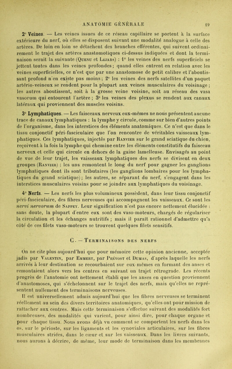 2° Veines. — Les veines issues de ce réseau capillaire se portent à la surface extérieure du nerf, où elles se disposent suivant une modalité analogue à celle des artères. De loin en loin se détachent des branches efférentes, qui suivent ordinai- rement le trajet des artères anastomotiques ci-dessus indiquées et dont la termi- naison serait la suivante (Quejnu et Lejars) : 1° les veines des nerfs superficiels se jettent toutes dans les veines profondes; quand elles entrent en relation avec les veines superficielles, ce n’est que par une anastomose de petit calibre et l’aboutis- sant profond n’en existe pas moins ; 2° les veines des nerfs satellites d’un paquet artério-veineux se rendent pour la plupart aux veines musculaires du voisinage ; les autres aboutissent, soit à la grosse veine voisine, soit au réseau des vasa vasorum qui entourent l’artère ; 3° les veines des plexus se rendent aux canaux latéraux qui proviennent des muscles voisins. 3° Lymphatiques. — Les faisceaux nerveux eux-mêmes ne nous présentent aucune trace de canaux lymphatiques : la lymphe y circule, comme sur bien d’autres points de l’organisme, dans les interstices des éléments anatomiques. Ce n’est que dans le tissu conjonctif péri-fasciculaire que l’on rencontre de véritables vaisseaux lym- phatiques. Ces lymphatiques, injectés par Ranvier sur le grand sciatique du chien, reçoivent à la fois la lymphe qui chemine entre les éléments constitutifs du faisceau nerveux et celle qui circule en dehors de la gaine lamelleuse. Envisagés au point de vue de leur trajet, les vaisseaux lymphatiques des nerfs se divisent en deux groupes (Ranvier) : les uns remontent le long du nerf pour gagner les ganglions lymphatiques dont ils sont tributaires (les ganglions lombaires pour les lympha- tiques du grand sciatique); les autres, se séparant du nerf, s’engagent dans les interstices musculaires voisins pour se joindre aux lymphatiques du voisinage. 4° Nerfs. — Les nerfs les plus volumineux possèdent, dans leur tissu conjonctif péri-fasciculaire, des fibres nerveuses qui accompagnent les vaisseaux. Ce sont les nervi nervorum de Sappey. Leur signification n’est pas encore nettement élucidée : sans doute, la plupart d’entre eux sont des vaso-moteurs, chargés de régulariser la circulation et les échanges nutritifs ; mais il paraît rationnel d’admettre qu’a côté de ces filets vaso-moteurs se trouvent quelques filets sensitifs. C Terminaisons des nerfs On ne cite plus aujourd’hui que pour mémoire cette opinion ancienne, acceptée jadis par Valentin, par Emmert, par Prévost et Dumas, d'après laquelle les nerfs arrivés à leur destination se recourbaient sur eux-mêmes en formant des anses et remontaient alors vers les centres en suivant un trajet rétrograde. Les récents progrès de l’anatomie ont nettement établi que les anses en question proviennent d’anastomoses, qui s’échelonnent sur le trajet des nerfs, mais qu’elles ne repré- sentent nullement des terminaisons nerveuses. Il est universellement admis aujourd’hui que les fibres nerveuses se terminent réellement au sein des divers territoires anatomiques, qu’elles ont pour mission de rattacher aux centres. Mais cette terminaison s’effectue suivant des modalités fort nombreuses, des modalités qui varient, pour ainsi dire, pour chaque organe et pour chaque tissu. Nous avons déjà vu comment se comportent les nerfs dans les os, sur le périoste, sur les ligaments et les synoviales articulaires, sur les fibres musculaires striées, dans le cœur et sur les vaisseaux. Dans les livres suivants, nous aurons à décrire, de même, leur mode de terminaison dans les membranes