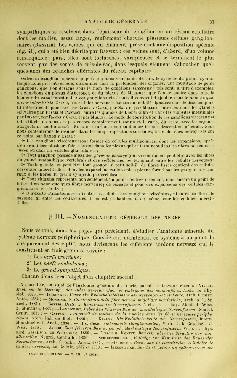 sympathiques se résolvent dans l’épaisseur du ganglion en un réseau capillaire dont les mailles, assez larges, renferment chacune plusieurs cellules ganglion- naires (Ranvier). Les veines, qui en émanent, présentent une disposition spéciale (fig. 41), quia été bien décrite par Ranvier : ces veines sont, d’abord, d’un volume remarquable; puis, elles sont tortueuses, variqueuses et se terminent le plus souvent par des sortes de culs-de-sac, dans lesquels viennent s’aboucher quel- ques-unes des branches afférentes du réseau capillaire. Outre les ganglions macroscopiques que nous venons de décrire, le système du grand sympa- thique nous présente encore, disséminés dans la profondeur des organes, une multitude de petits ganglions, que l’on désigne sous le nom de ganglions viscéraux : tels sont, à titre d’exemples, les ganglions, du plexus d’Auerbach et du plexus de Meissner, que l'on rencontre dans toute la hauteur du canal intestinal. A ces ganglions viscéraux, il convient d’ajouter, sous le nom de gan- glions interstitiels (Cajal), ces cellules nerveuses isolées qui ont été signalées dans le tissu conjonc- tif interstitiel du pancréas par Ramon y Cajal, par Sala et par Müller, entre les acini des glandes salivaires par Fusari et Panasci, entre les glandes de Lieberkühn et dans les villosités intestinales par Drasch, par Ramon y Cajal et par Müller. Le mode de constitution de ces ganglions viscéraux et interstitiels ne nous est pas encore complètement connu et il varie, du reste, avec les organes auxquels ils sont annexés. Nous ne saurions donc en donner ici une description générale. Nous nous contenterons de résumer dans les cinq propositions suivantes, les recherches entreprises sur ce point par Ramon y Cajal : 1° Les ganglions viscéraux‘sont formés de cellules multipolaires, dont les expansions, après s'être ramifiées plusieurs fois, passent dans les plexus qui se terminent dans les fibres musculaires lisses ou dans les cellules glandulaires ; 2? Tout ganglion possède aussi des fibres de passage (qui se continuent peut-être avec les fibres du grand sympathique vertébral) et des collatérales se terminant entre les cellules nerveuses : 3° Toute glande, et peut-être tout groupe, si petit soit-il, de fibres lisses contient des cellules nerveuses interstitielles, dont les expansions renforcent le plexus formé par les ganglions viscé- raux et les fibres du grand sympathique vertébral ; 4° Tout chiasma représente non seulement un point d’entrecroisement, mais encore un point de bifurcation pour quelques fibres nerveuses de passage et pour des expansions des cellules gan- glionnaires viscérales ; 3° Il n’existe d’anastomoses, ni entre les cellules des ganglions viscéraux, ni entre les fibres de passage, ni entre les collatérales. Il en est probablement de même pour les cellules intersti- tielles. § III. — Nomenclature générale des nerfs Nous venons, dans les pages qui précèdent, d’étudier l’anatomie générale du système nerveux périphérique. Considérant maintenant ce système à un point de vue purement descriptif, nous diviserons les différents cordons nerveux qui le constituent en trois groupes, savoir : 1° Les nerfs crâniens ; 2° Les nerfs rachidiens ; 3° Le grand sympathique. Chacun d’eux fera l’objet d’un chapitre spécial. A consulter, au sujet de l’anatomie générale des nerfs, parmi les travaux récents : Vignal, Mém. sur le développ. des tubes nerveux chez les embryons des mammifères. Arch. de Phy- siol., 1883; — Grünhagen, Ueber ein Endothelialelement der Nervenprimitivscheide, Arch. f. mikr. Anat., 1884 ; —■ Mondino, Sulla strulturâ delle fibre nervose midollate periferiche, Arch. p. la Sc. med., 1884 ; — Boveri, Beitr. z. Kenntniss der Nervenfasern. Arch. d. k. bay. Akad. d. Wiss. z. München, 1885 ; —Lavdowski, Ueber den feineren Bau der markhaltigen Nervenfasern, Neurol. Centr., 1885 ; — Gattani, L'appareil de soutien de la myéline dans les fibres nerveuses périphé- riques, Arch. ital. de Biol., 1886 ; — Krause, Die Endothelscheide der Nervenfasern, lntern. Monatsschr. f. Anat., 1886 ; — His, Ueber embryonale Ganglienzellen, Verh. d. k. Gesellsch. d. Wiss., 1866 ; — Jacobi, Zum feineren Bau d. periph. Markhaltigen Nervenfasern, Verh. d. phys. med. Gesellsch. zu Würzburg. 1886 ; — Flesch u. Koneff. Bemerk. iiber die Structur der Gan- glienzellen, Neurol. Centralb., 1886 ; — Schiefferdecker, Beilrage zur Kenntniss des Baues der Nervenfasern, Arch. f. mikr. Anat., 1887 ; — Gedof.lst, Rech. sur la constitution cellulaire de la fibre nerveuse, La Cellule, 1887 et 1889 ; — Jakimowitch, Sur la structure du cylindraxe et des ' ANATOMIE HUMAINE. — T. III, 6° ÉDIT. 5