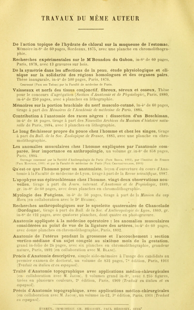 TRAVAUX DU MEME AUTEUR De Faction topique de l’hydrate de chloral sur la muqueuse de l'estomac. Mémoire in-8° de 60 pages, Bordeaux, 1875, avec une planche en chromolithogra- phie. Recherches expérimentales sur le M Boundou du Gabon, in-8° de 60 pages, Paris, 1878, avec 13 gravures sur bois. De la symétrie dans les affections de la peau, étude physiologique et cli- nique sur la solidarité des régions homologues et des organes pairs, Thèse inaugurale, in-4° de 500 pages, Paris, 1876. Couronné (Prix des Thèses) par la Faculté de médecine de Paris. Vaisseaux et nerfs des tissus conjonctif, fibreux, séreux et osseux. Thèse pour le concours d’agrégation (Section d,'Anatomie et de Physiologie), Paris, 1880, in-4° de 250 pages, avec 4 planches en lithographie. Mémoires sur la portion brachiale du nerf musculo-cutané, in-4° de 60 pages, tirage à part des Mémoires de l'Académie de médecine de Paris, 1884. Contribution à l’anatomie des races nègres : dissection d’un Boschiman, in-4° de 48 pages, tirage à part des Nouvelles Archives du Muséum d'histoire natu- relle de Paris, 1884, avec 3 planches en lithographie. Le long fléchisseur propre du pouce chez l'homme et chez les singes, tirage à part du Bull, de la Soc. Zoologique de France, 1883, avec une planche en chro- molithographie. Les anomalies musculaires chez 1 homme expliquées par l’anatomie com- parée, leur importance en anthropologie, un volume gr. in-8° de 858 pages, Paris, 1884. Ouvrage couronné par la Société d’Anthropologie de Paris (Prix Broca, 1883), par l'Institut de France (Prix Montyon, 1385) et par la Faculté de médecine de Paris (Prix Chateauvii.i.ars, 1885) Qu'est-ce que l’homme pour un anatomiste, leçon d’ouverture du cours d’Ana- tomie à la Faculté de médecine de Lyon, tirage h part de la Revue scientifique, 1887. L'apophyse sus-épitrochléenne chez l’homme, vingt-deux observations nou- velles. tirage à part du Journ. internat, d'Anatomie et de Physiologie, 1889, gr. in-8° de 60 pages, avec deux planches en chromolithographie. Myologie des Fuégiens, in-4° de 50 pages, tirage à part de la Mission du cap Horn (en collaboration avec le Dr Hyadks). Recherches anthropologiques sur le squelette quaternaire de Chancelade (Dordogne), tirage à part du Bull, de la Soc. d'Anthropologie de Lyon, 1889, gr. in-8° de 122 pages, avec quatorze planches, dont quatre en photogravure. Anatomie appliquée à la médecine opératoire : les anomalies musculaires considérées au point de vue de la ligature des artères. in-4° de 60 pages, avec douze planches en chromolithographie, Paris, 1892. Anatomie de l’utérus pendant la grossesse et l accouchement : section vertico-médiane d'un sujet congelé au sixième mois de la gestation, grand in-folio de 24 pages, avec six planches en chromolithographie, grandeur nature, Paris, 1892 (en collaboration avec M. Blanc). Précis d’Anatomie descriptive, simple aide-mémoire à l’usage des candidats au premier examen de doctorat, un volume de 832 pages, 7e édition, Paris, 1911 [Traduit en italien et en espagnol). Traité d Anatomie topographique avec applications médico-chirurgicales (en collaboration avec M. Jacob), 2 volumes grand in-8°, avec 1.255 figures, tirées en plusieurs couleurs, 2° édition, Paris, 1909 (Traduit en italien et en espagnol). Précis d Anatomie topographique, avec applications médico-chirurgicales (en collaboration avec M. Jacob), un volume in-12, 3e édition, Paris. 1911 (Traduit en espagnol). ÈVHKUX , 131 PB I.MEKIE CH. HÉHISSEY. PAUL HÉRISSE Y. SUCCr