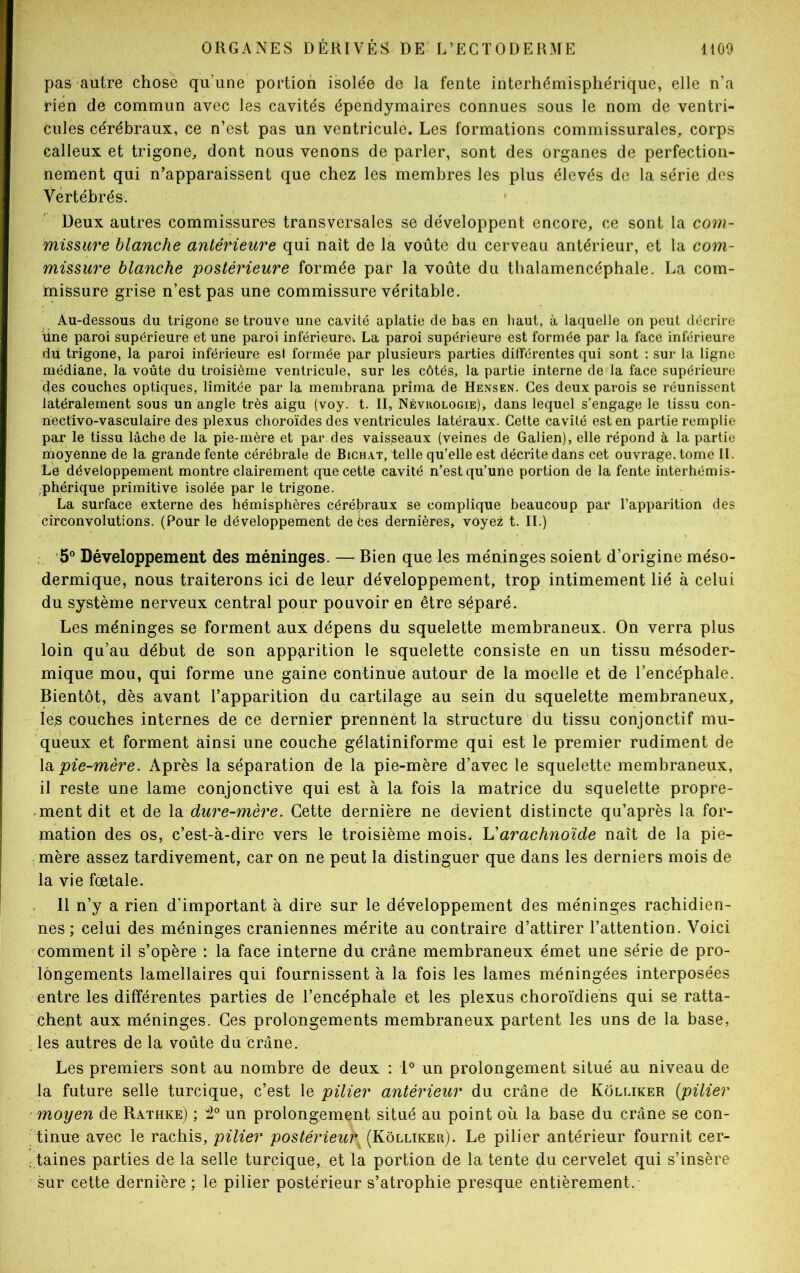 pas autre chose qu’une portion isolée de la fente interhémisphérique, elle n’a rien de commun avec les cavités épendymaires connues sous le nom de ventri- cules cérébraux, ce n’est pas un ventricule. Les formations commissurales, corps calleux et trigone, dont nous venons de parler, sont des organes de perfection- nement qui n’apparaissent que chez les membres les plus élevés de la série des Vertébrés. Deux autres commissures transversales se développent encore, ce sont la com- missure blanche antérieure qui naît de la voûte du cerveau antérieur, et la com- missure blanche postérieure formée par la voûte du thalamencéphale. La com- missure grise n’est pas une commissure véritable. Au-dessous du trigone se trouve une cavité aplatie de bas en haut, à laquelle on peut décrire fine paroi supérieure et une paroi inférieure. La paroi supérieure est formée par la face inférieure du trigone, la paroi inférieure esl formée par plusieurs parties différentes qui sont : sur la ligne médiane, la voûte du troisième ventricule, sur les côtés, la partie interne de la face supérieure des couches optiques, limitée par la membrana prima de Hensen. Ces deux parois se réunissent latéralement sous un angle très aigu (voy. t. II, Névrôlogie), dans lequel s’engage le tissu con- riectivo-vasculaire des plexus choroïdes des ventricules latéraux. Cette cavité est en partie remplie par le tissu lâche de la pie-mère et par des vaisseaux (veines de Galien), elle répond à la partie moyenne de la grande fente cérébrale de Bichat, telle qu’elle est décrite dans cet ouvrage, tome II. Le développement montre clairement que cette cavité n’est qu’une portion de la fente interhémis- rphérique primitive isolée par le trigone. La surface externe des hémisphères cérébraux se complique beaucoup par l’apparition des circonvolutions. (Pour le développement de Ces dernières, voyez t. II.) 5° Développement des méninges. — Bien que les méninges soient d’origine méso- dermique, nous traiterons ici de leur développement, trop intimement lié à celui du système nerveux central pour pouvoir en être séparé. Les méninges se forment aux dépens du squelette membraneux. On verra plus loin qu’au début de son apparition le squelette consiste en un tissu mésoder- mique mou, qui forme une gaine continue autour de la moelle et de l’encéphale. Bientôt, dès avant l’apparition du cartilage au sein du squelette membraneux, les couches internes de ce dernier prennent la structure du tissu conjonctif mu- queux et forment ainsi une couche gélatiniforme qui est le premier rudiment de la pie-mère. Après la séparation de la pie-mère d’avec le squelette membraneux, il reste une lame conjonctive qui est à la fois la matrice du squelette propre- ment dit et de la dure-mère. Cette dernière ne devient distincte qu’après la for- mation des os, c’est-à-dire vers le troisième mois. L’arachnoïde naît de la pie- mère assez tardivement, car on ne peut la distinguer que dans les derniers mois de la vie fœtale. Il n’y a rien d’important à dire sur le développement des méninges rachidien- nes ; celui des méninges crâniennes mérite au contraire d’attirer l’attention. Voici comment il s’opère : la face interne du crâne membraneux émet une série de pro- longements lamellaires qui fournissent à la fois les lames méningées interposées entre les différentes parties de l’encéphale et les plexus choroïdiens qui se ratta- chent aux méninges. Ces prolongements membraneux partent les uns de la base, les autres de la voûte du crâne. Les premiers sont au nombre de deux : 1° un prolongement situé au niveau de la future selle turcique, c’est le pilier antérieur du crâne de Kolliker (pilier moyen de Rathke) ; 2° un prolongement situé au point où la base du crâne se con- tinue avec le rachis, pilier postérieur (Kolliker). Le pilier antérieur fournit cer- taines parties de la selle turcique, et la portion de la tente du cervelet qui s’insère sur cette dernière ; le pilier postérieur s’atrophie presque entièrement.