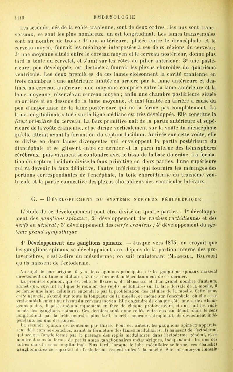 Les seconds, nés de la voûte crânienne, sont de deux ordres : les uns sont trans- versaux, ce sont les plus nombreux, un est longitudinal. Les lames transversales sont au nombre de trois : 1° une antérieure, placée entre le diencéphale et le cerveau moyen, fournit les méninges interposées à ces deux régions du cerveau; 2° une moyenne située entre le cerveau moyen et le cerveau postérieur, donne plus tard la tente du cervelet, et s’unit sur les côtés au pilier antérieur; 3° une posté- rieure, peu développée, est destinée à fournir les plexus choroïdes du quatrième ventricule. Les deux premières de ces lames cloisonnent la cavité crânienne en trois chambres : une antérieure limitée en arrière par la lame antérieure et des- tinée au cerveau antérieur ; une moyenne comprise entre la lame antérieure et la lame moyenne, réservée au cerveau moyen ; enfin une chambre postérieure située en arrière et en dessous de la lame moyenne, et mal limitée en arrière à cause du peu d’importance de la lame postérieure qui ne la ferme pas complètement. La lame longitudinale située sur la ligne médiane est très développée. Elle constitue la faux primitive du cerveau. La faux primitive naît de la partie antérieure et supé- rieure de la voûte crânienne, et se dirige verticalement sur la voûte du diencéphale qu’elle atteint avant la formation du septum lucidum. Arrivée sur cette voûte, elle se divise en deux lames divergentes qui enveloppent la partie postérieure du diencéphale et se glissent entre ce dernier et la paroi interne des hémisphères cérébraux, puis viennent se confondre avec le tissu de la base du crâne. La forma- tion du septum lucidum divise la faux primitive en deux parties, l’une supérieure qui va devenir la faux définitive, l’autre inférieure qui fournira les méninges des portions correspondantes de l’encéphale, la toile choroïdienne du troisième ven- tricule et la partie connective des plexus choroïdiens des ventricules latéraux. C. — 1) ÉVELOPPEMENT DU SYSTÈME NERVEUX PÉRIPHÉRIQUE L’étude de ce développement peut être divisé en quatre parties ; 1° développe- ment des ganglions spinaux ; 2° développement des racines rachidiennes et des nerfs en général ; 3° développement des nerfs crâniens ; 4° développement du sys- tème grand sympathique. 1° Développement des ganglions spinaux. — Jusque vers 1875, on croyait que les ganglions spinaux se développaient aux dépens de la portion interne des pro- tovertèbres, c’est-à-dire du mésoderme; on sait maintenant (Marshall, Balfour) qu'ils naissent de l’ectoderme. Au sujet de leur origine, il y a deux; opinions principales : 1° les ganglions spinaux naissent directement du tube médullaire ; 2° ils se forment indépendamment de ce dernier. La première opinion, qui est celle de Balfour, de Marshall et d'un grand nombre d’auteurs, admet que, suivant la ligne de réunion des replis médullaires sur la face dorsale de la moelle, il se forme une lame cellulaire engendrée par la prolifération des cellules de la moelle. Cette lame, crête neurale, s’étend sur toute la longueur de la moelle, et même sur l’encéphale, où elle cesse vraisemblablement au niveau du cerveau moyen. Elle engendre de chaque côté une série de bour- geons pleins, disposés métamériquement en face de chaque protovertèbre, et qui sont les rudi- ments des ganglions spinaux. Ces derniers sont donc reliés entre eux au début, dans le sens longitudinal, par la crêté neurale; plus tard, la crête neurale s’atrophiant, ils deviennent indé- pendants les uns des autres. La seconde opinion est soutenue par Beard. Pour cet auteur, les ganglions spinaux apparais- sent déjà comme ébauchés, avant la fermeture des lames médullaires. Ils naissent de l’ectoderme qui occupe l’angle formé par le passage des replis médullaires dans l’ectoderme général, et se montrent sous la forme de petits amas ganglionnaires métamériques, indépendants les uns des autres dans le sens longitudinal. Plus tard, lorsque le tube médullaire se ferme, ces ébauches ganglionnaires se séparant de l’ectoderme restent unies à la moelle. Sur un embryon humain