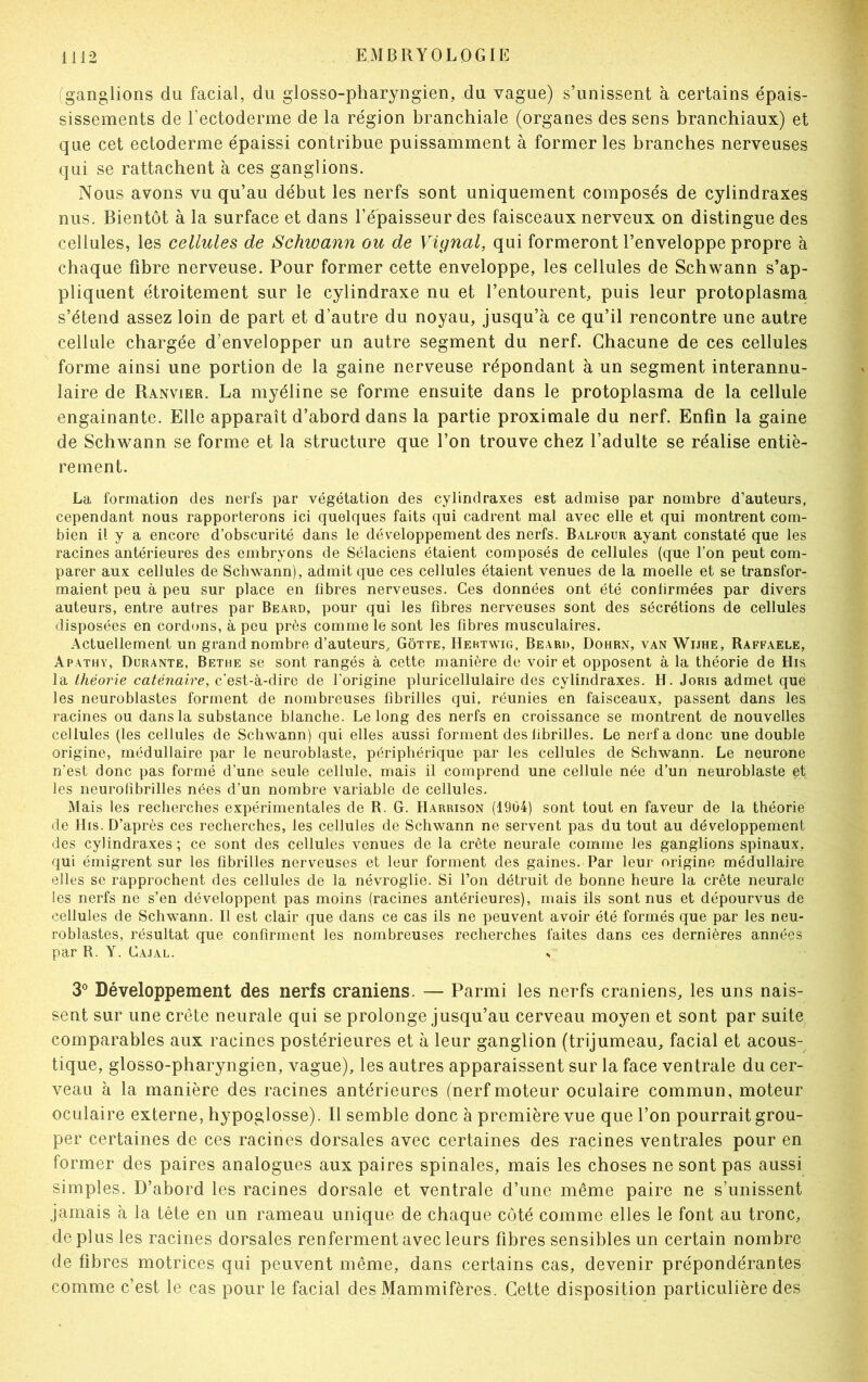 ganglions du facial, du glosso-pharyngien, du vague) s’unissent à certains épais- sissements de l’ectoderme de la région branchiale (organes des sens branchiaux) et que cet ectoderme épaissi contribue puissamment à former les branches nerveuses qui se rattachent à ces ganglions. Nous avons vu qu’au début les nerfs sont uniquement composés de cylindraxes nus. Bientôt à la surface et dans l’épaisseur des faisceaux nerveux on distingue des cellules, les cellules de Schwann ou de Vignal, qui formeront l’enveloppe propre à chaque fibre nerveuse. Pour former cette enveloppe, les cellules de Schwann s’ap- pliquent étroitement sur le cylindraxe nu et l’entourent, puis leur protoplasma s’étend assez loin de part et d’autre du noyau, jusqu’à ce qu’il rencontre une autre cellule chargée d’envelopper un autre segment du nerf. Chacune de ces cellules forme ainsi une portion de la gaine nerveuse répondant à un segment interannu- laire de Ranvier. La myéline se forme ensuite dans le protoplasma de la cellule engainante. Elle apparaît d’abord dans la partie proximale du nerf. Enfin la gaine de Schwann se forme et la structure que l’on trouve chez l’adulte se réalise entiè- rement. La formation des nerfs par végétation des cylindraxes est admise par nombre d’auteurs, cependant nous rapporterons ici quelques faits qui cadrent mal avec elle et qui montrent com- bien il y a encore d’obscurité dans le développement des nerfs. Balfour ayant constaté que les racines antérieures des embryons de Sélaciens étaient composés de cellules (que l’on peut com- parer aux cellules de Schwann), admit que ces cellules étaient venues de la moelle et se transfor- maient peu à peu sur place en fibres nerveuses. Ces données ont été confirmées par divers auteurs, entre autres par Beard, pour qui les fibres nerveuses sont des sécrétions de cellules disposées en cordons, à peu près comme le sont les fibres musculaires. Actuellement un grand nombre d’auteurs, Gôtte, Hertwig, Beard, Dohrn, van Wijhe, Raffaele, Apathy, Durante, Bethe se sont rangés à cette manière de voir et opposent à la théorie de His la théorie caténaire, c'est-à-dire de l’origine pluricellulaire des cylindraxes. H. Joris admet que les neuroblastes forment de nombreuses fibrilles qui, réunies en faisceaux, passent dans les racines ou dans la substance blanche. Le long des nerfs en croissance se montrent de nouvelles cellules (les cellules de Schwann) qui elles aussi forment des fibrilles. Le nerf a donc une double origine, médullaire par le neuroblaste, périphérique par les cellules de Schwann. Le neurone n'est donc pas formé d’une seule cellule, mais il comprend une cellule née d’un neuroblaste et les neurofîbrilles nées d’un nombre variable de cellules. Mais les recherches expérimentales de R. G. Harrison (1904) sont tout en faveur de la théorie de His. D’après ces recherches, les cellules de Schwann ne servent pas du tout au développement des cylindraxes ; ce sont des cellules venues de la crête neurale comme les ganglions spinaux, qui émigrent sur les fibrilles nerveuses et leur forment des gaines. Par leur origine médullaire elles se rapprochent des cellules de la névroglie. Si l’on détruit de bonne heure la crête neurale les nerfs ne s’en développent pas moins (racines antérieures), mais ils sont nus et dépourvus de cellules de Schwann. Il est clair que dans ce cas ils ne peuvent avoir été formés que par les neu- roblastes, résultat que confirment les nombreuses recherches faites dans ces dernières années par R. Y. Cajal. s 3° Développement des nerfs crâniens. — Parmi les nerfs crâniens, les uns nais- sent sur une crête neurale qui se prolonge jusqu’au cerveau moyen et sont par suite comparables aux racines postérieures et à leur ganglion (trijumeau, facial et acous- tique, glosso-pharyngien, vague), les autres apparaissent sur la face ventrale du cer- veau à la manière des racines antérieures (nerf moteur oculaire commun, moteur oculaire externe, hypoglosse). Il semble donc à première vue que l’on pourrait grou- per certaines de ces racines dorsales avec certaines des racines ventrales pour en former des paires analogues aux paires spinales, mais les choses ne sont pas aussi simples. D’abord les racines dorsale et ventrale d’une même paire ne s’unissent jamais à la tète en un rameau unique de chaque côté comme elles le font au tronc, déplus les racines dorsales renferment avec leurs fibres sensibles un certain nombre de fibres motrices qui peuvent même, dans certains cas, devenir prépondérantes comme c’est le cas pour le facial des Mammifères. Cette disposition particulière des