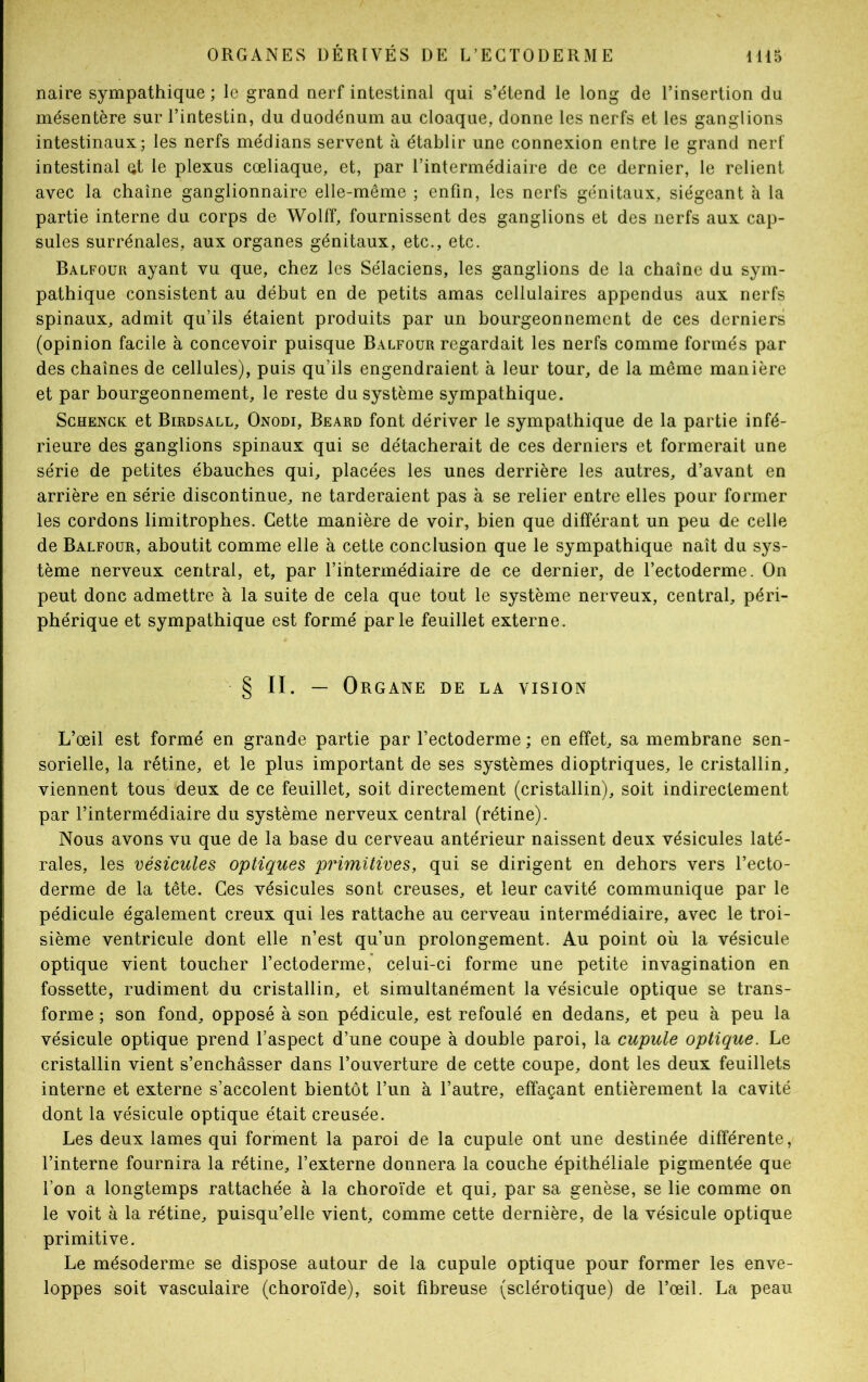 naire sympathique ; le grand nerf intestinal qui s’étend le long de l’insertion du mésentère sur l’intestin, du duodénum au cloaque, donne les nerfs et les ganglions intestinaux; les nerfs médians servent à établir une connexion entre le grand nerf intestinal çt le plexus cœliaque, et, par l’intermédiaire de ce dernier, le relient avec la chaîne ganglionnaire elle-même ; enfin, les nerfs génitaux, siégeant à la partie interne du corps de Wolff, fournissent des ganglions et des nerfs aux cap- sules surrénales, aux organes génitaux, etc., etc. Balfour ayant vu que, chez les Sélaciens, les ganglions de la chaîne du sym- pathique consistent au début en de petits amas cellulaires appendus aux nerfs spinaux, admit qu’ils étaient produits par un bourgeonnement de ces derniers (opinion facile à concevoir puisque Balfour regardait les nerfs comme formés par des chaînes de cellules), puis qu’ils engendraient à leur tour, de la même manière et par bourgeonnement, le reste du système sympathique. Schenck et Birdsall, Onodi, Beard font dériver le sympathique de la partie infé- rieure des ganglions spinaux qui se détacherait de ces derniers et formerait une série de petites ébauches qui, placées les unes derrière les autres, d’avant en arrière en série discontinue, ne tarderaient pas à se relier entre elles pour former les cordons limitrophes. Cette manière de voir, bien que différant un peu de celle de Balfour, aboutit comme elle à cette conclusion que le sympathique naît du sys- tème nerveux central, et, par l’intermédiaire de ce dernier, de l’ectoderme. On peut donc admettre à la suite de cela que tout le système nerveux, central, péri- phérique et sympathique est formé parle feuillet externe. § II. — Organe de la vision L’œil est formé en grande partie par l’ectoderme ; en effet, sa membrane sen- sorielle, la rétine, et le plus important de ses systèmes dioptriques, le cristallin, viennent tous deux de ce feuillet, soit directement (cristallin), soit indirectement par l’intermédiaire du système nerveux central (rétine). Nous avons vu que de la base du cerveau antérieur naissent deux vésicules laté- rales, les vésicules optiques primitives, qui se dirigent en dehors vers l’ecto- derme de la tête. Ces vésicules sont creuses, et leur cavité communique par le pédicule également creux qui les rattache au cerveau intermédiaire, avec le troi- sième ventricule dont elle n’est qu’un prolongement. Au point où la vésicule optique vient toucher l’ectoderme, celui-ci forme une petite invagination en fossette, rudiment du cristallin, et simultanément la vésicule optique se trans- forme ; son fond, opposé à son pédicule, est refoulé en dedans, et peu à peu la vésicule optique prend l’aspect d’une coupe à double paroi, la cupule optique. Le cristallin vient s’enchâsser dans l’ouverture de cette coupe, dont les deux feuillets interne et externe s’accolent bientôt l’un à l’autre, effaçant entièrement la cavité dont la vésicule optique était creusée. Les deux lames qui forment la paroi de la cupule ont une destinée différente, l’interne fournira la rétine, l’externe donnera la couche épithéliale pigmentée que l’on a longtemps rattachée à la choroïde et qui, par sa genèse, se lie comme on le voit à la rétine, puisqu’elle vient, comme cette dernière, de la vésicule optique primitive. Le mésoderme se dispose autour de la cupule optique pour former les enve- loppes soit vasculaire (choroïde), soit fibreuse (sclérotique) de l’œil. La peau