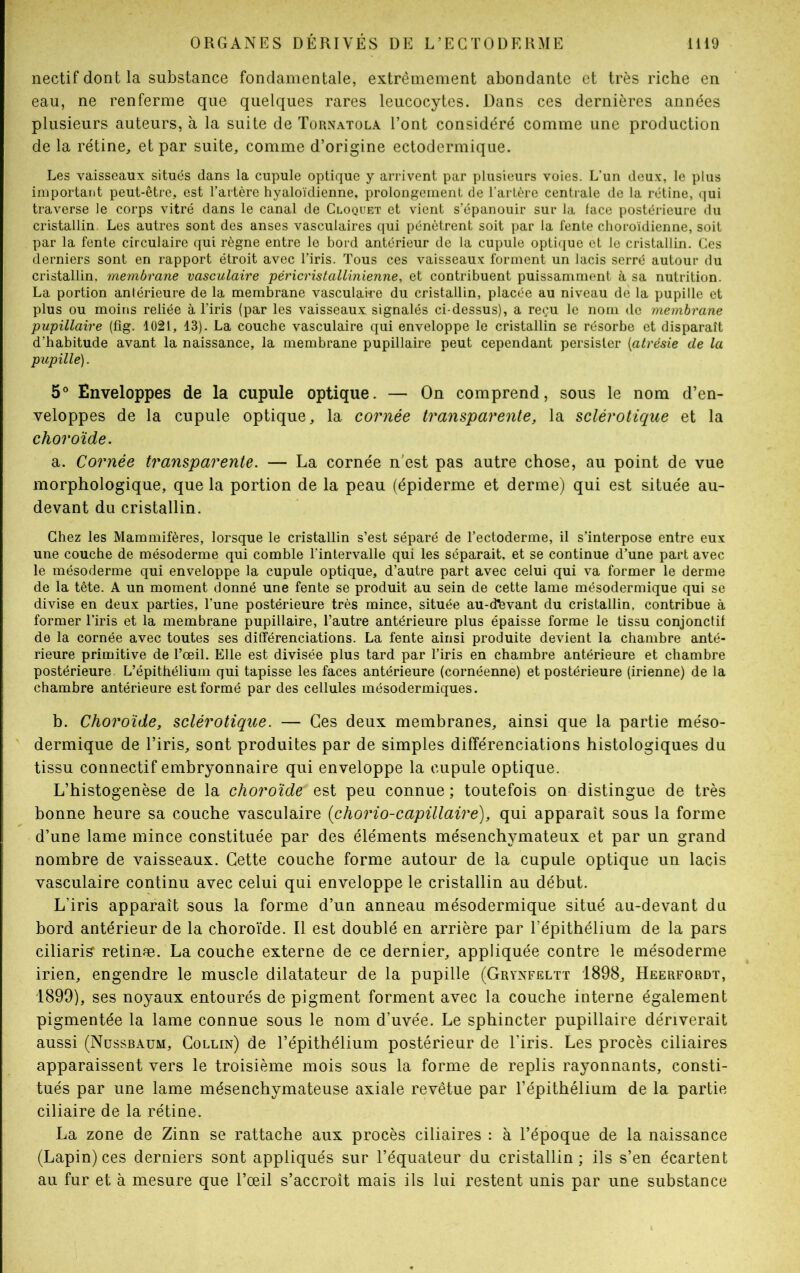 nectif dont la substance fondamentale, extrêmement abondante et très riche en eau, ne renferme que quelques rares leucocytes. Dans ces dernières années plusieurs auteurs, à la suite de Tornatola l’ont considéré comme une production de la rétine, et par suite, comme d’origine ectodermique. Les vaisseaux situés dans la cupule optique y arrivent par plusieurs voies. L’un deux, le plus important peut-être, est l’artère hyaloïdienne, prolongement de l’artère centrale de la rétine, qui traverse le corps vitré dans le canal de Cloquet et vient s’épanouir sur la face postérieure du cristallin. Les autres sont des anses vasculaires qui pénètrent soit par la fente choroïdienne, soit par la fente circulaire qui règne entre le bord antérieur de la cupule optique et le cristallin. Ces derniers sont en rapport étroit avec l’iris. Tous ces vaisseaux forment un lacis serré autour du cristallin, membrane vasculaire péricristallinienne, et contribuent puissamment à sa nutrition. La portion antérieure de la membrane vasculaire du cristallin, placée au niveau de la pupille et plus ou moins reliée à l’iris (par les vaisseaux signalés ci-dessus), a reçu le nom de membrane pupillaire (fig. 1021, 13). La couche vasculaire qui enveloppe le cristallin se résorbe et disparaît d’habitude avant la naissance, la membrane pupillaire peut cependant persister [atrésie cle la pupille). 5° Enveloppes de la cupule optique. — On comprend, sous le nom d’en- veloppes de la cupule optique, la cornée transparente, la sclérotique et la choroïde. a. Cornée transparente. — La cornée n'est pas autre chose, au point de vue morphologique, que la portion de la peau (épiderme et derme) qui est située au- devant du cristallin. Chez les Mammifères, lorsque le cristallin s’est séparé de l’ectoderme, il s’interpose entre eux une couche de mésoderme qui comble l’intervalle qui les séparait, et se continue d’une part avec le mésoderme qui enveloppe la cupule optique, d’autre part avec celui qui va former le derme de la tête. A un moment donné une fente se produit au sein de cette lame mésodermique qui se divise en deux parties, l’une postérieure très mince, située au-dbvant du cristallin, contribue à former l’iris et la membrane pupillaire, l’autre antérieure plus épaisse forme le tissu conjonctif de la cornée avec toutes ses différenciations. La fente ainsi produite devient la chambre anté- rieure primitive de l’œil. Elle est divisée plus tard par l’iris en chambre antérieure et chambre postérieure L’épithélium qui tapisse les faces antérieure (cornéenne) et postérieure (irienne) de la chambre antérieure est formé par des cellules mésodermiques. b. Choroïde, sclérotique. — Ces deux membranes, ainsi que la partie méso- dermique de l’iris, sont produites par de simples différenciations histologiques du tissu connectif embryonnaire qui enveloppe la cupule optique. L’histogenèse de la choroïde‘ est peu connue ; toutefois on distingue de très bonne heure sa couche vasculaire (chorio-capillaire), qui apparaît sous la forme d’une lame mince constituée par des éléments mésenchymateux et par un grand nombre de vaisseaux. Cette couche forme autour de la cupule optique un lacis vasculaire continu avec celui qui enveloppe le cristallin au début. L’iris apparaît sous la forme d’un anneau mésodermique situé au-devant du bord antérieur de la choroïde. Il est doublé en arrière par l’épithélium de la pars ciliaris’ retinæ. La couche externe de ce dernier, appliquée contre le mésoderme irien, engendre le muscle dilatateur de la pupille (Grynfeltt 1898, Heerfordt, 1899), ses noyaux entourés de pigment forment avec la couche interne également pigmentée la lame connue sous le nom d’uvée. Le sphincter pupillaire dériverait aussi (Nussbaum, Collin) de l’épithélium postérieur de l’iris. Les procès ciliaires apparaissent vers le troisième mois sous la forme de replis rayonnants, consti- tués par une lame mésenchymateuse axiale revêtue par l’épithélium de la partie ciliaire de la rétine. La zone de Zinn se rattache aux procès ciliaires : à l’époque de la naissance (Lapin) ces derniers sont appliqués sur l’équateur du cristallin; ils s’en écartent au fur et à mesure que l’œil s’accroît mais ils lui restent unis par une substance