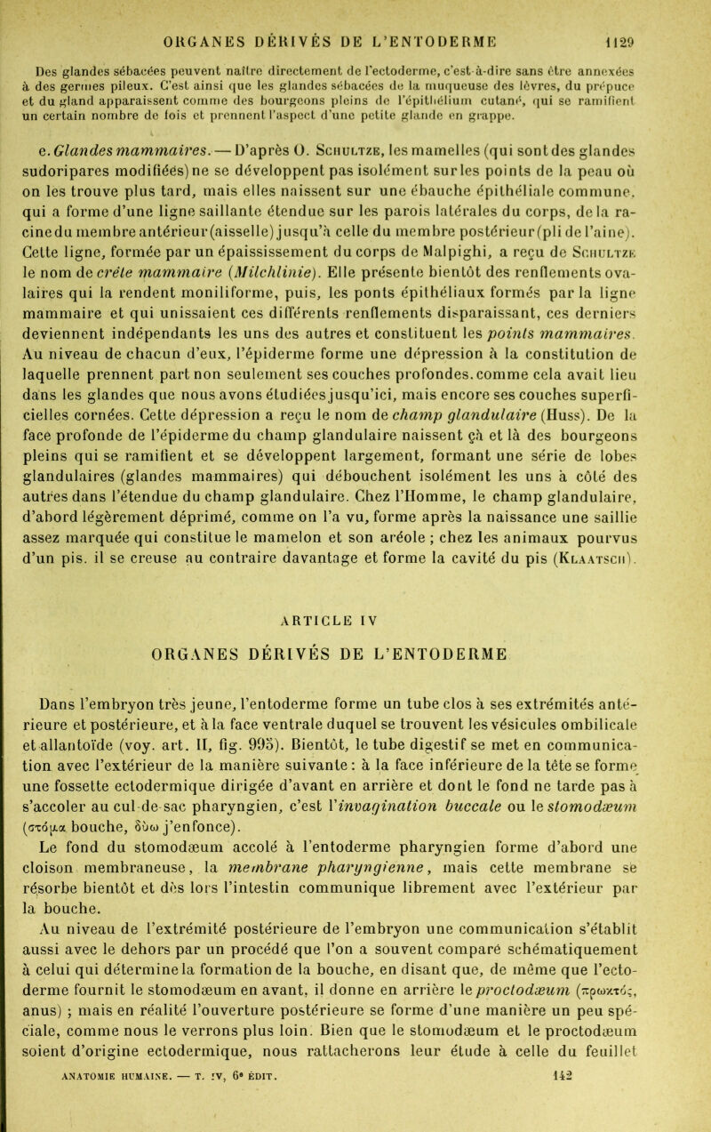 Des glandes sébacées peuvent naître directement de l’ectoderme, c’est-à-dire sans être annexées à des germes pileux. C’est ainsi que les glandes sébacées de la muqueuse des lèvres, du prépuce et du gland apparaissent comme des bourgeons pleins de l’épithélium cutané, qui se ramifient un certain nombre de lois et prennent l’aspect d’une petite glande en grappe. e. Glandes mammaires.— D’après O. Schultze, les mamelles (qui sont des glandes sudoripares modifiées) ne se développent pas isolément sur les points de la peau où on les trouve plus tard, mais elles naissent sur une ébauche épithéliale commune, qui a forme d’une ligne saillante étendue sur les parois latérales du corps, de la ra- cine du membre antérieur (aisselle) jusqu’à celle du membre postérieur (pli de l’aine). Cette ligne, formée par un épaississement du corps de Malpighi, a reçu de Sghultzk le nom décrété mammaire (Müchlinie). Elle présente bientôt des renflements ova- laires qui la rendent moniliforme, puis, les ponts épithéliaux formés parla ligne mammaire et qui unissaient ces différents renflements disparaissant, ces derniers deviennent indépendants les uns des autres et constituent les points mammaires. Au niveau de chacun d’eux, l’épiderme forme une dépression à la constitution de laquelle prennent part non seulement ses couches profondes, comme cela avait lieu dans les glandes que nous avons étudiées jusqu’ici, mais encore ses couches superfi- cielles cornées. Cette dépression a reçu le nom de champ glandulaire (Huss). De la face profonde de l’épiderme du champ glandulaire naissent çà et là des bourgeons pleins qui se ramifient et se développent largement, formant une série de lobes glandulaires (glandes mammaires) qui débouchent isolément les uns à côté des autres dans l’étendue du champ glandulaire. Chez l’Homme, le champ glandulaire, d’abord légèrement déprimé, comme on l’a vu, forme après la naissance une saillie assez marquée qui constitue le mamelon et son aréole ; chez les animaux pourvus d’un pis. il se creuse au contraire davantage et forme la cavité du pis (Klaatscii). ARTICLE IV ORGANES DÉRIVÉS DE L’ENTODERME Dans l’embryon très jeune, l’entoderme forme un tube clos à ses extrémités anté- rieure et postérieure, et à la face ventrale duquel se trouvent les vésicules ombilicale et allantoïde (voy. art. II, fîg. 995). Rientôt, le tube digestif se met en communica- tion avec l’extérieur de la manière suivante : à la face inférieure de la tête se forme une fossette ectodermique dirigée d’avant en arrière et dont le fond ne tarde pas à s’accoler au cul de-sac pharyngien, c’est Y invagination buccale ou 1 e stomodæum (gto[/.a bouche, §ùa> j’enfonce). Le fond du stomodæum accolé à l’entoderme pharyngien forme d’abord une cloison membraneuse, la membrane pharyngienne, mais cette membrane sè résorbe bientôt et dès lors l’intestin communique librement avec l’extérieur par la bouche. Au niveau de l’extrémité postérieure de l’embryon une communication s’établit aussi avec le dehors par un procédé que l’on a souvent comparé schématiquement à celui qui détermine la formation de la bouche, en disant que, de même que l’ecto- derme fournit le stomodæum en avant, il donne en arrière leproctodæum (^pwxxoç, anus) ; mais en réalité l’ouverture postérieure se forme d’une manière un peu spé- ciale, comme nous le verrons plus loin. Bien que le stomodæum et le proctodæum soient d’origine ectodermique, nous rattacherons leur étude à celle du feuillet ANATOMIE HUMAINE. — T. IV, 6® ÉDIT. 142