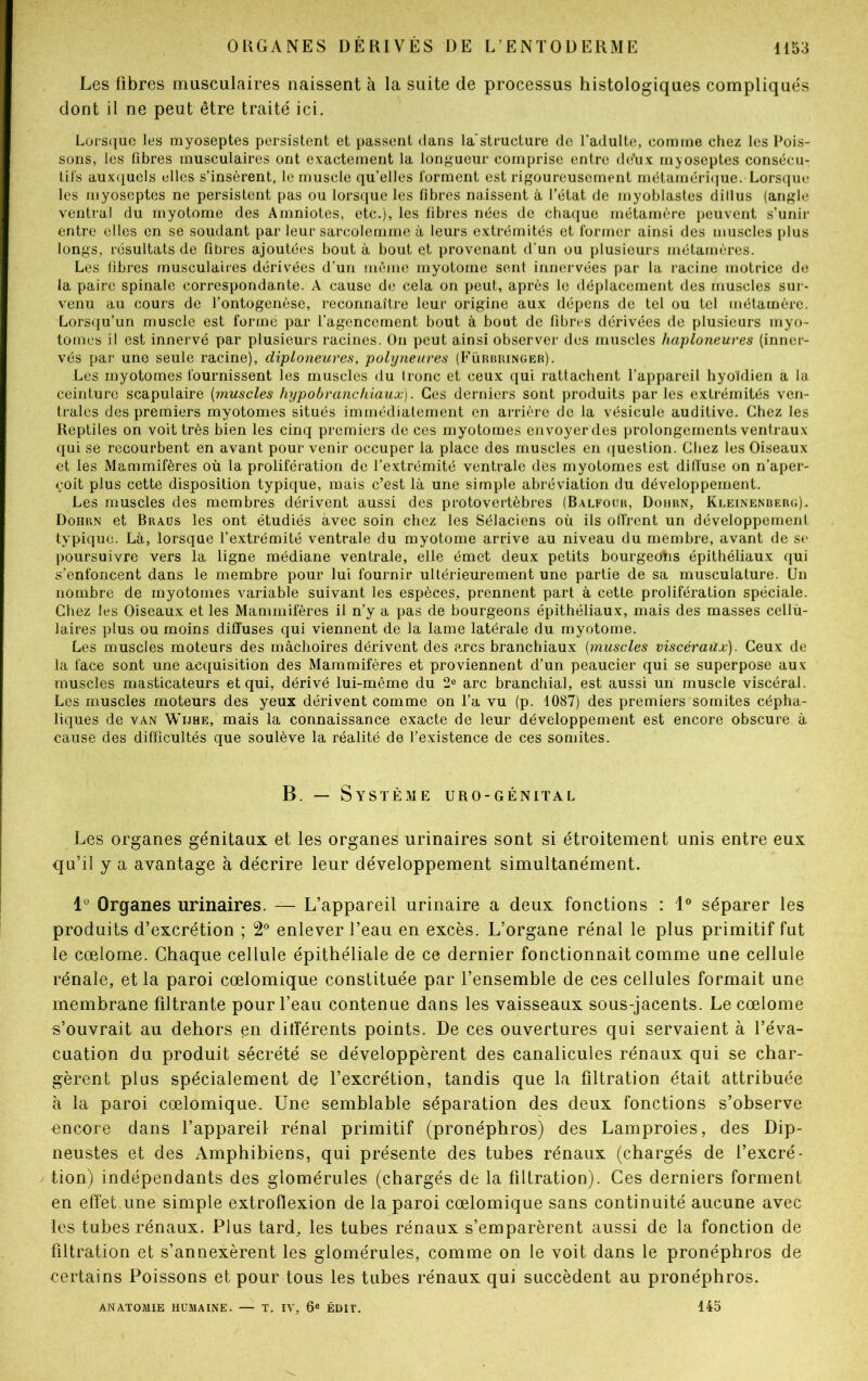 Les fibres musculaires naissent à la suite de processus histologiques compliqués dont il ne peut être traité ici. Lorsque les myoseptes persistent et passent dans la'structure de l’adulte, comme chez les Pois- sons, les libres musculaires ont exactement la longueur comprise entre de?ux myoseptes consécu- tifs auxquels elles s’insèrent, le muscle qu’elles forment est rigoureusement métamérique. Lorsque les myoseptes ne persistent pas ou lorsque les fibres naissent à l’état de myoblastes dillus (angle ventral du myotome des Amniotes, etc.), les fibres nées de chaque métamère peuvent s’unir entre elles en se soudant par leur sarcolemme à leurs extrémités et former ainsi des muscles plus longs, résultats de fibres ajoutées bout à bout et provenant d’un ou plusieurs métarnères. Les fibres musculaires dérivées d’un même myotome sent innervées par la racine motrice de la paire spinale correspondante. A cause de cela on peut, après le déplacement des muscles sur- venu au cours de l’ontogenèse, reconnaître leur origine aux dépens de tel ou tel métamère. Lorsqu’un muscle est formé par l’agencement bout à bout de fibres dérivées de plusieurs myo- tonies il est innervé par plusieurs racines. On peut ainsi observer des muscles haploneures (inner- vés par une seule racine), diploneures, polyneures (Fürbringer). Les myotomes fournissent les muscles du Ironc et ceux qui rattachent l’appareil hyoïdien a la ceinture scapulaire (muscles hypobranckiaux). Ces derniers sont produits par les extrémités ven- trales des premiers myotomes situés immédiatement en arrière de la vésicule auditive. Chez les Reptiles on voit très bien les cinq premiers de ces myotomes envoyer des prolongements ventraux qui se recourbent en avant pour venir occuper la place des muscles en question. Chez les Oiseaux et les Mammifères où la prolifération de l’extrémité ventrale des myotomes est diffuse on n’aper- çoit plus cette disposition typique, mais c’est là une simple abréviation du développement. Les muscles des membres dérivent aussi des protovertèbres (Balfour, Dohrn, Kleinenberg). Dohrn et Braus les ont étudiés avec soin chez les Sélaciens où ils offrent un développement typique. Là, lorsque l’extrémité ventrale du myotome arrive au niveau du membre, avant de se poursuivre vers la ligne médiane ventrale, elle émet deux petits bourgeohs épithéliaux qui s’enfoncent dans le membre pour lui fournir ultérieurement une partie de sa musculature. Un nombre de myotomes variable suivant les espèces, prennent part à cette prolifération spéciale. Chez les Oiseaux et les Mammifères il n’y a pas de bourgeons épithéliaux, mais des masses cellù- laires plus ou moins diffuses qui viennent de la lame latérale du myotome. Les muscles moteurs des mâchoires dérivent des arcs branchiaux (muscles viscéraux). Ceux de la face sont une acquisition des Mammifères et proviennent d’un peaucier qui se superpose aux muscles masticateurs et qui, dérivé lui-même du 2° arc branchial, est aussi un muscle viscéral. Les muscles moteurs des yeux dérivent comme on l’a vu (p. 1087) des premiers somites cépha- liques de van Wijhe, mais la connaissance exacte de leur développement est encore obscure à cause des difficultés que soulève la réalité de l’existence de ces somites. B. — Système uro-génital Les organes génitaux et les organes urinaires sont si étroitement unis entre eux qu’il y a avantage à décrire leur développement simultanément. lü Organes urinaires. — L’appareil urinaire a deux fonctions : 1° séparer les produits d’excrétion ; 2° enlever l’eau en excès. L’organe rénal le plus primitif fut le cœlome. Chaque cellule épithéliale de ce dernier fonctionnait comme une cellule rénale, et la paroi cœlomique constituée par l’ensemble de ces cellules formait une membrane filtrante pour l’eau contenue dans les vaisseaux sous-jacents. Le cœlome s’ouvrait au dehors en différents points. De ces ouvertures qui servaient à l’éva- cuation du produit sécrété se développèrent des canalicules rénaux qui se char- gèrent plus spécialement de l’excrétion, tandis que la filtration était attribuée à la paroi cœlomique. Une semblable séparation des deux fonctions s’observe encore dans l’appareil rénal primitif (pronéphros) des Lamproies, des Dip- neustes et des Amphibiens, qui présente des tubes rénaux (chargés de l’excré- tion) indépendants des glomérules (chargés de la filtration). Ces derniers forment en effet une simple extrofïexion de la paroi cœlomique sans continuité aucune avec les tubes rénaux. Plus tard, les tubes rénaux s’emparèrent aussi de la fonction de filtration et s’annexèrent les glomérules, comme on le voit dans le pronéphros de certains Poissons et pour tous les tubes rénaux qui succèdent au pronéphros. ANATOMIE HUMAINE. — T. IV, 6e ÉDIT. 145