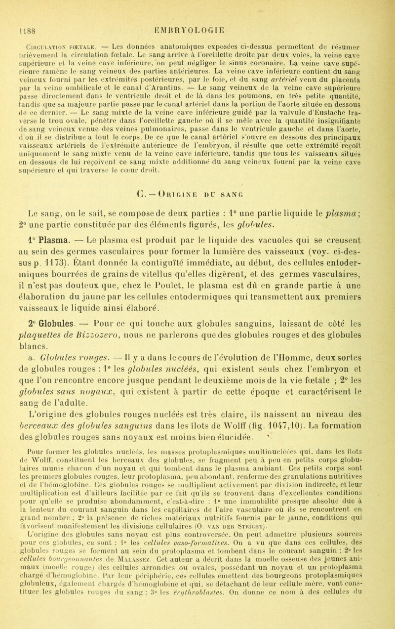 Circulation foetale. — Les données anatomiques exposées ci-dessus permettent de résumer brièvement la circulation fœtale. Le sang arrive à l’oreillette droite par deux voies, la veine cave supérieure et la veine cave inférieure, on peut négliger le sinus coronaire. La veine cave supé- rieure ramène le sang veineux des parties antérieures. La veine cave inférieure contient du sang veineux fourni par les extrémités postérieures, par le foie, et du sang artériel venu du placenta par la veine ombilicale et le canal d'Arantius. — Le sang veineux de la veine cave supérieure passe directement dans le ventricule droit et de là dans les poumons, en très petite quantité, tandis que sa majeure partie passe par le canal artériel dans la portion de l’aorte située en dessous de ce dernier. — Le sang mixte de la veine cave inférieure guidé par la valvule d’Eustache tra- verse le trou ovale, pénètre dans l’oreillette gauche où il se mêle avec la quantité insignifiante de sang veineux venue des veines pulmonaires, passe dans le ventricule gauche et dans l’aorte, d’où il se distribue à tout le corps. De ce que le canal artériel s'ouvre en dessous des principaux vaisseaux artériels de l’extrémité antérieure de l’embryon, il résulte que cette extrémité reçoit uniquement le sang mixte venu de la veine cave inférieure, tandis que tous les vaisseaux situés en dessous de lui reçoivent ce sang mixte additionné du sang veineux fourni par la veine cave supérieure et qui traverse le cœur droit. G. —Origine du sang Le sang, on le sait, se compose de deux parties : 1° une partie liquide le plasma \ 2° une partie constituée par des éléments figurés, les globules. 1° Plasma. — Le plasma est produit par le liquide des vacuoles qui se creusent au sein des germes vasculaires pour former la lumière des vaisseaux (voy. ci-des- sus p. 1173). Étant donnée la contiguïté immédiate, au début, des cellules entoder- miques bourrées de grains de vitellus qu’elles digèrent, et des germes vasculaires, il n’est pas douteux que, chez le Poulet, le plasma est dû en grande partie à une élaboration du jaune par les cellules entodermiques qui transmettent aux premiers vaisseaux le liquide ainsi élaboré. 2° Globules. — Pour ce qui touche aux globules sanguins, laissant de côté les plaquettes de Bizzozero, nous ne parlerons que des globules rouges et des globules blancs. a. Globules rouges. — Il y a dans le cours de l’évolution de l’Homme, deux sortes de globules rouges : 1° les globules nucléés, qui existent seuls chez l’embryon et que l’on rencontre encore jusque pendant le deuxième mois de la vie fœtale ; 2° les globules sans noyaux, qui existent à partir de cette époque et caractérisent le sang de l’adulte. L’origine des globules rouges nucléés est très claire, ils naissent au niveau des berceaux des globules sanguins dans les îlots de Wolff (fig. 1047,10). La formation des globules rouges sans noyaux est moins bien élucidée. Pour former les globules nucléés, les masses protoplasmiques multinucléées qui, dans les îlots de Wollf, constituent les berceaux des globules, se fragment peu à peu en petits corps globu- laires munis chacun d’un noyau et qui tombent dans le plasma ambiant. Ces petits corps sont les premiers globules rouges, leur protoplasma, peu abondant, renferme des granulations nutritives et de l’hémoglobine. Ces globules rouges se multiplient activement par division indirecte, et leur multiplication est d’ailleurs facilitée par ce fait qu’ils se trouvent dans d’excellentes conditions pour qu’elle se produise abondamment, c’est-à-dire : 1° une immobilité presque absolue due à la lenteur du courant sanguin dans les capillaires de l'aire vasculaire où ils se rencontrent en grand nombre ; 2° la présence de riches matériaux nutritifs fournis par le jaune, conditions qui favorisent manifestement les divisions cellulaires (O. van der Striciit). L’origine des globules sans noyau est plus controversée. On peut admettre plusieurs sources pour ces globules, ce sont : 1° les cellules vaso-formatives. On a vu que dans ces cellules, des globules rouges se forment au sein du protoplasma et tombent dans le courant sanguin ; 2° les cellules bourgeonnantes de Malassez. Cet auteur a décrit dans la moelle osseuse des jeunes ani- maux (moelle rouge) des cellules arrondies ou ovales, possédant un noyau et un protoplasma chargé d’hémoglobine. Par leur périphérie, ces cellules émettent des bourgeons protoplasmiques globuleux, également chargés d’hémoglobine et qui, se détachant de leur cellule mère, vont cons- tituer les globules rouges du sang ; 3° les érytliroblastes. On donne ce nom à des cellules du