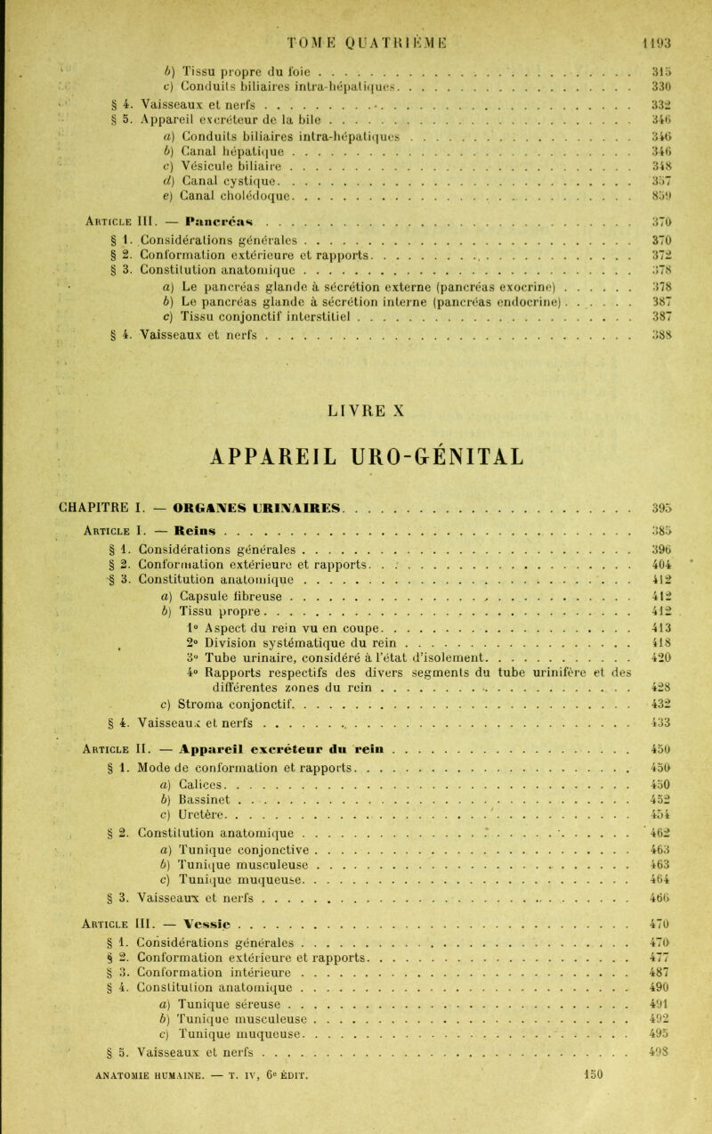 b) Tissu propre du foie c) Conduits biliaires intra-hépatiques § 4. Vaisseaux et nerfs § 5. Appareil excréteur de la bile a) Conduits biliaires intra-hépatiques b) Canal hépatique c) Vésicule biliaire d) Canal cystique e) Canal cholédoque Article III. — Pancréas § 1. Considérations générales § 2. Conformation extérieure et rapports § 3. Constitution anatomique a) Le pancréas glande à sécrétion externe (pancréas exocrine) b) Le pancréas glande à sécrétion interne (pancréas endocrine) c) Tissu conjonctif interstitiel § 4. Vaisseaux et nerfs LIVRE X APPAREIL URO-GÉNITAL CHAPITRE I. — ORGANES URINAIRES Article I. — Reins § 1. Considérations générales § 2. Conformation extérieure et rapports. . ^ 3. Constitution anatomique . . a) Gapsule libreuse b) Tissu propre 1° Aspect du rein vu en coupe 2° Division systématique du rein 3° Tube urinaire, considéré à l’état d’isolement 4° Rapports respectifs des divers segments du tube urinifère et des différentes zones du rein c) Stroma conjonctif § 4. Vaisseaux et nerfs Article II. — Appareil excréteur du rein § 1. Mode de conformation et rapports. a) Calices b) Bassinet c) Uretère § 2. Constitution anatomique a) Tunique conjonctive b) Tunique musculeuse c) Tunique muqueuse § 3. Vaisseaux et nerfs Article III. — Vessie § 1. Considérations générales § 2. Conformation extérieure et rapports § 3. Conformation intérieure § 4. Constitution anatomique a) Tunique séreuse b) Tunique musculeuse c) Tunique muqueuse § 5. Vaisseaux et nerfs ANATOMIE HUMAINE. — T. IV, 6e ÉDIT. 150 315 330 332 346 346 346 348 357 859 370 370 372 :;7s 378 387 387 383 395 885 396 404 412 412 412 413 418 420 428 432 433 450 450 450 452 454 462 463 463 464 466 470 470 477 487 490 491 492 495 498