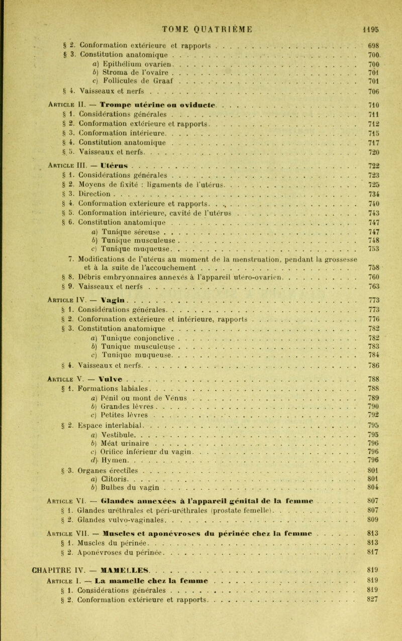 § 2. Conformation extérieure et rapports 698 § 3. Constitution anatomique 700 a) Epithélium ovarien 700 b) Stroma de l’ovaire 7Ô1 c) Follicules de Graaf 701 § 4. Vaisseaux et nerfs 706 Article II. — Trompe utérine on ovidnctc 710 § 1. Considérations générales 711 § 2. Conformation extérieure et rapports 712 § 3. Conformation intérieure . 715 § 4. Constitution anatomique 717 §.5. Vaisseaux et nerfs 720 Article III. — Utérus 722 § 1. Considérations générales 723 § 2. Moyens de fixité : ligaments de l’utérus 725 § 3. Direction 734 § 4. Conformation extérieure et rapports. . 740 § 5. Conformation intérieure, cavité de l’utérus 743 § 6. Constitution anatomique 747 a) Tunique séreuse 747 b) Tunique musculeuse 748 c) Tunique muqueuse 753 7. Modifications de l’utérus au moment de la menstruation, pendant la grossesse et à la suite de l’accouchement 758 § 8. Débris embryonnaires annexés à l’appareil utéro-ovarien 760 § 9. Vaisseaux et nerfs 763 Article IV. — Vagin 773 § 1. Considérations générales 773 § 2. Conformation extérieure et intérieure, rapports 776 § 3. Constitution anatomique 782 a) Tunique conjonctive 782 b) Tunique musculeuse 783 c) Tunique muqueuse 784 § 4. Vaisseaux et nerfs 786 Article V. — Vulve 788 § 1. Formations labiales 788 a) Pénil ou mont de Vénus 789 b) Grandes lèvres 790 c) Petites lèvres 792 § 2. Espace interlabial 795 a) Vestibule 795 b) Méat urinaire 796 c) Orifice inférieur du vagin 796 d\ Hymen 796 § 3. Organes érectiles 801 a) Clitoris 801 b) Bulbes du vagin 804 Article VI. — Glandes annexées à l’appareil génital de la femme 807 § 1. Glandes uréthrales et péri-uréthrales (prostate femelle) 807 § 2. Glandes vulvo-vaginales 809 Article VII. — Muscles et aponévroses du périnée chez la femme 813 § 1. Muscles du périnée 813 § 2. Aponévroses du périnée 817 CHAPITRE IV. — MAMELLES 819 Article I. — La mamelle chez la femme 819 § 1. Considérations générales 819 § 2. Conformation extérieure et rapports 827