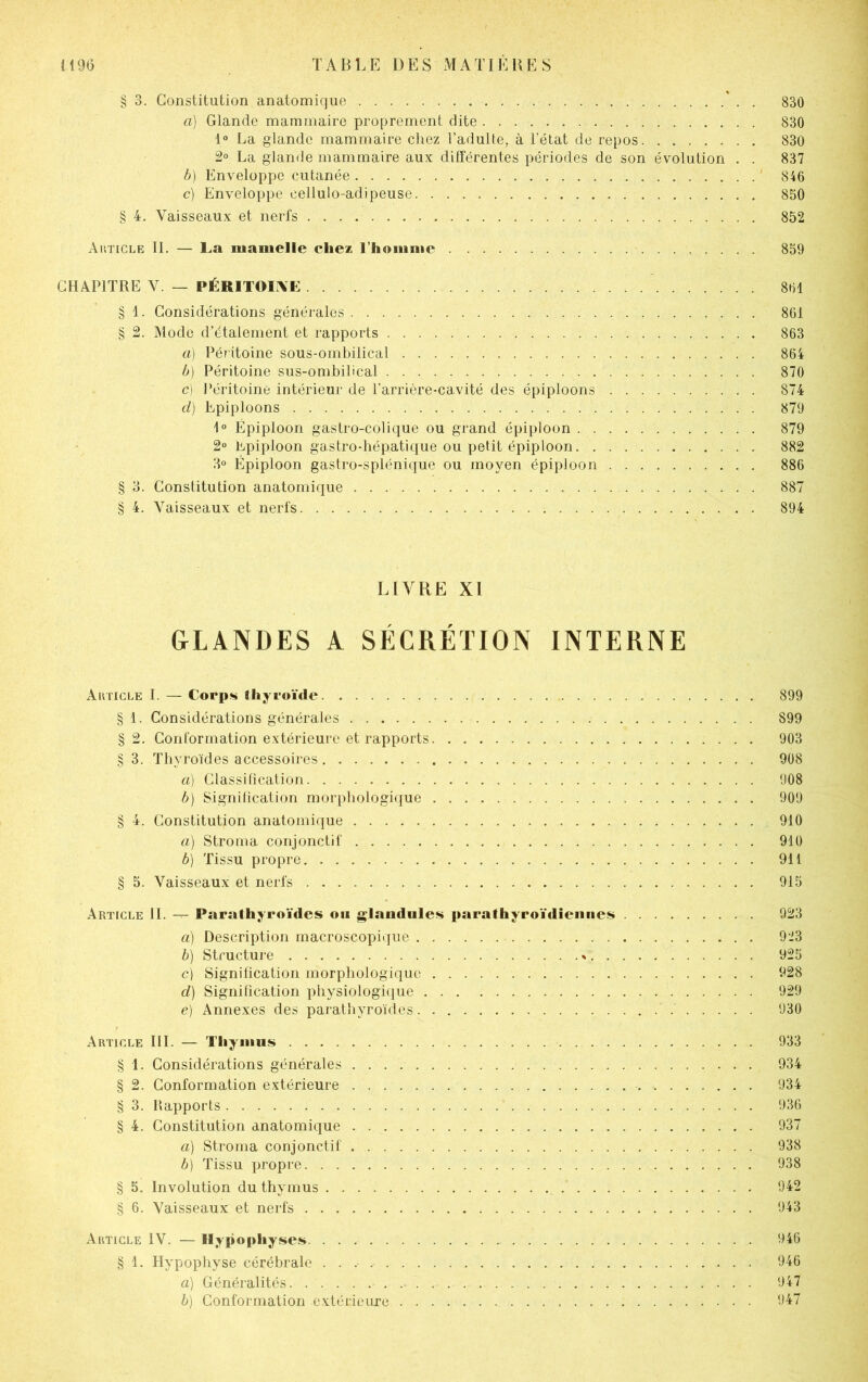 § 3. Constitution anatomique ' . . 830 a) Glande mammaire proprement dite 830 1° La glande mammaire chez l’adulte, à l’état de repos. . 830 2° La glande mammaire aux différentes périodes de son évolution . . 837 b) Enveloppe cutanée 846 c) Enveloppe cellulo-adipeuse 850 § 4. Vaisseaux et nerfs 852 Article IL — La iiianielle chez l’homme 859 CHAPITRE V. — PÉRITOINE 861 § 1. Considérations générales 861 § 2. Mode d’étalement et rapports 863 a) Péritoine sous-ombilical 864 b) Péritoine sus-ombilical 870 c) Péritoine intérieur de l'arrière-cavité des épiploons 874 d) Epiploons 879 1° Épiploon gastro-colique ou grand épiploon 879 2° Epiploon gastro-hépatique ou petit épiploon 882 3° Épiploon gastro-splénique ou moyen épiploon 886 § 3. Constitution anatomique 887 § 4. Vaisseaux et nerfs 894 LIVRE XI GLANDES A SÉCRÉTION INTERNE Article I. — Corps thyroïde 899 § 1. Considérations générales 899 § 2. Conformation extérieure et rapports 903 § 3. Thyroïdes accessoires 908 a) Classification 908 b) Signification morphologique . 909 § 4. Constitution anatomique 910 a) Stroma conjonctif 910 b) Tissu propre 911 § 5. Vaisseaux et nerfs 915 Article II. — Parathyroïdes ou glandules parathyroïdiennes 923 a) Description macroscopique 923 b) Structure » 925 c) Signification morphologique 928 d) Signification physiologique 929 e) Annexes des parathyroïdes 930 Article III. — Thymus 933 § 1. Considérations générales 934 § 2. Conformation extérieure 934 § 3. Rapports 936 § 4. Constitution anatomique 937 a) Stroma conjonctif 938 b) Tissu propre 938 § 5. Involution du thymus 942 § 6. Vaisseaux et nerfs 943 Article IV. — Hypophyses 946 § 1. Hypophyse cérébrale 946 a) Généralités. - 947 b) Conformation extérieure 947