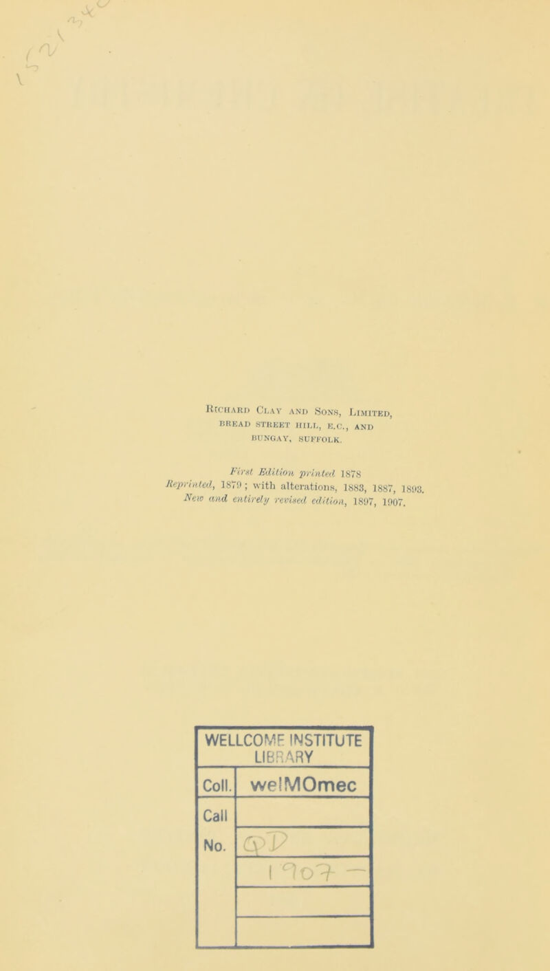 Richard Clay and Sons, Limited, BREAD STREET IIILL, E.C., AND BUNGAY, SUFFOLK. First Edition 'printed 1S78 Reprinted, 1870; with alterations, 1883, 1887, 1893. Neio and entirely revived edition, 1897, 1907. WELLCOME INSTITUTE LIBRARY Coll. welMOmec Call No.