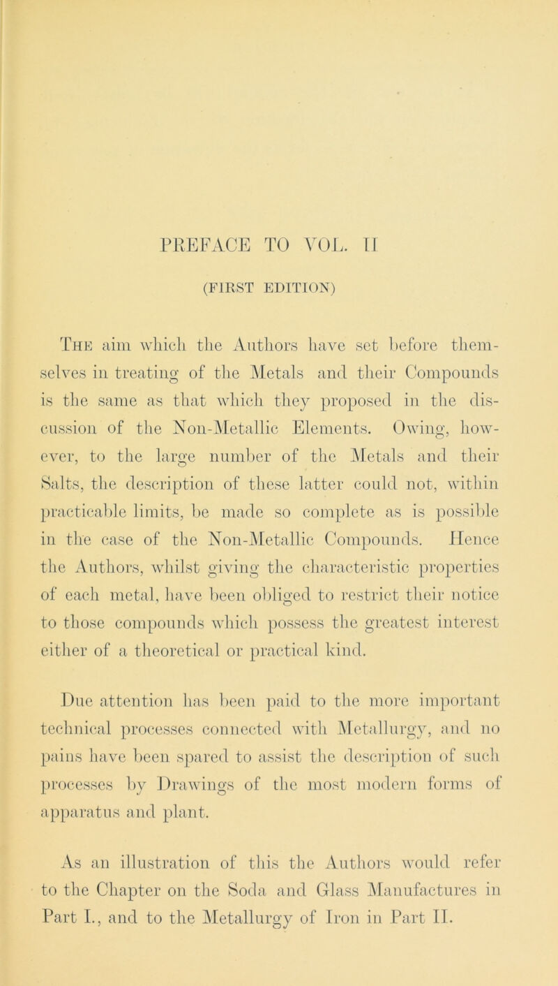 (FIRST EDITION) The aim which the Authors have set before them- selves in treating of the Metals and their Compounds is the same as that which they proposed in the dis- cussion of the Noil-Metallic Elements. Owing, how- ever, to the large number of the Metals and their Salts, the description of these latter could not, within practicable limits, be made so complete as is possible in the case of the Non-Metallic Compounds. Hence the Authors, whilst giving the characteristic properties of each metal, have been obliged to restrict their notice to those compounds which possess the greatest interest either of a theoretical or practical kind. Due attention has been paid to the more important technical processes connected with Metallurgy, and no pains have been spared to assist the description of such processes by Drawings of the most modern forms of apparatus and plant. As an illustration of this the Authors would refer to the Chapter on the Soda and Glass Manufactures in Part I., and to the Metallurgy of Iron in Part II.