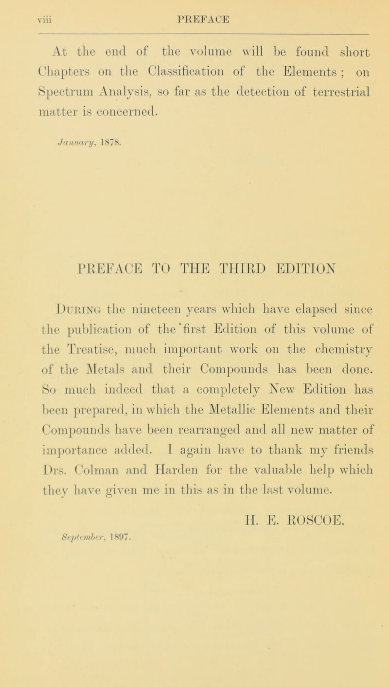At the end of the volume will be found short Chapters on the Classification of the Elements ; on Spectrum Analysis, so far as the detection of terrestrial matter is concerned. January, 1878. PREFACE TO THE THIRD EDITION During the nineteen years which have elapsed since the publication of the‘first Edition of this volume of the Treatise, much important work on the chemistry of the Metals and their Compounds has been done. So much indeed that a completely New Edition has been prepared, in which the Metallic Elements and their Compounds have been rearranged and all new matter of importance added. I again have to thank my friends Drs. Colman and Harden for the valuable help which thev have given me in this as in the last volume. *j O Sepl'mbtr, 1897.