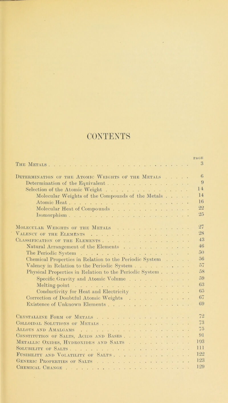 CONTENTS PAGE The Metals 3 Determination of the Atomic Weights of the Metals 6 Determination of the Equivalent ... 9 Selection of the Atomic Weight Molecular Weights of the Compounds of the Metals 14 Atomic Heat 16 Molecular Heat of Compounds 22 Isomorphism 25 Molecular Weights of the Metals 27 Valency of the Elements ... 28 Classification of the Elements 43 Natural Arrangement of the Elements 46 The Periodic System 30 Chemical Properties in Relation to the Periodic System 56 Valency in Relation to the Periodic System 57 Physical Properties in Relation to the Periodic System 58 Specific Gravity and Atomic Volume ..... 59 Melting-point 68 Conductivity for Heat and Electricity 65 Correction of Doubtful Atomic Weights 67 Existence of Unknown Elements 69 Crystalline Form of Metals Colloidal Solutions of Metals Alloys and Amalgams Constitution of Salts, Acids and Bases . Metallic Oxides, Hydroxides and Salts Solubility of Salts Fusibility and Volatility of Salts . . . Generic Properties of Salts Chemical Change . 78 75 1)1 103 111 122 123 129