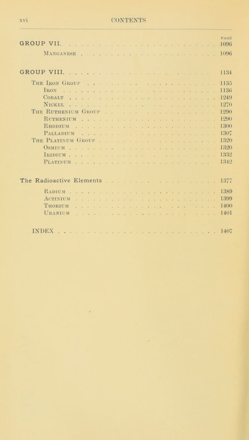 PAGE GROUP VII 109G Manganese 1096 GROUP VIII 1134 The Iron Group 1135 Iron 1136 Cobalt 1249 Nickel 127<t The Ruthenium Groui* 1290 Ruthenium 1290 Rhodium 1300 Palladium 1307 The Platinum Group 1320 Osmium 1320 Iridium 1332 Platinum 1342 The Radioactive Elements 1377 Radium 1389 Actinium 1399 Thorium 1400 Uranium 1401 INDEX 1407