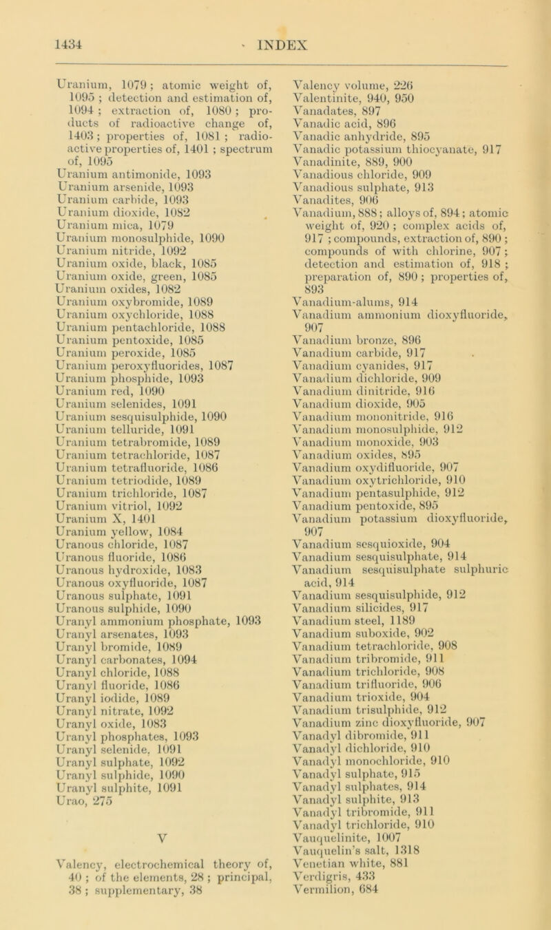 Uranium, 1079; atomic weight of, 1095 ; detection and estimation of, 1094 ; extraction of, 1080 ; pro- ducts of radioactive change of, 1403; properties of, 1081 ; radio- active properties of, 1401 ; spectrum of, 1095 Uranium antimonide, 1093 Uranium arsenide, 1093 Uranium carbide, 1093 Uranium dioxide, 1082 Uranium mica, 1079 Uranium monosulphide, 1090 Uranium nitride, 1092 Uranium oxide, black, 1085 Uranium oxide, green, 1085 Uranium oxides, 1082 Uranium oxybromide, 1089 Uranium oxychloride, 1088 Uranium pentachloride, 1088 Uranium pentoxide, 1085 Uranium peroxide, 1085 Uranium peroxyfluorides, 1087 Uranium phosphide, 1093 Uranium red, 1090 Uranium selenides, 1091 Uranium sesquisulphide, 1090 Uranium telluride, 1091 Uranium tetrabromide, 1089 Uranium tetrachloride, 1087 Uranium tetrafluoride, 1086 Uranium tetriodide, 1089 Uranium trichloride, 1087 Uranium vitriol, 1092 Uranium X, 1401 Uranium yellow, 1084 Uranous chloride, 1087 Uranous fluoride, 1086 Uranous hydroxide, 1083 Uranous oxyfluoride, 1087 Uranous sulphate, 1091 Uranous sulphide, 1090 Uranyl ammonium phosphate, 1093 Uranyl arsenates, 1093 Uranyl bromide, 1089 Uranyl carbonates, 1094 Uranyl chloride, 1088 Uranyl fluoride, 1086 Uranyl iodide, 1089 Uranyl nitrate, 1092 Uranyl oxide, 1083 Uranyl phosphates, 1093 Uranyl selenide, 1091 Uranyl sulphate, 1092 Uranyl sulphide, 1090 Uranyl sulphite, 1091 Urao, 275 V Valency, electrochemical theory of, 40 ; of the elements, 28 ; principal, 38 ; supplementary, 38 Valency volume, 226 Valentinite, 940, 950 Vanadates, 897 Vanadic acid, 896 Vanadic anhydride, 895 Vanadic potassium thioc3'anate, 917 Vanadinite, 889, 900 Vanadious chloride, 909 Vanadious sulphate, 913 Vanadites, 906 Vanadium, 888; alloj-sof, 894; atomic weight of, 920 ; complex acids of, 917 ; compounds, extraction of, 890 ; compounds of with chlorine, 907 ; detection and estimation of, 918 ; preparation of, 890 ; properties of, 893 Vanadium-alums, 914 Vanadium ammonium dioxyfluoride, 907 Vanadium bronze, 896 Vanadium carbide, 917 Vanadium cyanides, 917 Vanadium dichloride, 909 Vanadium dinitride, 916 Vanadium dioxide, 905 Vanadium mononitride, 916 Vanadium monosulphide, 912 Vanadium monoxide, 903 Vanadium oxides, 895 Vanadium oxydifluoride, 907 Vanadium oxytrichloride, 910 Vanadium pentasulphide, 912 Vanadium pentoxide, 895 Vanadium potassium dioxyfluoride, 907 Vanadium sesquioxide, 904 Vanadium sesquisulphate, 914 Vanadium sesquisulphate sulphuric acid, 914 Vanadium sesquisulphide, 912 Vanadium silicides, 917 Vanadium steel, 1189 Vanadium suboxide, 902 Vanadium tetrachloride, 908 Vanadium tribromide, 911 Vanadium trichloride, 908 Vanadium trifluoride, 906 Vanadium trioxide, 904 Vanadium trisulphide, 912 Vanadium zinc dioxyfluoride, 907 Vanadyl dibromide, 911 Vanadyl dichloride, 910 Vanadyl monochloride, 910 Vanadyl sulphate, 915 Vanadyl sulphates, 914 Vanadyl sulphite, 913 Vanadyl tribromide, 911 Vanadyl trichloride, 910 Vauquelinite, 1007 Vauquelin’s salt, 1318 Venetian white, 881 Verdigris, 433 Vermilion, 684