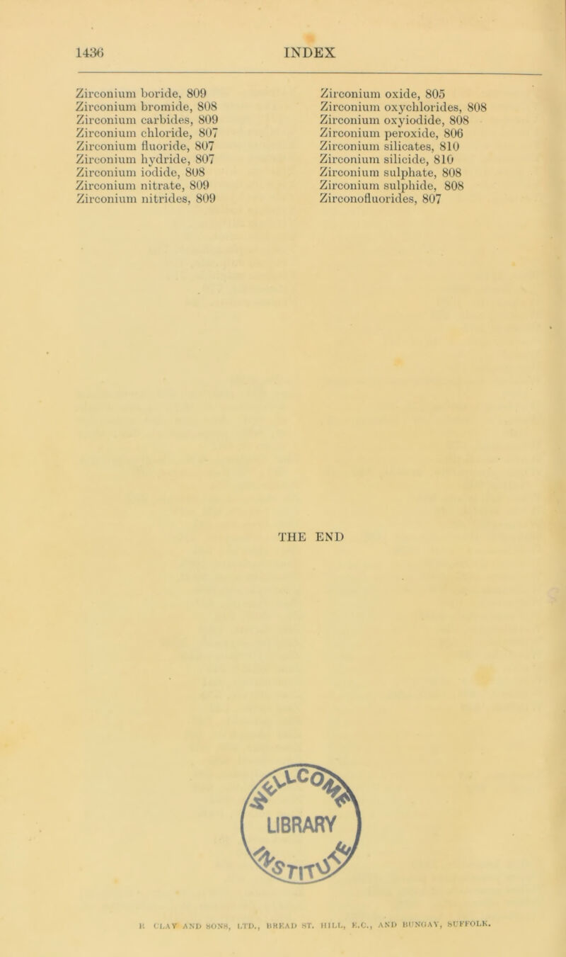 Zirconium boride, 809 Zirconium bromide, 808 Zirconium carbides, 809 Zirconium chloride, 807 Zirconium fluoride, 807 Zirconium hydride, 807 Zirconium iodide, 808 Zirconium nitrate, 809 Zirconium nitrides, 809 Zirconium oxide, 805 Zirconium oxychlorides, 808 Zirconium oxyiodide, 808 Zirconium peroxide, 806 Zirconium silicates, 810 Zirconium silicide, 810 Zirconium sulphate, 808 Zirconium sulphide, 808 Zirconofluorides, 807 THE END l; CLAY AND SONS, LTD., BREAD ST. HILL, K.C., AND BUNGAY, SUFFOLK.