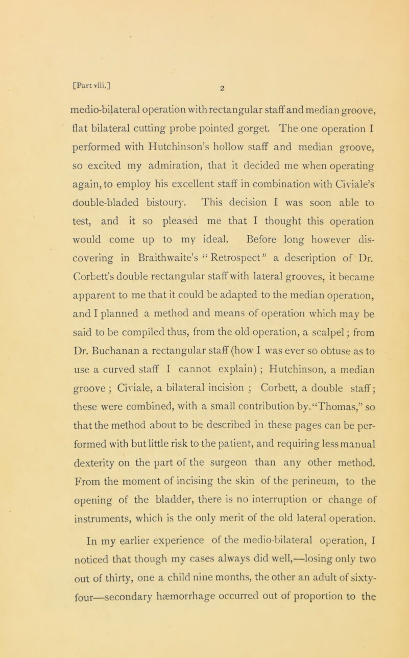 2 medio-bilateral operation with rectangular staff and median groove, flat bilateral cutting probe pointed gorget. The one operation I performed with Hutchinson’s hollow staff and median groove, so excited my admiration, that it decided me when operating again, to employ his excellent staff in combination with Civiale’s double-bladed bistoury. This decision I was soon able to test, and it so pleased me that I thought this operation would come tip to my ideal. Before long however dis- covering in Braithwaite’s “ Retrospect” a description of Dr. Corbett’s double rectangular staff with lateral grooves, it became apparent to me that it could be adapted to the median operation, and I planned a method and means of operation which may be said to be compiled thus, from the old operation, a scalpel; from Dr. Buchanan a rectangular staff (how I was ever so obtuse as to use a curved staff 1 cannot explain) ; Hutchinson, a median groove ; Civiale, a bilateral incision ; Corbett, a double staff; these were combined, with a small contribution by.‘-'Thomas,” so that the method about to be described in these pages can be per- formed with but little risk to the patient, and requiring less manual dexterity on the part of the surgeon than any other method. From the moment of incising the skin of the perineum, to the opening of the bladder, there is no interruption or change of instruments, which is the only merit of the old lateral operation. In my earlier experience of the medio-bilateral operation, I noticed that though my cases always did well,—losing only two out of thirty, one a child nine months, the other an adult of sixty- four—secondary haemorrhage occurred out of proportion to the
