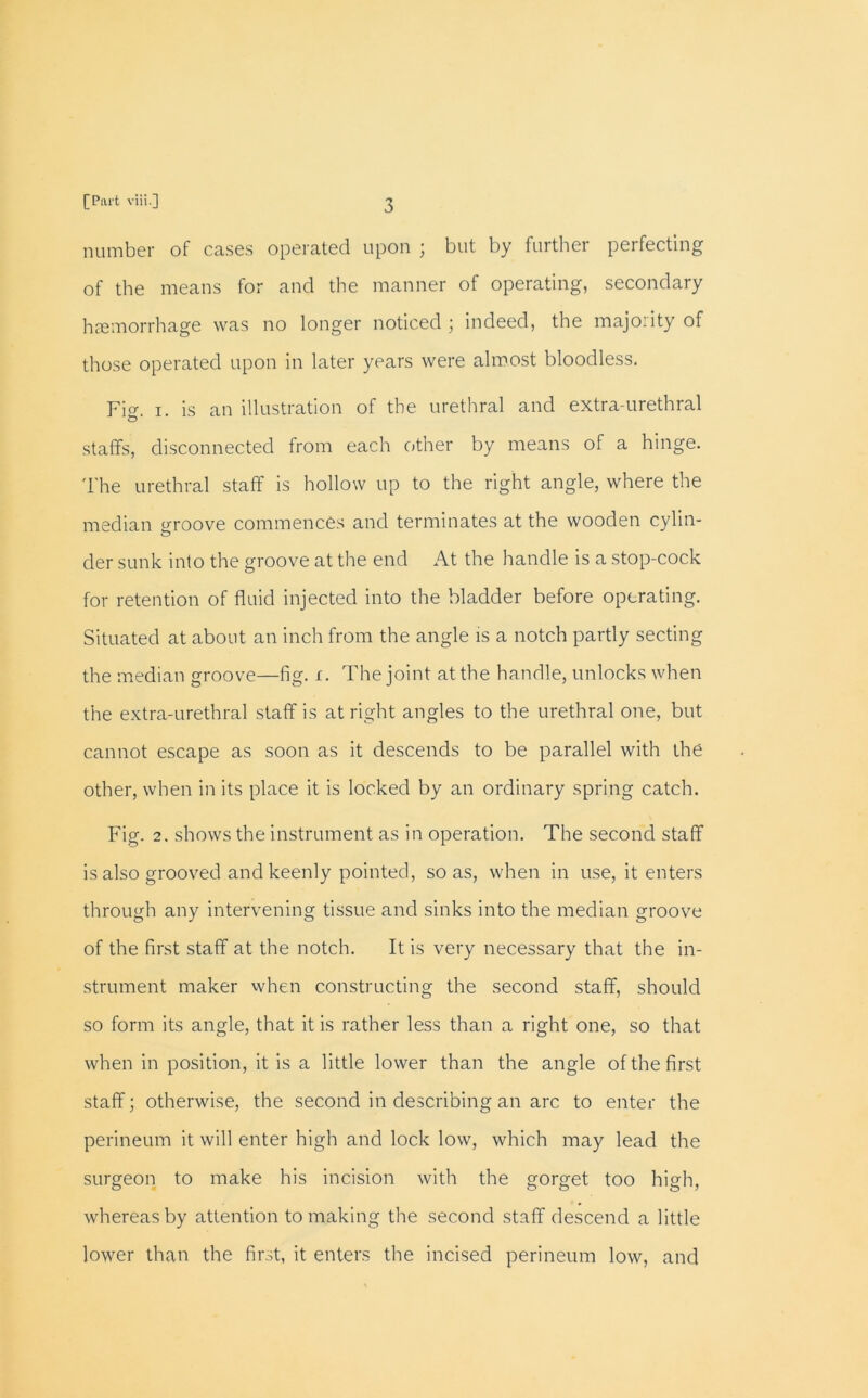 number of cases operated upon ; but by further perfecting of the means for and the manner of operating, secondary haemorrhage was no longer noticed ; indeed, the majority of those operated upon in later years were almost bloodless. Fi«\ i. is an illustration of the urethral and extra-urethral C> staffs, disconnected from each other by means of a hinge. The urethral staff is hollow up to the right angle, where the median oroove commences and terminates at the wooden cylin- der sunk into the groove at the end At the handle is a stop-cock for retention of fluid injected into the bladder before operating. Situated at about an inch from the angle is a notch partly secting the median groove—fig. i. The joint at the handle, unlocks when the extra-urethral staff is at right angles to the urethral one, but cannot escape as soon as it descends to be parallel with the other, when in its place it is locked by an ordinary spring catch. Fig. 2. shows the instrument as in operation. The second staff is also grooved and keenly pointed, so as, when in use, it enters through any intervening tissue and sinks into the median groove of the first staff at the notch. It is very necessary that the in- strument maker when constructing the second staff, should so form its angle, that it is rather less than a right one, so that when in position, it is a little lower than the angle of the first staff; otherwise, the second in describing an arc to enter the perineum it will enter high and lock low, which may lead the surgeon to make his incision with the gorget too high, whereas by attention to making the second staff descend a little lower than the first, it enters the incised perineum low, and