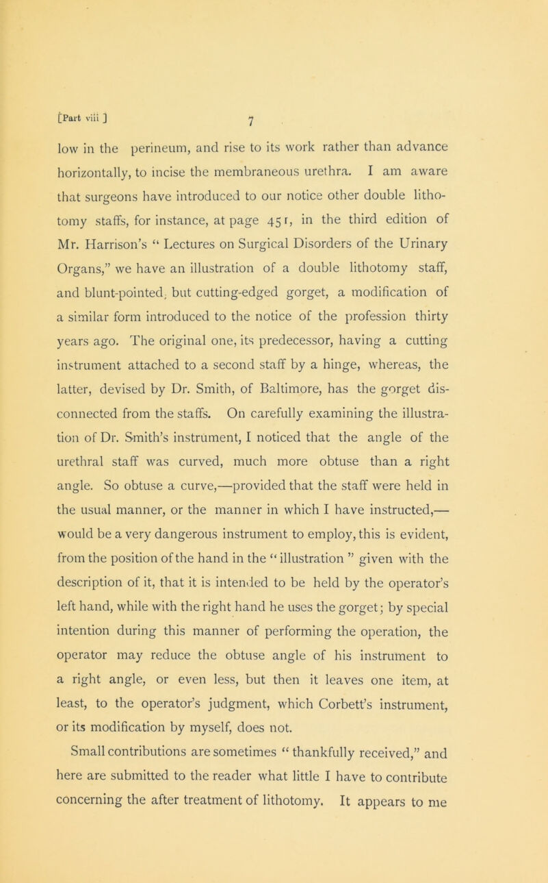 low in the perineum, and rise to its work rather than advance horizontally, to incise the membraneous urethra. I am aware that surgeons have introduced to our notice other double litho- tomy staffs, for instance, at page 45 r, in the third edition of Mr. Harrison’s “ Lectures on Surgical Disorders of the Urinary Organs,” we have an illustration of a double lithotomy staff, and blunt-pointed, but cutting-edged gorget, a modification of a similar form introduced to the notice of the profession thirty years ago. The original one, its predecessor, having a cutting instrument attached to a second staff by a hinge, whereas, the latter, devised by Dr. Smith, of Baltimore, has the gorget dis- connected from the staffs. On carefully examining the illustra- tion of Dr. Smith’s instrument, I noticed that the angle of the urethral staff was curved, much more obtuse than a right angle. So obtuse a curve,—provided that the staff were held in the usual manner, or the manner in which I have instructed,— would be a very dangerous instrument to employ, this is evident, from the position of the hand in the “ illustration ” given with the description of it, that it is intended to be held by the operator’s left hand, while with the right hand he uses the gorget; by special intention during this manner of performing the operation, the operator may reduce the obtuse angle of his instrument to a right angle, or even less, but then it leaves one item, at least, to the operator’s judgment, which Corbett’s instrument, or its modification by myself, does not. Small contributions are sometimes “ thankfully received,” and here are submitted to the reader what little I have to contribute concerning the after treatment of lithotomy. It appears to me