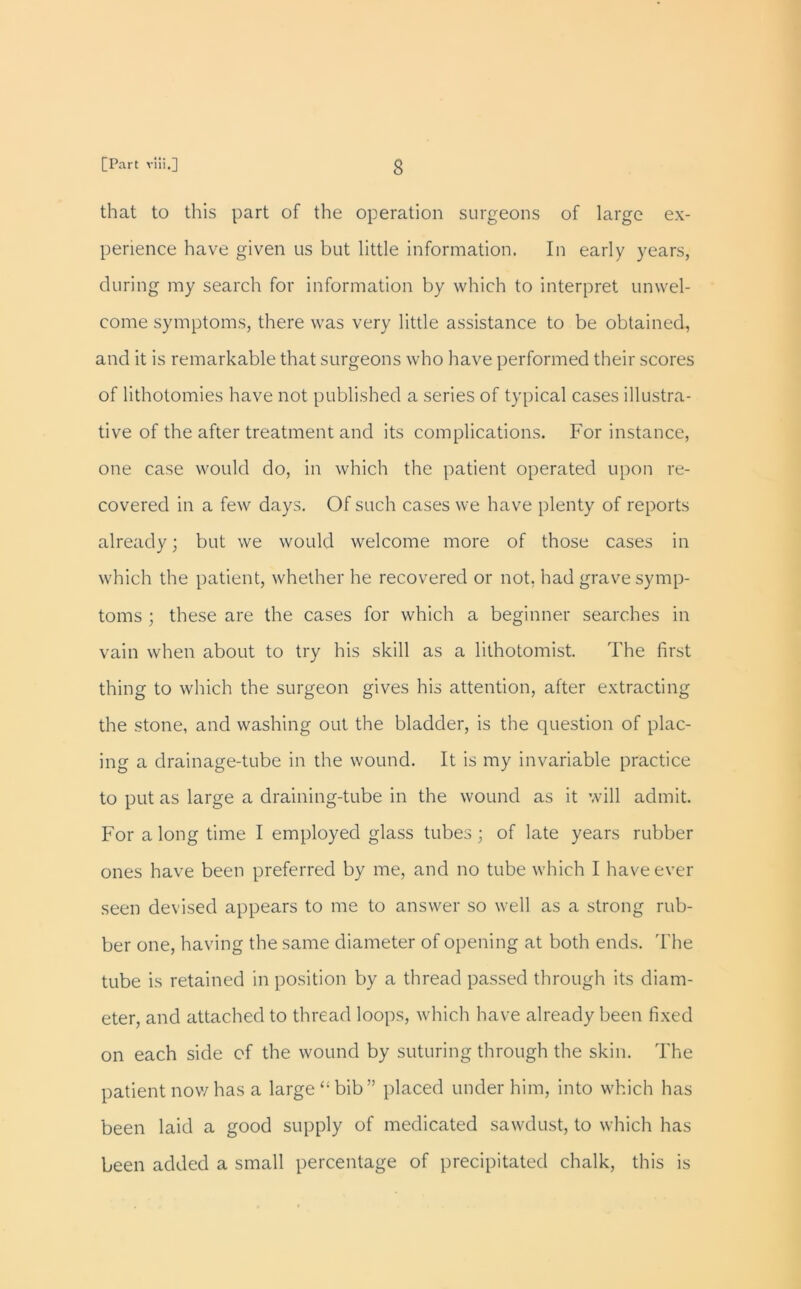 that to this part of the operation surgeons of large ex- perience have given us but little information. In early years, during my search for information by which to interpret unwel- come symptoms, there was very little assistance to be obtained, and it is remarkable that surgeons who have performed their scores of lithotomies have not published a series of typical cases illustra- tive of the after treatment and its complications. For instance, one case would do, in which the patient operated upon re- covered in a few days. Of such cases we have plenty of reports already; but we would welcome more of those cases in which the patient, whether he recovered or not, had grave symp- toms ; these are the cases for which a beginner searches in vain when about to try his skill as a lithotomist. The first thing to which the surgeon gives his attention, after extracting the stone, and washing out the bladder, is the question of plac- ing a drainage-tube in the wound. It is my invariable practice to put as large a draining-tube in the wound as it will admit. For a long time I employed glass tubes ; of late years rubber ones have been preferred by me, and no tube which I have ever seen devised appears to me to answer so well as a strong rub- ber one, having the same diameter of opening at both ends. The tube is retained in position by a thread passed through its diam- eter, and attached to thread loops, which have already been fixed on each side of the wound by suturing through the skin. The patient now has a large “bib” placed under him, into which has been laid a good supply of medicated sawdust, to which has been added a small percentage of precipitated chalk, this is
