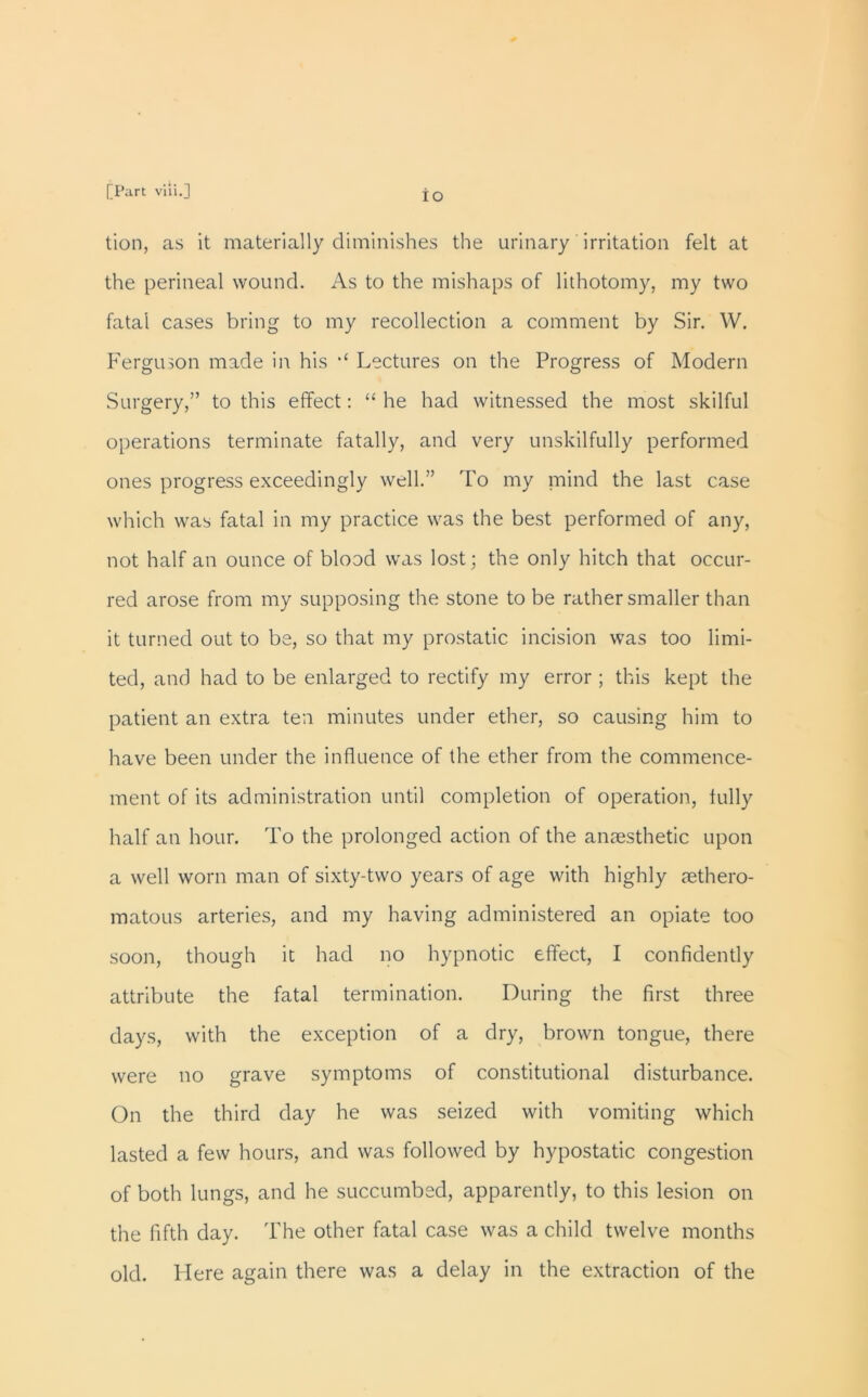 IO tion, as it materially diminishes the urinary irritation felt at the perineal wound. As to the mishaps of lithotomy, my two fatal cases bring to my recollection a comment by Sir. W. Ferguson made in his Lectures on the Progress of Modern Surgery,” to this effect: “ he had witnessed the most skilful operations terminate fatally, and very unskilfully performed ones progress exceedingly well.” To my mind the last case which was fatal in my practice was the best performed of any, not half an ounce of blood was lost; the only hitch that occur- red arose from my supposing the stone to be rather smaller than it turned out to be, so that my prostatic incision was too limi- ted, and had to be enlarged to rectify my error ; this kept the patient an extra ten minutes under ether, so causing him to have been under the influence of the ether from the commence- ment of its administration until completion of operation, fully half an hour. To the prolonged action of the anaesthetic upon a well worn man of sixty-two years of age with highly aethero- matous arteries, and my having administered an opiate too soon, though it had no hypnotic effect, I confidently attribute the fatal termination. During the first three days, with the exception of a dry, brown tongue, there were no grave symptoms of constitutional disturbance. On the third day he was seized with vomiting which lasted a few hours, and was followed by hypostatic congestion of both lungs, and he succumbed, apparently, to this lesion on the fifth day. The other fatal case was a child twelve months old. Here again there was a delay in the extraction of the