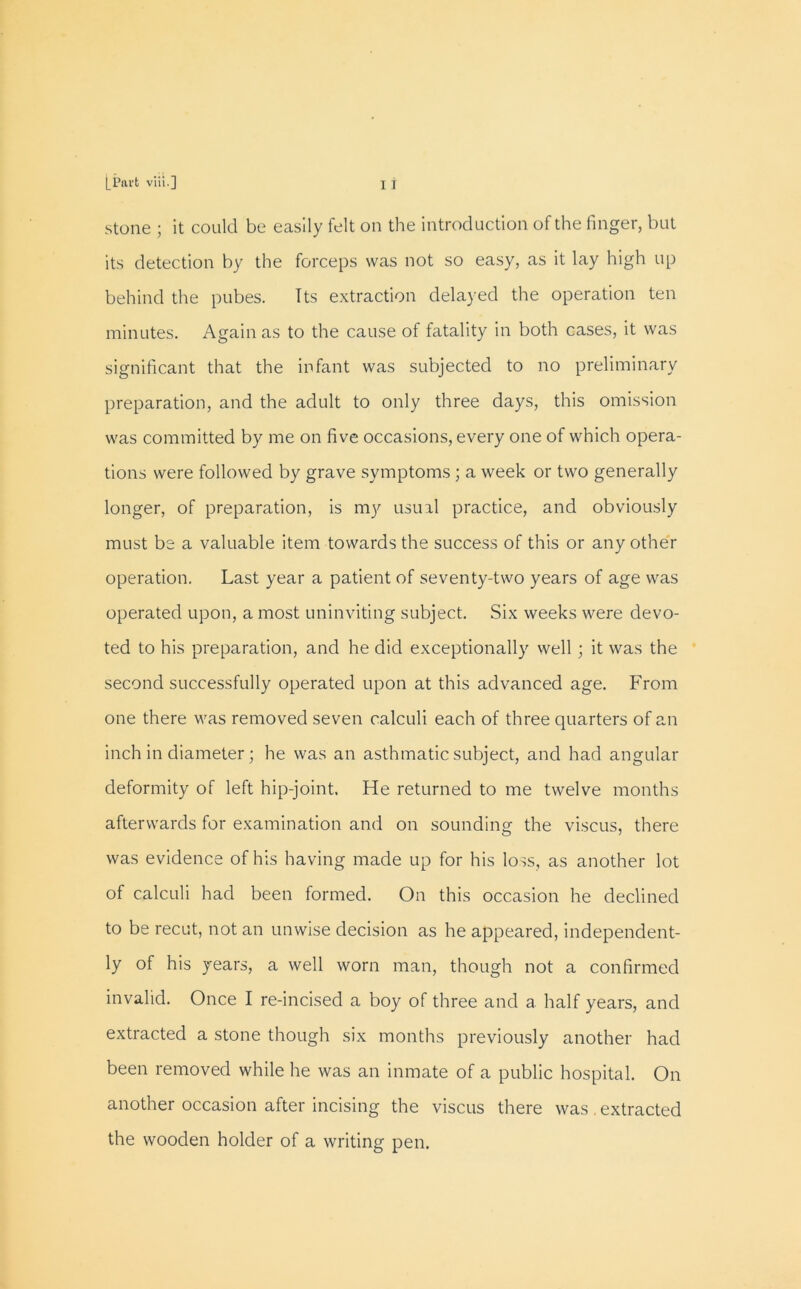 [Part viii.] X I stone ; it could be easily felt on the introduction of the finger, but its detection by the forceps was not so easy, as it lay high up behind the pubes. Its extraction delayed the operation ten minutes. Again as to the cause of fatality in both cases, it was significant that the infant was subjected to no preliminary preparation, and the adult to only three days, this omission was committed by me on five occasions, every one of which opera- tions were followed by grave symptoms ; a week or two generally longer, of preparation, is my usual practice, and obviously must be a valuable item towards the success of this or any other operation. Last year a patient of seventy-two years of age was operated upon, a most uninviting subject. Six weeks were devo- ted to his preparation, and he did exceptionally well ; it was the second successfully operated upon at this advanced age. From one there was removed seven calculi each of three quarters of an inch in diameter; he was an asthmatic subject, and had angular deformity of left hip-joint. He returned to me twelve months afterwards for examination and on sounding the viscus, there was evidence of his having made up for his loss, as another lot of calculi had been formed. On this occasion he declined to be recut, not an unwise decision as he appeared, independent- ly of his years, a well worn man, though not a confirmed invalid. Once I re-incised a boy of three and a half years, and extracted a stone though six months previously another had been removed while he was an inmate of a public hospital. On another occasion after incising the viscus there was . extracted the wooden holder of a writing pen.