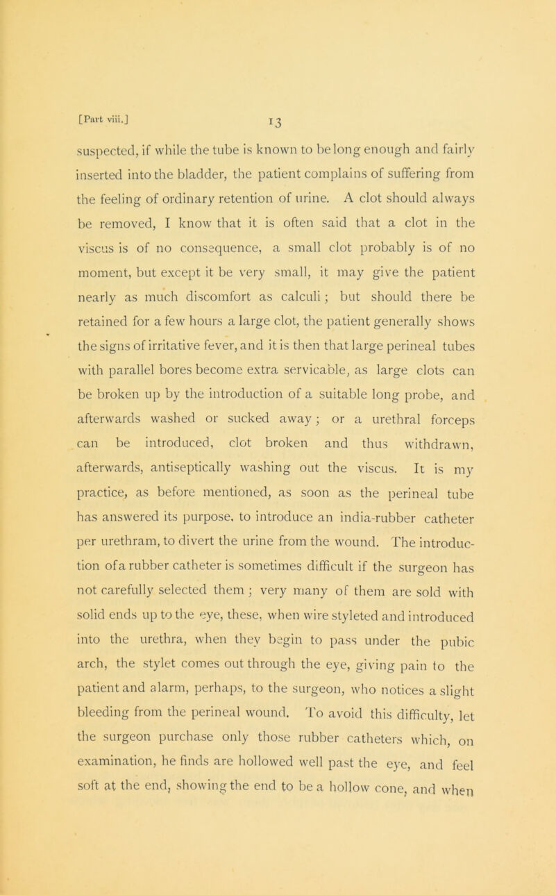 suspected, if while the tube is known to belong enough and fairly inserted into the bladder, the patient complains of suffering from the feeling of ordinary retention of urine. A clot should always be removed, I know that it is often said that a clot in the viscus is of no consequence, a small clot probably is of no moment, but except it be very small, it may give the patient nearly as much discomfort as calculi; but should there be retained for a few hours a large clot, the patient generally shows the signs of irritative fever, and it is then that large perineal tubes with parallel bores become extra servicable, as large clots can be broken up by the introduction of a suitable long probe, and afterwards washed or sucked away; or a urethral forceps can be introduced, clot broken and thus withdrawn, afterwards, antiseptically washing out the viscus. It is my practice, as before mentioned, as soon as the perineal tube has answered its purpose, to introduce an india-rubber catheter per urethram, to divert the urine from the wound. The introduc- tion of a rubber catheter is sometimes difficult if the surgeon has not carefully selected them • very many of them are sold with solid ends up to the eye, these, when wirestyleted and introduced into the urethra, when they begin to pass under the pubic arch, the stylet comes out through the eye, giving pain to the patient and alarm, perhaps, to the surgeon, who notices a slight bleeding from the perineal wound. To avoid this difficulty, let the surgeon purchase only those rubber catheters which, on examination, he finds are hollowed well past the eye, and feel soft at the end, showing the end to be a hollow cone, and when