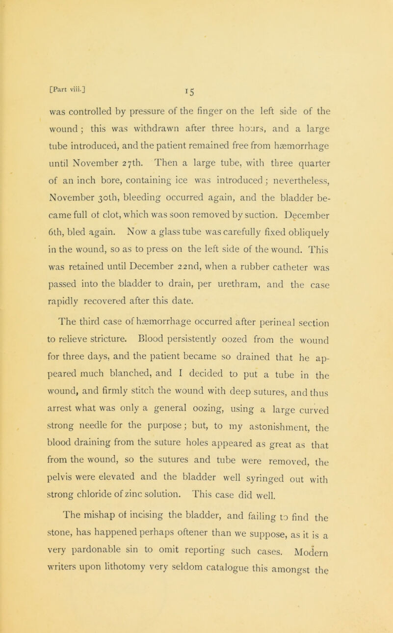 was controlled by pressure of the finger on the left side of the wound; this was withdrawn after three hours, and a large tube introduced, and the patient remained free from haemorrhage until November 27th. Then a large tube, with three quarter of an inch bore, containing ice was introduced ; nevertheless, November 30th, bleeding occurred again, and the bladder be- came full ot clot, which was soon removed by suction. December 6th, bled again. Now a glass tube was carefully fixed obliquely in the wound, so as to press on the left side of the wound. This was retained until December 22nd, when a rubber catheter was passed into the bladder to drain, per urethram, and the case rapidly recovered after this date. The third case of haemorrhage occurred after perineal section to relieve stricture. Blood persistently oozed from the wound for three days, and the patient became so drained that he ap- peared much blanched, and I decided to put a tube in the wound, and firmly stitch the wound with deep sutures, and thus arrest what was only a general oozing, using a large curved strong needle for the purpose; but, to my astonishment, the blood draining from the suture holes appeared as great as that from the wound, so the sutures and tube were removed, the pelvis were elevated and the bladder well syringed out with strong chloride of zinc solution. This case did well. The mishap of incising the bladder, and failing to find the stone, has happened perhaps oftener than we suppose, as it is a very pardonable sin to omit reporting such cases. Modern writers upon lithotomy very seldom catalogue this amongst the