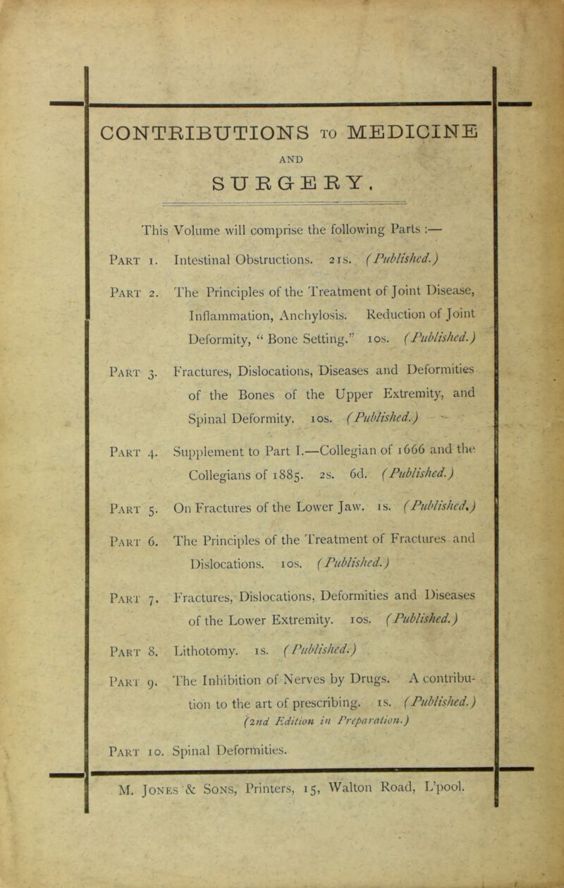 CONTRIBUTIONS to MEDICINE AND _ ■ t SURGE R Y, This Volume will comprise the following Parts :— \ Part i. Intestinal Obstructions. 21s. (Published.) Part 2. The Principles of the Treatment of Joint Disease, Inflammation, Anchylosis. Reduction ol Joint Deformity, “ Bone Setting.” 10s. (Published.) Part 3. Fractures, Dislocations, Diseases and Deformities of the Bones of the Upper Extremity, and Spinal Deformity. 10s. (Published.) Part 4. Supplement to Part I.—Collegian of 1C66 and the. Collegians of 1885. 2s. 6d. (Published.) Part 5. On Fractures of the Lower Jaw. is. (Published,) / Part 6. The Principles of the Treatment of Fractures and Dislocations. 10s. (Published.) Part 7. Fractures, Dislocations, Deformities and Diseases of the Lower Extremity. 10s. (Published.) Part 8. Lithotomy, is. (Published.) Part 9. The Inhibition of Nerves by Drugs. A contribu- tion to the art of prescribing, is. (Published.) (2nd Edition in Preparation.) Part 10. Spinal Deformities. M. Jones & Sons, Printers, 15, Walton Road, L’pool.