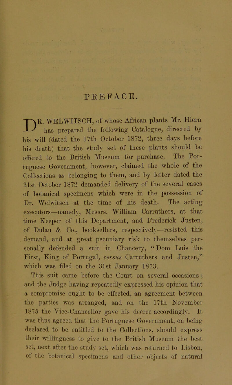 PREFACE. R. WELWITSCH, of whose African plants Mr. Hiern has prepared the following Catalogue, directed by his will (dated the 17th October 1872, three days before his death) that the study set of these plants should be offered to the British Museum for purchase. The Por- tuguese Government, however, claimed the whole of the Collections as belonging to them, and by letter dated the 31st October 1872 demanded delivery of the several cases of botanical specimens which were in the possession of Dr. Welwitsch at the time of his death. The acting executors—namely, Messrs. William Carruthers, at that time Keeper of this Department, ami Frederick Justen, of Dulau & Co., booksellers, respectively—resisted this demand, and at great pecuniary risk to themselves per- sonally defended a suit in Chancery, “ Dom Luis the First, King of Portugal, versus Carruthers and Justen,’’ which was filed on the 31st January 1873. This suit came before the Court on several occasions ; and the Judge having repeatedly expressed his opinion that a compromise ought to be effected, an agreement between the parties was arranged, and on the 17th November 1875 the Vice-Chancellor gave his decree accordingly. It was thus agreed that the Portuguese Government, on being- declared to be entitled to the Collections, should express their willingness to give to the British Museum the best set, next after the study set, which was returned to Lisbon, of the botanical specimens and other objects of natural