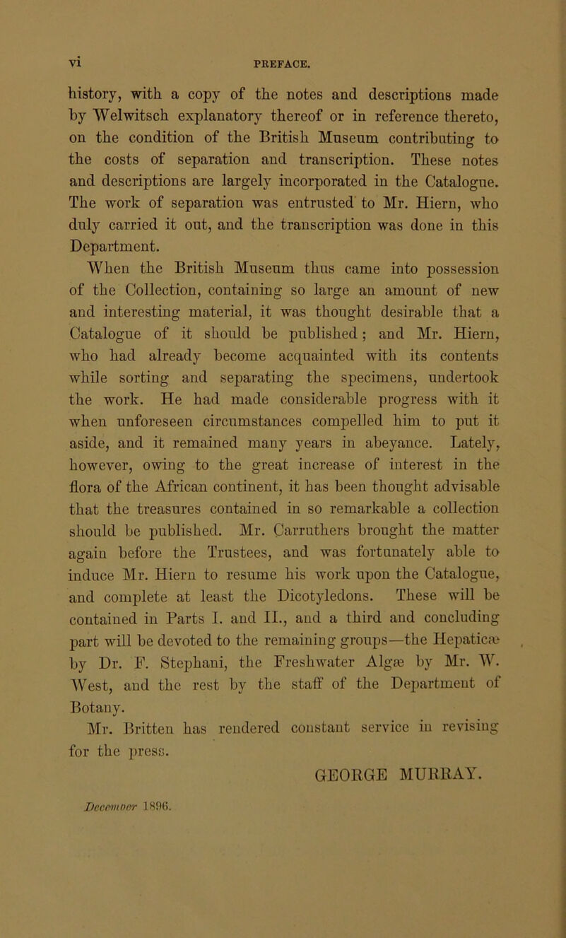 history, with a copy of the notes and descriptions made by Welwitsch explanatory thereof or in reference thereto, on the condition of the British Museum contributing to the costs of separation and transcription. These notes and descriptions are largely incorporated in the Catalogue. The work of separation was entrusted to Mr. Hiern, who duly carried it out, and the transcription was done in this Department. When the British Museum thus came into possession of the Collection, containing so large an amount of new and interesting material, it was thought desirable that a Catalogue of it should be published; and Mr. Hiern, who had already become acquainted with its contents while sorting and separating the specimens, undertook the work. He had made considerable progress with it when unforeseen circumstances compelled him to put it aside, and it remained many years in abeyance. Lately, however, owing to the great increase of interest in the flora of the African continent, it has been thought advisable that the treasures contained in so remarkable a collection should be published. Mr. Carrutkers brought the matter again before the Trustees, and was fortunately able to induce Mr. Hiern to resume his work upon the Catalogue, and complete at least the Dicotyledons. These will be contained in Barts I. and II., and a third and concluding part will be devoted to the remaining groups—the Hepaticse by Dr. F. Stephani, the Freshwater Algae by Mr. W. West, and the rest by the staff of the Department of Botany. Mr. Britten has rendered constant service in revising for the press. GEORGE MURRAY. Ilcccmocr 180(>.