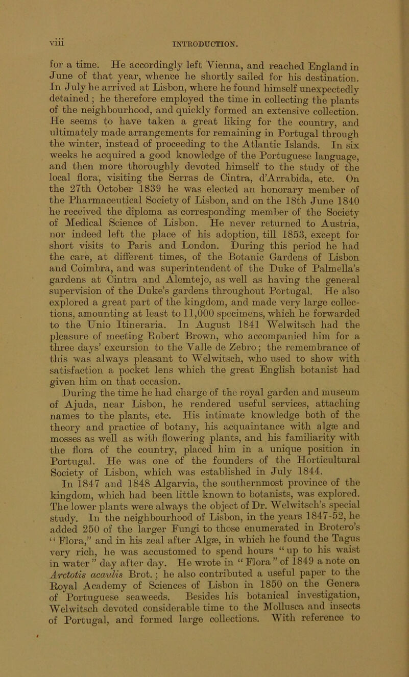 for a time. He accordingly left Vienna, and reached England in June of that year, whence he shortly sailed for his destination. In July he arrived at Lisbon, where he found himself unexpectedly detained ; he therefore employed the time in collecting the plants of the neighbourhood, and quickly formed an extensive collection. He seems to have taken a great liking for the country, and ultimately made arrangements for remaining in Portugal through the winter, instead of proceeding to the Atlantic Islands. In six weeks he acquired a good knowledge of the Portuguese language, and then more thoroughly devoted himself to the study of the local flora, visiting the Serras de Cintra, d’Arrabida, etc. On the 27th October 1839 he was elected an honoraiy member of the Pharmaceutical Society of Lisbon, and on the 18th June 1840 he received the diploma as corresponding member of the Society of Medical Science of Lisbon. He never returned to Austria, nor indeed left the place of his adoption, till 1853, except for short visits to Paris and London. During this period he had the care, at different times, of the Botanic Gardens of Lisbon and Coimbra, and was superintendent of the Duke of Palmella’s gardens at Cintra and Alemtejo, as well as having the general supervision of the Duke’s gardens throughout Portugal. He also explored a great part of the kingdom, and made very large collec- tions, amounting at least to 11,000 specimens, which he forwarded to the Unio Itineraria. In August 1841 Welwitsch had the pleasure of meeting Bobert Brown, who accompanied him for a three days’ excursion to the Valle de Zebro; the remembrance of this was always pleasant to Welwitsch, who used to show with satisfaction a pocket lens which the great English botanist had given him on that occasion. During the time he had charge of the royal garden and museum of Ajuda, near Lisbon, he rendered useful services, attaching names to the plants, etc. His intimate knowledge both of the theory and practice of botany, his acquaintance with alg£e and mosses as well as with flowering plants, and his familiarity with the flora of the country, placed him in a unique position in Portugal. He was one of the founders of the Horticultural Society of Lisbon, which was established in July 1844. In 1847 and 1848 Algarvia, the southernmost province of the kingdom, which had been little known to botanists, was explored. The lower plants were always the object of Dr. Welwitsch’s special study. In the neighbourhood of Lisbon, in the years 1847-52, he added 250 of the larger Fungi to those enumerated in Brotero’s ‘ ‘ Flora,” and in his zeal after Algae, in which he found the Tagus very rich, he was accustomed to spend hours “ up to his waist in water ” day after day. He wrote in “ Flora ” of 1849 a note on Arctotde acaulis Brot.; he also contributed a useful paper to the Royal Academy of Sciences of Lisbon in 1850 on the Genera of Portuguese seaweeds. Besides his botanical investigation, Welwitsch devoted considerable time to the Mollusca and insects of Portugal, and formed large collections. With reference to