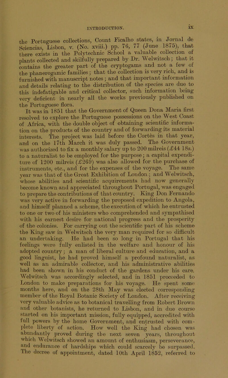 j-]^0 Portuguese collections, Count Ficalho states, in Jornal de Sciencias, Lisbon, v. (No. xviii.) pp. 76, 77 (June 1875), that there exists in the Polytechnic School a valuable collection of plants collected and skilfully prepared by Dr. Welwitsch; that it contains the greater part of the cryptogams and not. a few of the phanerogamic families j that the collection is very rich, and is furnished with manuscript notes ; and that important information and details relating to the distribution of the species are due to this indefatigable and critical collector, such information being very deficient in nearly all the works previously published on the Portuguese flora. It was in 1851 that the Government of Queen Dona Maria first resolved to explore the Portuguese possessions on the West Coast of Africa, with the double object of obtaining scientific informa- tion on the products of the country and of forwarding its material interests. The project was laid before the Cortes in that year, and on the 17th March it was duly passed. The Government was authorized to fix a monthly salary up to 200 milreis (,£44 18s.) to a naturalist to be employed for the purpose; a capital expendi- ture of 1200 milreis (<£269) was also allowed for the purchase of instruments, etc., and for the expenses of the voyage. The same year was that of the Great Exhibition of London ; and Welwitsch, whose abilities and scientific acquirements bad now generally become known and appreciated throughout Portugal, was engaged to prepare the contributions of that country. King Don Fernando was very active in forwarding the proposed expedition to Angola, and himself planned a scheme, the execution of which he entrusted to one or two of his ministers who comprehended and sympathised with his earnest desire for national progress and the prosperity of the colonies. For carrying out the scientific part of his scheme the King saw in Welwitsch the very man required for so difficult an undertaking. He had been so long in Portugal that his feelings were fully enlisted in the welfare and honour of his adopted country; a man of liberal culture and education, and a good linguist, he had proved himself a profound naturalist, as well as an admirable collector, and his administrative abilities had been shown in his conduct of the gardens under his care. Welwitsch was accordingly selected, and in 1851 proceeded to London to make preparations for his voyage. He spent some months here, and on the 28th May was elected corresponding member of the Royal Botanic Society of London. After receiving very valuable advice as to botanical travelling from Robert Brown and other botanists, he returned to Lisbon, and in due course started on his important mission, fully equipped, accredited with full powers by the home Government, and entrusted with com- plete liberty of action. How well the King had chosen was abundantly proved during tbe next seven years, throughout which Welwitsch showed an amount of enthusiasm, perseverance, and endurance of hardships which could scarcely be surpassed. The decree of appointment, dated 10th April 1852, referred to