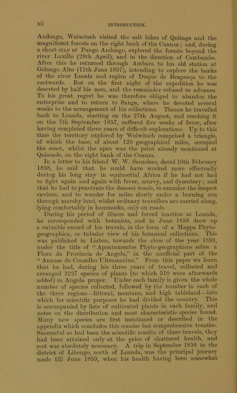 XU Andongo, Welwitsch visited the salt lakes of Quitage and the magnificent forests on the right bank of the Cuanza ; and, during a short stay at Pungo Andongo, explored the forests beyond the river Luxillo (28th April), and in the direction of Cambambe. After this he returned through Ambaca to his old station at Golungo Alto (11th June 1857), intending to explore the banks of the river Lucala and region of Duque de Braganga to the eastwards. But on the first night of the expedition he was deserted by half his men, and the remainder refused to advance. To his great regret he was therefore obliged to abandon the enterprise and to return to Sange, where he devoted several weeks to the arrangement of his collections. Thence he travelled back to Loanda, starting on the 27th August, and reaching it on the 7th September 1857, suffered five weeks of fever, after having completed three years of difficult explorations. Up to this time the territory explored by Welwitsch comprised a triangle, of which the base, of about 120 geographical miles, occupied the coast, whilst the apex was the point already mentioned at Quisonde, on the right bank of the Cuanza. In a letter to his friend W. W. Saunders, dated 10th February 1858, he said that he could have worked more effectually during his long stay in equinoctial Africa if he had not had to fight again and again with fever, scurvy, and dysentery; and that he had to penetrate the densest woods, to examine the deepest ravines, and to wander for miles slowly under a burning sun through marshy land, whilst ordinary travellers are carried along, lying comfortably in hammocks, only on roads. During his period of illness and forced inaction at Loanda, he corresponded with botanists, and in June 1858 drew up a valuable record of his travels, in the form of a Mappa Phyto- geographica, or tabular view of his botanical collections. This was published in Lisbon, towards the close of the year 1859, under the title of “ Apontamentos Phyto-geographicos sobre a Flora da Provincia de Angola,” in the unofficial part of the “ Annaes do Conselho Ultramarino.” From this paper we learn that he had, during his three years of travel, collected and arranged 3227 species of plants (to which 510 were afterwards added) in Angola proper. Under each family is given the whole number of species collected, followed by the number in each of the three regions—littoral, montane, and high tableland—into which for scientific purposes he had divided the country. This is accompanied by lists of cultivated plants in each family, and notes on the distribution and most characteristic species found. Many new species are first mentioned or described in the appendix which concludes this concise but comprehensive treatise. Successful as had been the scientific results of these travels, they had been attained only at the price of shattered health, and rest was absolutely necessary. A trip in September 1858 to the district of Libongo, north of Loanda, w?as the principal journey made till June 1859, wrhen his health having been somewhat