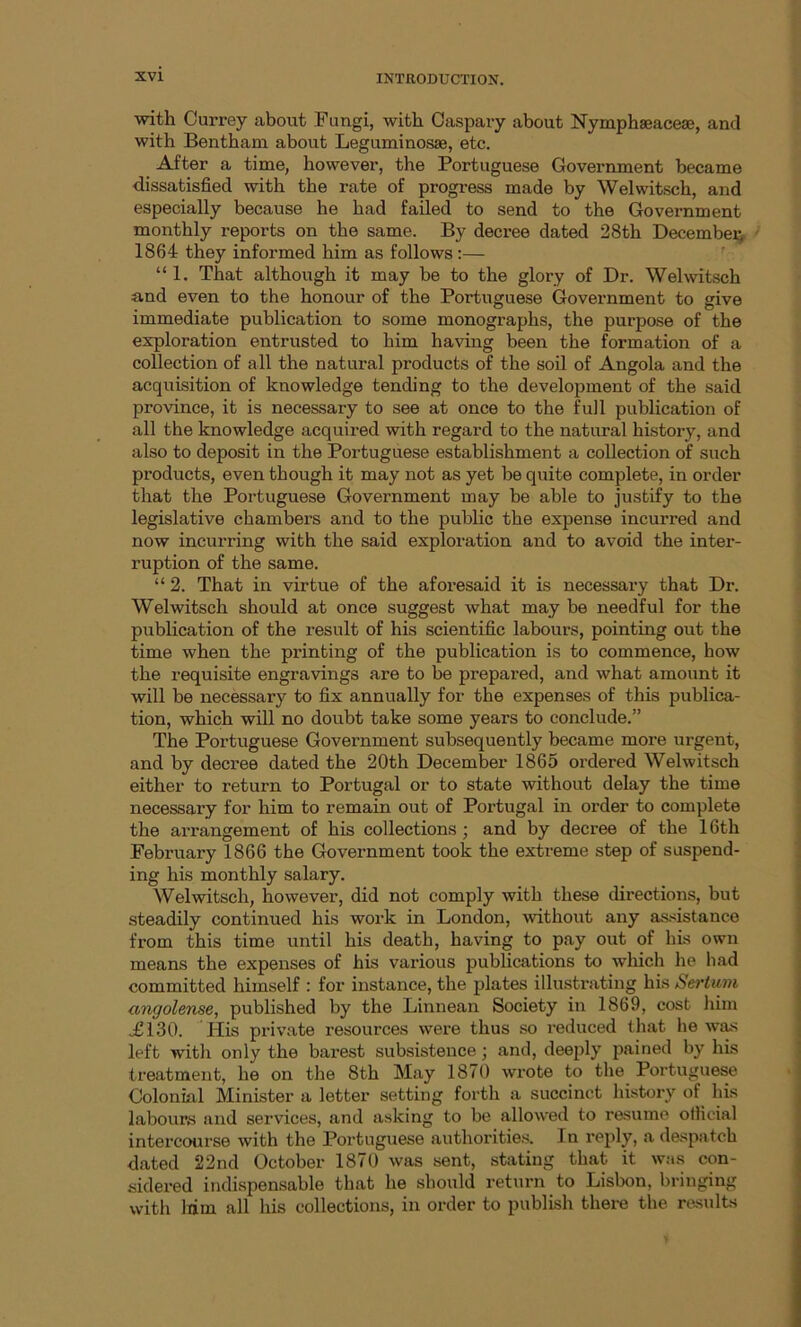 with Currey about Fungi, with Caspary about Nymphaeacese, and with Bentham about Leguminosse, etc. After a time, however, the Portuguese Government became dissatisfied with the rate of progress made by Welwitsch, and especially because he had failed to send to the Government monthly reports on the same. By decree dated 28th December 1864 they informed him as follows:— “1. That although it may be to the glory of Dr. Welwitsch and even to the honour of the Portuguese Government to give immediate publication to some monographs, the purpose of the exploration entrusted to him having been the formation of a collection of all the natural products of the soil of Angola and the acquisition of knowledge tending to the development of the said province, it is necessary to see at once to the full publication of all the knowledge acquired with regard to the natural history, and also to deposit in the Portuguese establishment a collection of such products, even though it may not as yet be quite complete, in order that the Portuguese Government may be able to justify to the legislative chambers and to the public the expense incurred and now incurring with the said exploration and to avoid the inter- ruption of the same. “ 2. That in virtue of the aforesaid it is necessary that Dr. Welwitsch should at once suggest what may be needful for the publication of the result of his scientific labours, pointing out the time when the printing of the publication is to commence, how the requisite engravings are to be prepared, and what amount it will be necessary to fix annually for the expenses of this publica- tion, which will no doubt take some years to conclude.” The Portuguese Government subsequently became more urgent, and by decree dated the 20th December 1865 ordered Welwitsch either to return to Portugal or to state without delay the time necessary for him to remain out of Portugal in order to complete the arrangement of his collections; and by decree of the 16th February 1866 the Government took the extreme step of suspend- ing his monthly salary. Welwitsch, however, did not comply with these directions, but steadily continued his work in London, without any assistance from this time until his death, having to pay out of his own means the expenses of his various publications to which he had committed himself : for instance, the plates illustrating his Sertum angolense, published by the Linnean Society in 1869, cost him .£130. His private resources were thus so reduced that he was left with only the barest subsistence ; and, deeply pained by his treatment, he on the 8th May 1870 wrote to the Portuguese Colonial Minister a letter setting forth a succinct history of his labours and services, and asking to be allowed to resume official intercourse with the Portuguese authorities. I n reply, a despatch dated 22nd October 1870 was sent, stating that it was con- sidered indispensable that he should return to Lisbon, bringing with liim all his collections, in order to publish there the results