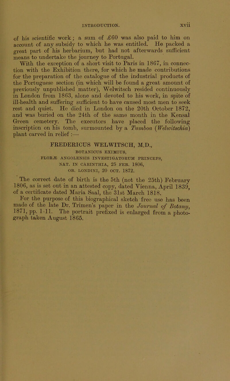 of his scientific work; a sum of <£60 was also paid to him on account of any subsidy to which he was entitled. He packed a great part of his herbarium, but had not afterwards sufficient means to undertake the journey to Portugal. With the exception of a short visit to Paris in 1867, in connec- tion with the Exhibition there, for which he made contributions for the preparation of the catalogue of the industrial products of the Portuguese section (in which will be found a great amount of previously unpublished matter), Welwitsch resided continuously in London from 1863, alone and devoted to his work, in spite of ill-health and suffering sufficient to have caused most men to seek rest and quiet. He died in London on the 20th October 1872, and was buried on the 24th of the same month in the Kensal Green cemetery. The executors have placed the following inscription on his tomb, surmounted by a Tumboa (Wehvitschia) plant carved in relief :— FREDERICUS WELWITSCH, M.D., BOTANICUS EXIMIUS, FLORAS ANGOLENSIS INVESTIGATORUM PRINCEPS, NAT. IN CARINTHIA, 25 FEB. 1806, OB. LONDINI, 20 OCT. 1872. The correct date of birth is the 5th (not the 25th) February 1806, as is set out in an attested copy, dated Vienna, April 1839, of a certificate dated Maria Saal, the 31st March 1818. bor the purpose of this biographical sketch free use has been made of the late Dr. Trimen’s paper in the Journal of Botany. 1871, pp. 1 11. The portrait prefixed is enlarged from a photo- graph taken August 1865.