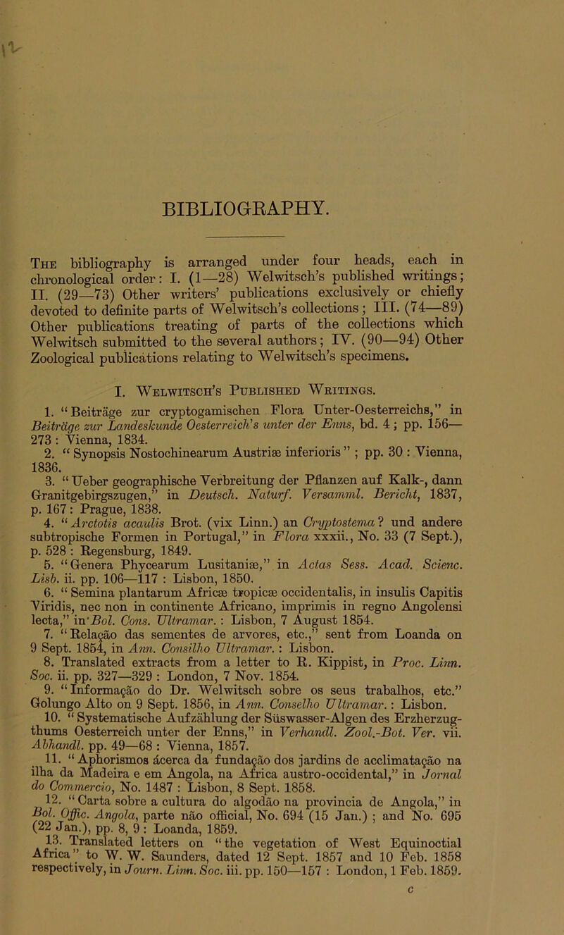 BIBLIOGRAPHY. The bibliography is arranged under four beads, each in chronological order: I. (1—28) Welwitsch’s published writings; II. (29—73) Other writers’ publications exclusively or chiefly devoted to definite parts of Welwitsch’s collections; III. (14—89) Other publications treating of parts of the collections which Welwitsch submitted to the several authors; IV. (90—94) Other Zoological publications relating to Welwitsch’s specimens. I. Welwitsch’s Published Writings. 1. “ Beitrage zur cryptogamischen Flora Unter-Oesterreichs,” in Beitrage zur Landeslcunde Oesterreich's unter der Enns, bd. 4 ; pp. 156— 273 : Vienna, 1834. 2. “ Synopsis Nostochinearum Austria inferioris ” ; pp. 30 : Vienna, 1836. 3. “ Ueber geographische Verbreitung der Pflanzen auf Kalk-, dann Granitgebirgszugen,” in Deutscli. Naturf. Versamml. Bericht, 1837, p. 167 : Prague, 1838. 4. “ Arctotis acaulis Brot. (vix Linn.) an Cryptostema ? und andere subtropische Formen in Portugal,” in Flora xxxii., No. 33 (7 Sept.), p. 528 : Regensburg, 1849. 5. “Genera Phycearum Lusitania},” in Actas Sess. Acad. Scienc. Lisb. ii. pp. 106—117 : Lisbon, 1850. 6. “ Semina plantarum Africa} tropica} occidentalis, in insulis Capitis Viridis, nec non in continente Africano, imprimis in regno Angolensi lecta,” in'Bol. Cons. Ultramar. : Lisbon, 7 August 1854. 7. “Relagao das sementes de arvores, etc.,” sent from Loanda on 9 Sept. 1854, in Ann. Consilho Ultramar.: Lisbon. 8. Translated extracts from a letter to R. Kippist, in Proc. Linn. Soc. ii. pp. 327—329 : London, 7 Nov. 1854. 9. “Informagao do Dr. Welwitsch sobre os seus trabalhos, etc.” Golungo Alto on 9 Sept. 1856, in Ann. Conselho Ultramar.: Lisbon. 10. “ Systematische Aufzahlung der Suswasser-Algen des Erzherzug- thums Oesterreich unter der Enns,” in Verliandl. Zool.-Bot. Ver. vii. Ahhandl. pp. 49—68 : Vienna, 1857. 11. “ Aphorismos dcerca da fundagao dos jardins de acclimatagao na ilha da Madeira e em Angola, na Africa austro-occidental,” in Jornal do Commercio, No. 1487 : Lisbon, 8 Sept. 1858. 12. “ Carta sobre a cultura do algodao na provincia de Angola,” in Bol. Offic. Angola, parte nao official, No. 694 (15 Jan.) ; and No. 695 (22 Jan.), pp. 8, 9 : Loanda, 1859. 13. Translated letters on “the vegetation of West Equinoctial Africa” to W. W. Saunders, dated 12 Sept. 1857 and 10 Feb. 1858 respectively, in Journ. Linn. Soc. iii. pp. 150—157 : London, 1 Feb. 1859. c