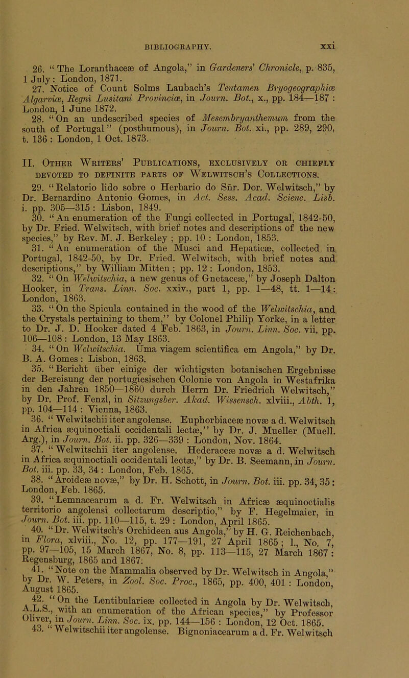 26. “ The Loranthacese of Angola,” in Gardeners' Chronicle, p. 835, 1 July: London, 1871. 27. Notice of Count Solms Laubach’s Tentamen Bryogeographicc Algarvice, Regni Lusitani Provincicr, in Journ. Bot., x., pp. 184—187 : London, 1 June 1872. 28. “ On an undescribed species of Mesembryanthemum from the south of Portugal” (posthumous), in Journ. Bot. xi., pp. 289, 290, t. 136 : London, 1 Oct. 1873. II. Other Writers’ Publications, exclusively or chiefly DEVOTED TO DEFINITE PARTS OF WELWITSCH’s COLLECTIONS. 29. “ Relatorio lido sobre o Herbario do Shr. Dor. Welwitsch,” by Dr. Bernardino Antonio Gomes, in Act. Sess. Acad. Scienc. Lisb. i. pp. 305—315 : Lisbon, 1849. 30. “ An enumeration of the Fungi collected in Portugal, 1842-50, by Dr. Fried. Welwitsch, with brief notes and descriptions of the new species,” by Kev. M. J. Berkeley ; pp. 10 : London, 1853. 31. “An enumeration of the Musci and Hepaticae, collected in Portugal, 1842-50, by Dr. Fried. Welwitsch, with brief notes and descriptions,” by William Mitten ; pp. 12 : London, 1853. 32. “ On Welwitschia, a new genus of Gnetaceae,” by Joseph Dalton Hooker, in Trans. Linn. Soc. xxiv., part 1, pp. 1—48, tt. 1—14: London, 1863. 33. “ On the Spicula contained in the wood of the Welwitschia, and the Crystals pertaining to them,” by Colonel Philip Yorke, in a letter to Dr. J. D. Hooker dated 4 Feb. 1863, in Journ. Linn. Soc. vii. pp. 106—108 : London, 13 May 1863. 34. “ On Welwitschia. TJma viagem scientifica em Angola,” by Dr. B. A. Gomes : Lisbon, 1863. 35. “Bericht iiber einige der wichtigsten botanischen Ergebnisse der Bereisung der portugiesischen Colonie von Angola in Westafrika in den Jahren 1850—1860 durch Herrn Dr. Friedrich Welwitsch,” by Dr. Prof. Fenzl, in Sitzungsber. Ahad. Wissensch. xlviii., Abth. 1, pp. 104—114 : Yienna, 1863. 36. “ Welwitschiiiter angolense. Euphorbiaceae novae a d. Welwitsch in Africa sequinoctiali occidentali lectae,” by Dr. J. Mueller (Muell. Arg.), in Journ. Bot. ii. pp. 326—339 : London, Nov. 1864. 37. “Welwitschii iter angolense. Hederaceae novae a d. Welwitsch in Africa aequinoctiali occidentali lectae,” by Dr. B. Seemann, in Journ. Bot. iii. pp. 33, 34: London, Feb. 1865. 38. “ Aroideae novae,” by Dr. H. Schott, in Journ. Bot, iii. pp. 34 35 • London, Feb. 1865. 39. “Lemnacearum a d. Fr. Welwitsch in Africae aequinoctialis territorio angolensi collectarum descriptio,” by F. Hegelmaier, in Journ. Bot. iii. pp. 110—115, t. 29 : London, April 1865. 40. “Dr. Welwitsch’s Orchideen aus Angola,” by H. G. Reichenbach, in Flora, xlviii., No. 12, pp. 177—191, 27 April 1865 : 1., No 7, pp. 97—105, 15 March 1867, No. 8, pp. 113—115, 27 March 1867: Regensburg, 1865 and 1867: 41. “Note on the Mammalia observed by Dr. Welwitsch in Angola ” by Dr. W. Peters, in Zool. Soc. Proc., 1865, pp. 400, 401 : London, August 1865. 42 “On the Lentibularieae collected in Angola by Dr. Welwitsch, A.L.S., with an enumeration of the African species,” by Professor ° m w J°urn- Linn- Soc■ix- PP- 144—156 : London, 12 Oct. 1865. 43. Welwitschii iter angolense. Bignoniacearum a d. Fr. Welwitsch