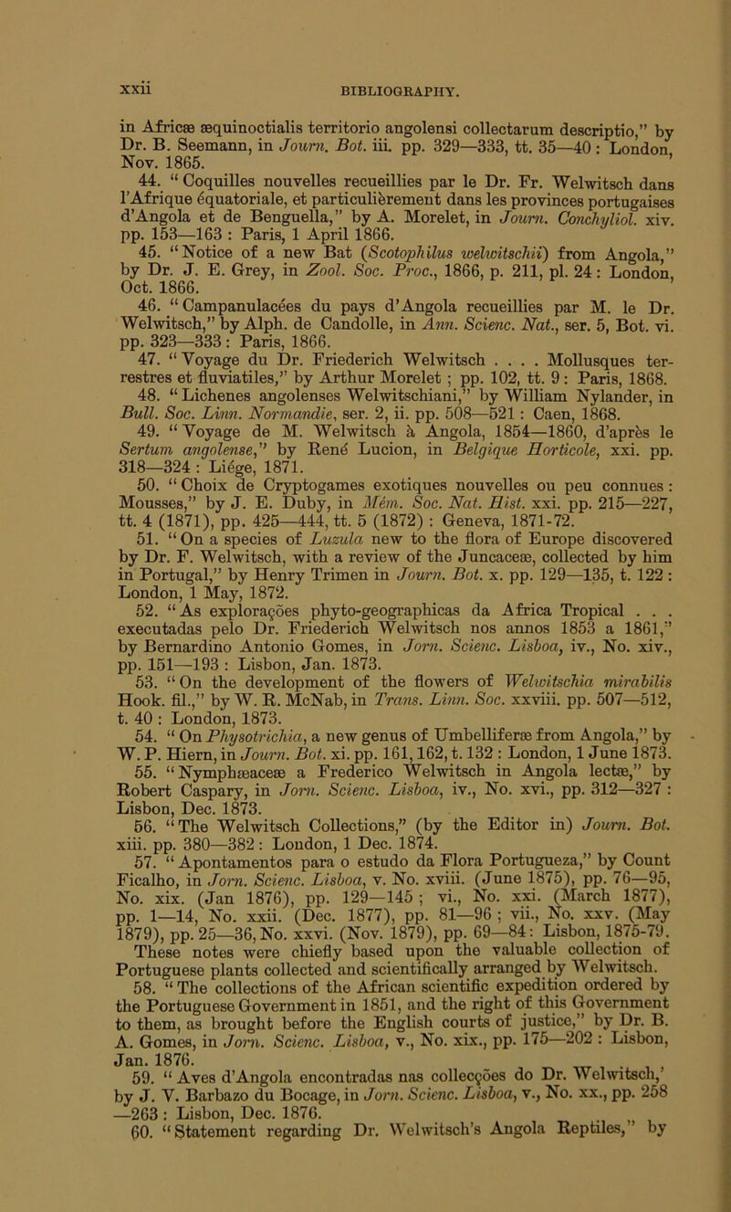 in Africae aequinoctialis territorio angolensi collectarum descriptio,” by Dr. B. Seemann, in Journ. Bot. iii. pp. 329—333, tt. 35—40 : London Nov. 1865. 44. “ Coquilles nouvelles recueillies par le Dr. Fr. Wehvitsch dans l’Afrique dquatoriale, et particulierement dans les provinces portugaises d’Angola et de Benguella,” by A. Morelet, in Joum. Conchyliol. xiv. pp. 153—163 : Paris, 1 April 1866. 45. “Notice of a new Bat (Scotopbilus welwitschii) from Angola ” by Dr. J. E. Grey, in Zool. Soc. Proc., 1866, p. 211, pi. 24: London, Oct. 1866. 46. “ Campanulacees du pays d’Angola recueillies par M. le Dr. Welwitsch,” by Alph. de Candolle, in Ann. Scienc. Nat., ser. 5, Bot. vi pp. 323—333 : Paris, 1866. 47. “ Voyage du Dr. Friederich Welwitsch .... Mollusques ter- restres et fluviatiles,’’ by Arthur Morelet ; pp. 102, tt. 9: Paris, 1868. 48. “ Lichenes angolenses Welwitschiani,” by William Nylander, in Bull. Soc. Linn. Normandie, ser. 2, ii. pp. 508—521: Caen, 1868. 49. “ Voyage de M. Welwitsch k Angola, 1854—1860, d’aprfes le Sertum angolenseby Rend Lucion, in Belgique Horticole, xxi. pp. 318—324 : Liege, 1871. 50. “ Choix de Cryptogames exotiques nouvelles ou peu connues : Mousses,” by J. E. Duby, in Mem. Soc. Nat. Hist. xxi. pp. 215—227, tt. 4 (1871), pp. 425—444, tt. 5 (1872) : Geneva, 1871-72. 51. “On a species of Luzula new to the flora of Europe discovered by Dr. F. Welwitsch, with a review of the Juncaceae, collected by him in Portugal,” by Henry Trimen in Journ. Bot. x. pp. 129—135, t. 122 : London, 1 May, 1872. 52. “As exploragoes phyto-geographicas da Africa Tropical . . . executadas pelo Dr. Friederich Welwitsch nos annos 1853 a 1861,” by Bernardino Antonio Gomes, in Jom. Scienc. Lisboa, iv., No. xiv., pp. 151—193 : Lisbon, Jan. 1873. 53. “ On the development of the flowers of Welwitschia mirabilis Hook, fil.,” by W. R. McNab, in Trans. Linn. Soc. xxviii. pp. 507—512, t. 40 : London, 1873. 54. “ On Physotrichia, a new genus of Umbelliferse from Angola,” by W. P. Hiern, in Journ. Bot. xi. pp. 161,162,1.132 : London, 1 June 1873. 55. “ Nymphteaceas a Frederico Welwitsch in Angola lectre,” by Robert Caspary, in Jom. Scienc. Lisboa, iv., No. xvi., pp. 312—327 : Lisbon, Dec. 1873. 56. “The Welwitsch Collections,” (by the Editor in) Joum. Bot. xiii. pp. 380—382 : London, 1 Dec. 1874. 57. “ Apontamentos para o estudo da Flora Portugueza,” by_Count Ficalho, in Jorn. Scienc. Lisboa, v. No. xviii. (June 1875), pp. 76—95, No. xix. (Jan 1876), pp. 129—145 ; vi., No. xxi. (March 1877), pp. 1—14, No. xxii. (Dec. 1877), pp. 81—96 ; vii., No. xxv. (May 1879), pp. 25—36, No. xxvi. (Nov. 1879), pp. 69—84: Lisbon, 1875-79. These notes were chiefly based upon the valuable collection of Portuguese plants collected and scientifically arranged by Welwitsch. 58. “ The collections of the African scientific expedition ordered by the Portuguese Government in 1851, and the right of this Government to them, as brought before the English courts of justice,” by Dr. B. A. Gomes, in Jorn. Scienc. Lisboa, v., No. xix., pp. 175—202 : Lisbon, Jan. 1876. _ 59. “ Aves d’Angola encontradas nas collecyoes do Dr. Welwitsch/ by J. V. Barbazo du Bocage, in Jorn. Scienc. Lisboa, v., No. xx., pp. 258 —263 : Lisbon, Dec. 1876. 60. “ Statement regarding Dr. Welwitsch’s Angola Reptiles, ’ by