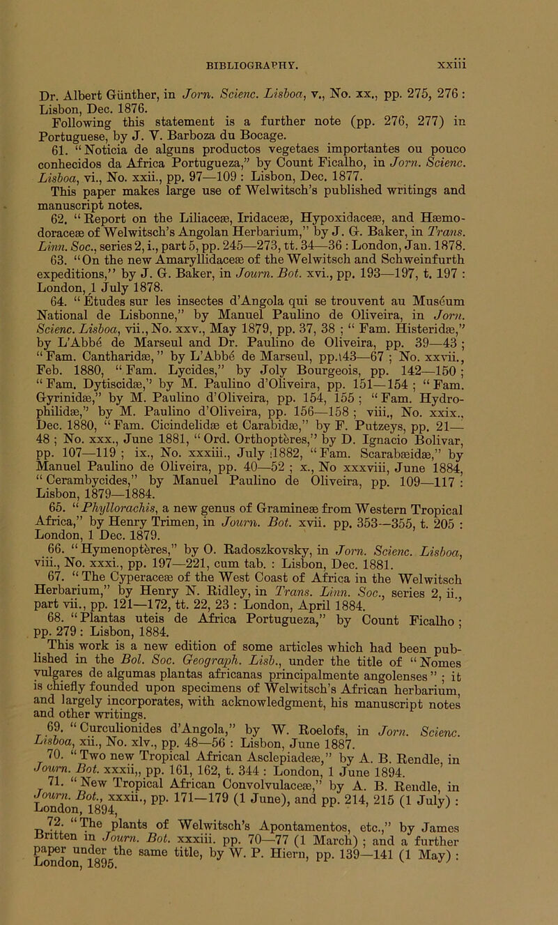 Dr. Albert Gunther, in Jorn. Scienc. Lisboa, v., No. xx., pp. 275, 276 : Lisbon, Dec. 1876. Following this statement is a further note (pp. 276, 277) in Portuguese, by J. Y. Barboza du Bocage. 61. “Noticia de alguns productos vegetaes importantes ou pouco conhecidos da Africa Portugueza,” by Count Ficalho, in Jorn. Scienc. Lisboa, vi., No. xxii., pp. 97—109 : Lisbon, Dec. 1877. This paper makes large use of Welwitsch’s published writings and manuscript notes. 62. “Report on the Liliace®, Iridace®, Hypoxidace®, and H®mo- dorace® of Welwitsch’s Angolan Herbarium,” by J. G. Baker, in Trans. Linn. Soc., series 2, i., part 5, pp. 245—273, tt. 34—36 : London, Jan. 1878. 63. “On the new Amaryllidace® of the Welwitsch and Schweinfurth expeditions,” by J. G. Baker, in Journ. Bot. xvi., pp. 193—197, t. 197 : London, 1 July 1878. 64. “ Etudes sur les insectes d’Angola qui se trouvent au Musdurn National de Lisbonne,” by Manuel Paulino de Oliveira, in Jorn. Scienc. Lisboa, vii.,No. xxv., May 1879, pp. 37, 38 ; “ Fam. Histerid®,” by L’Abbe de Marseul and Dr. Paulino de Oliveira, pp. 39—43 ; “Fam. Cantharid®, ” by L’Abbe de Marseul, pp.i43—67 ; No. xxvii., Feb. 1880, “ Fam. Lycides,” by Joly Bourgeois, pp. 142—150 ; “Fam. Dytiscid®,’’ by M. Paulino d’Oliveira, pp. 151—154; “Fam. Gyrinid®,” by M. Paulino d’Oliveira, pp. 154, 155; “Fam. Hydro- philid®,” by M. Paulino d’Oliveira, pp. 156—158 ; viii,, No. xxix., Dec. 1880, “Fam. Cicindelid® et Carabid®,” by F. Putzeys, pp. 21—1 48 ; No. xxx., June 1881, “ Ord. Orthoptbres,” by D. Ignacio Bolivar, pp. 107—119; ix., No. xxxiii., July'1882, “Fam. Scarab®id®,” by Manuel Paulino de Oliveira, pp. 40—52 ; x., No xxxviii, June 1884, “ Cerambycides,” by Manuel Paulino de Oliveira, pp. 109—117 : Lisbon, 1879—1884. 65. “ Phyllorachis, a new genus of Gramme® from Western Tropical Africa,” by Henry Trimen, in Journ. Bot. xvii. pp. 353—355, t. 205 : London, 1 Dec. 1879. 66. “ Hymenopteres,” by O. Radoszkovsky, in Jorn. Scienc. Lisboa, viii., No. xxxi., pp. 197—221, cum tab. : Lisbon, Dec. 1881. 67. “ The Cyperace® of the West Coast of Africa in the Welwitsch Herbarium,” by Henry N. Ridley, in Trans. Linn. Soc., series 2, ii. part vii., pp. 121—172, tt. 22, 23 : London, April 1884. 68. “ Plantas uteis de Africa Portugueza,” by Count Ficalho • pp. 279 : Lisbon, 1884. This work is a new edition of some articles which had been pub- lished in the Bol. Soc. Geograpli. Lisb., under the title of “ Nomes vulgares de algumas plantas africanas principalmente angolenses ” ; it is chiefly founded upon specimens of Welwitsch’s African herbariiim, and largely incorporates, with acknowledgment, his manuscript notes and other writings. 69. “ Curculionides d’Angola,” by W. Roelofs, in Jorn. Scienc. Lisboa, xii., No. xlv., pp. 48—56 : Lisbon, June 1887. 70. “ Two new Tropical African Asclepiade®,” by A. B. Rendle in Journ. Bot. xxxii,, pp. 161, 162, t. 344 : London, 1 June 1894. 71. “New Tropical African Convolvulace®,” by A. B. Rendle in Journ. Bot., xxxii., pp. 171—179 (1 June), and pp. 214, 215 (1 July) : London, 1894, v 72. “ The plants of Welwitsch’s Apontamentos, etc.,” by James written m Journ. Bot. xxxiii. pp. 70—77 (1 March) ; and a further paper under the same title, by W. P. Hiern, pp. 139—141 (1 May) :