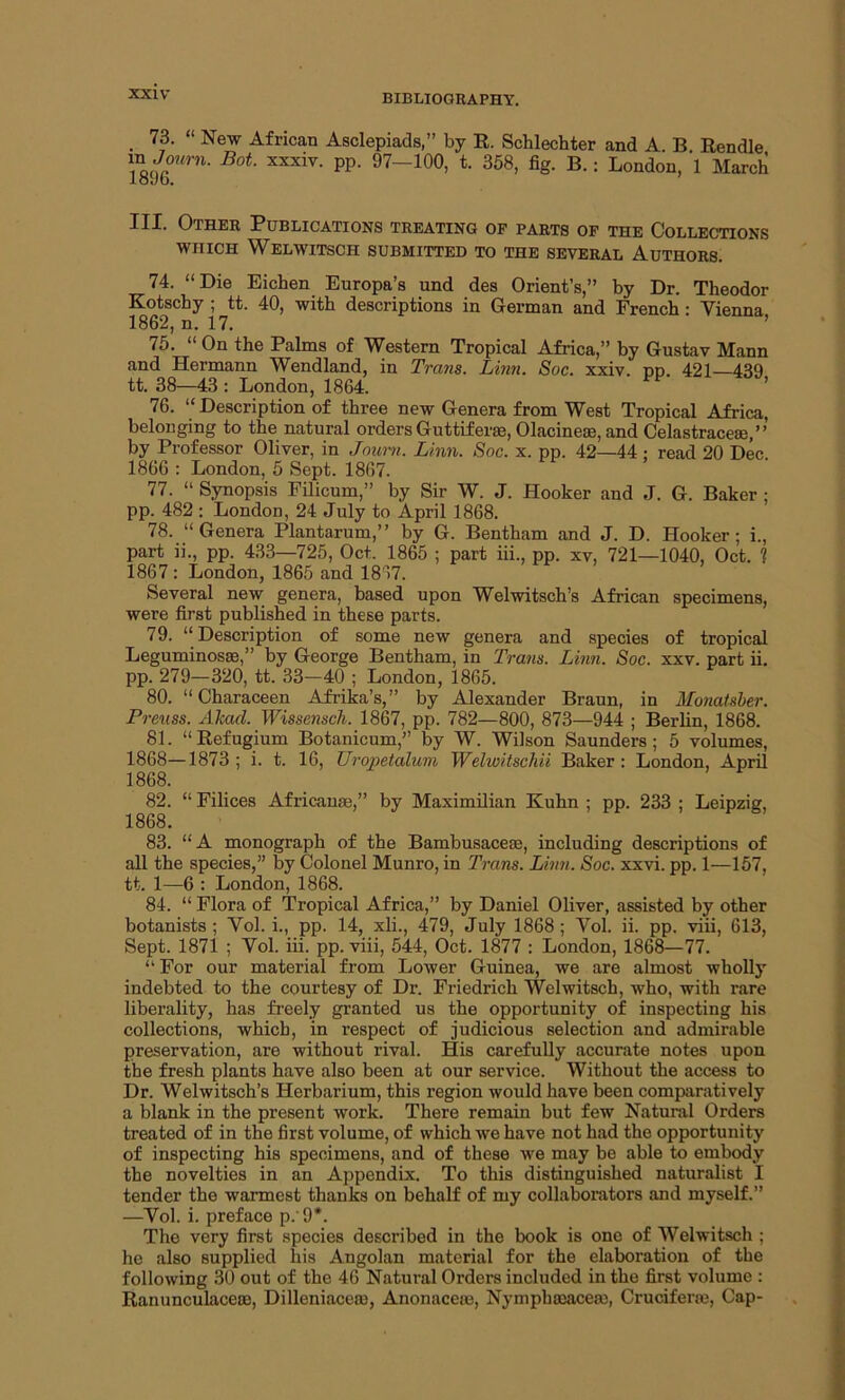 73. “ New African Asclepiads,” by R. Schlechter and A. B Rendle Bot xxxiv- PP- 97—100, t. 358, fig. B. : London, 1 March loyb. III. Other Publications treating of parts of the Collections which Welwitscii submitted to the several Authors. 75. “ On the Palms of Western Tropical Africa,” by Gustav Mann and Hermann Wendland, in Trans. Linn. Sac. xxiv. pn. 421—439 tt. 38—43 : London, 1864. 76. “ Description of three new Genera from West Tropical Africa, belonging to the natural orders Guttiferae, Olacineae, and Celastraceae,” by Professor Oliver, in Journ. Linn. Soc. x. pp. 42—44 : read 20 Dec. 1866 : London, 5 Sept. 1867. 77. “ Synopsis Filicum,” by Sir W. J. Hooker and J. G. Baker ; pp. 482 : London, 24 July to April 1868. 78. “Genera Plantarum,” by G. Bentham and J. D. Hooker; i., part ii., pp. 433—725, Oct. 1865 ; part iii., pp. xv, 721—1040, Oct. 1 1867 : London, 1865 and 1867. Several new genera, based upon Welwitsch’s African specimens, were first published in these parts. 79. “ Description of some new genera and species of tropical Leguminosas,” by George Bentham, in Trans. Linn. Soc. xxv. part ii. pp. 279-320, tt. 33-40 ; London, 1865. 80. “Characeen Afrika’s,” by Alexander Braun, in Monatsber. Preuss. Abaci. Wissensch. 1867, pp. 782—800, 873—944 ; Berlin, 1868. 81. “Refugium Botanicum,” by W. Wilson Saunders; 5 volumes, 1868—1873 ; i. t. 16, Uropetalum Welwitschii Baker : London, April 1868. 82. “ Filices Africanse,” by Maximilian Kuhn ; pp. 233 ; Leipzig, 1868. 83. “A monograph of the Bambusacese, including descriptions of all the species,” by Colonel Munro, in Trans. Linn. Soc. xxvi. pp. 1—157, tt. 1—6 : London, 1868. 84. “ Flora of Tropical Africa,” by Daniel Oliver, assisted by other botanists; Yol. i., pp. 14, xli., 479, July 1868; Yol. ii. pp. viii, 613, Sept. 1871 ; Yol. iii. pp. viii, 544, Oct. 1877 : London, 1868—77. “ For our material from Lower Guinea, we are almost wholly indebted to the courtesy of Dr. Friedrich Welwitsch, who, with rare liberality, has freely granted us the opportunity of inspecting his collections, which, in respect of judicious selection and admirable preservation, are without rival. His carefully accurate notes upon the fresh plants have also been at our service. Without the access to Dr. Welwitsch’s Herbarium, this region would have been comparatively a blank in the present work. There remain but few Natural Orders treated of in the first volume, of which we have not had the opportunity of inspecting his specimens, and of these we may be able to embody the novelties in an Appendix. To this distinguished naturalist I tender the warmest thanks on behalf of my collaborators and myself.” —Yol. i. preface p.'9*. The very first species described in the book is one of Welwitsch ; he also supplied his Angolan material for the elaboration of the following 30 out of the 46 Natural Orders included in the first volume : Ranunculaceai, Dilleniacem, Anonaceae, Nympbasacea), Cruciferse, Cap-